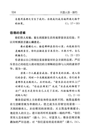 534 天道人语'新约
自愿用真理之言生了我们，为使我们成为袍所造之物中
的初果。 (1: 17-18)
1言德的逻辑
你们穷人有福=重生而度新生活的基督徒该是信徒，不
以只昕到圣言就心满意足:
要以柔顺之心，接受那种在你们心里，而能救你们
灵魂的圣言。你们应按这圣言来实行，不要只听，自己
欺骗自己。(1: 21-22)
作者表示自己特别注重基督徒对社会方面的态度，严厉
斥责自己的收信人将对我们的主耶稣的信仰与人间的虚荣浮
华，混为一谈。
若果一个人戴着金戒指，穿着华美的衣服，进入你
们的会堂，同时一个衣服肮脏的穷人也进来，你们就专
看那华美衣服的人，且对他说"请坐在这边好位上!"
对那穷人说"你站在那里!"或说"坐在我的脚凳下
边!"这岂不是你们自己立定了区别，而按偏邪的心思
判断人吗? (2: 2-4)
雅各伯证明上主的看法和作法迥然不同，袖简选那些
在尘世眼里视为卑微的人，使之成为长存财宝的富翁一一一
天国的继承人。圣经惯用的原则是:天主简选卑微媒介，
袍是穷人的天主;请不妨再昕昕真福第一端的声明"你们
贫穷人是有福的" (路 6: 20) 。对富贵人，雅各伯则采取
路加的严厉态度:对"你们富有的是有祸的" (路 6: 24) ,
 