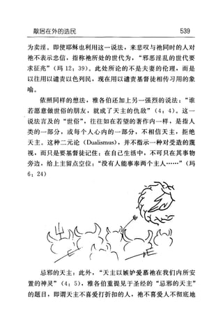 敲居在外的选民 539
为卖淫。即使耶稣也利用这一说法，来悲叹与袖同时的人对
袖不表示忠信，指称袍所处的世代为"邪恶淫乱的世代要
求征兆" (玛 12: 39) 。此处所论的不是夫妻的伦理，而是
以往用以谴责以色列民，现在用以谴责基督徒相传习用的象
喻。
依照同样的想法，雅各伯还加上另一强烈的说法"谁
若愿意做世俗的朋友，就成了天主的仇敌" (4: 的。这一
说法言及的"世俗"，往往如在若望的著作内一样，是指人
类的一部分，或每个人心内的一部分，不相信天主，拒绝
天主。这种二元论 (Dualismus) ，并不指示一种对受造的蔑
视，而只是要基督徒记住:在自己生活中，不可只在其事物
旁边，给上主留点空位"没有人能事奉两个主人……" (玛
6: 24)
忌邪的天主:此外"天主以嫉妒爱慕地在我们内所安
置的神灵" (4: 日，雅各伯重提见于圣经的"忌邪的天主"
的题目，即谓天主不喜爱打折扣的人，袍不喜爱人不彻底地
 