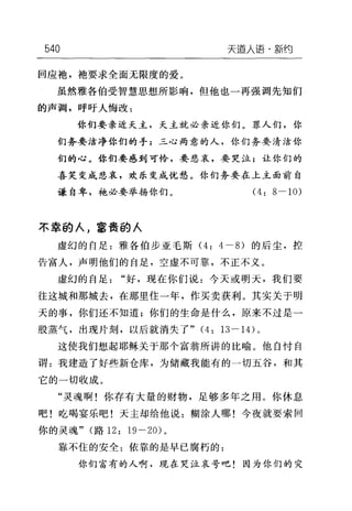 540 天道人语·新约
回应袍，袖要求全面无限度的爱。
虽然雅各伯受智慧思想所影响，但他也一再强调先知们
的声调，呼吁人悔改:
你们要亲近天主，天主就必亲近你们。罪人们，你
们务要洁净你们的手;三心两意的人，你们务要清洁你
们的心。你们要感到可怜，要悲哀，要哭泣;让你们的
喜笑变成悲哀，欢乐变成忧愁。你们务要在上主面前自
谦自卑，袍必要举扬你们。 (4: 8-10)
不幸的人，富贵的人
虚幻的自足:雅各伯步亚毛斯 (4: 4-8) 的后尘，控
告富人，声明他们的自足，空虚不可靠，不正不义。
虚幻的自足"好，现在你们说:今天或明天，我们要
往这城和那城去，在那里住一年，作买卖获利。其实关于明
天的事，你们还不知道;你们的生命是什么，原来不过是一
股蒸气，出现片刻，以后就消失了" (4: 13-14) 。
这使我们想起耶稣关于那个富翁所讲的比喻。他自忖自
谓:我建造了好些新仓库，为储藏我能有的一切五谷，和其
它的一切收成。
"灵魂啊!你存有大量的财物，足够多年之用。你休息
吧!吃喝宴乐吧!天主却给他说:糊涂人哪!今夜就要索回
你的灵魂" (路 12: 19-20) 。
靠不住的安全:依靠的是早已腐朽的:
你们富有的人啊，现在哭泣哀号吧!因为你们的灾
 