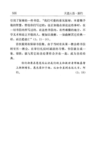 566 天逼人i吾·新约
引用了保禄的一些书信。"我们可爱的弟兄保禄，本着赐予
他的智慧，曾给你们写过的;也正如他在谈论这些事时，在
一切书信内所写过的。在这些书信内，有些难懂的地方，不
学无术和站立不稳的人，便加以曲解，一如曲解其它经典一
样，而自趋丧亡" (3: 15-16) 。
首次提到有保禄书信集。由于当时有从某一教会将书信
转至另一教会，在举行礼仪时诵读的习惯，书信就自成一
集。很快，就与其它的圣经著作合并在一起，成为圣经经
典。
你们却要在恩宠及认识我们的主和救世者耶稣基督
上渐渐增长。愿光荣归于袍，从如今直到永远之日，阿
们。 (3: 18)
 