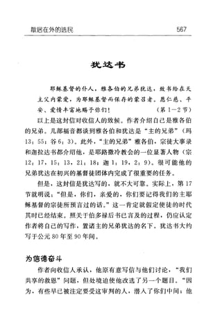 散居在外的选民 567
益也这唱
耶稣基督的仆人，雅各伯的兄弟犹达，致书给在天
主父内蒙爱，为耶稣基督而保存的蒙召者。愿仁慈、平
安、爱情丰富地赐予你们(第 1-2 节)
以上是这封信对收信人的致候。作者介绍自己是雅各伯
的兄弟。几部福音都谈到雅各伯和犹达是"主的兄弟" (玛
13: 55; 谷 6: 3) 。此外"主的兄弟"雅各伯，宗徒大事录
和迦拉达书都介绍他，是耶路撒冷教会的一位显著人物(宗
12: 17 ，曰 13 ， 21: 18; 迦 1: 19 , 2: 9) 。很可能他的
兄弟犹达在初兴的基督徒团体内完成了很重要的任务。
但是，这封信是犹达写的，就不大可靠。实际上，第 17
节就明说"但是，你们，亲爱的，你们要记得我们的主耶
稣基督的宗徒所预言过的话。"这一肯定就假定使徒的时代
其时已经结束。照关于伯多禄后书已言及的过程，仍应认定
作者将自己的写作，置诸主的兄弟犹达的名下。犹达书大约
写于公元 80 年至 90 年间。
为 1言德奋斗
作者向收信人承认，他原有意写信与他们讨论"我们
共享的救恩"问题，但处境迫使他改选了另一个题目。"因
为，有些早已被注定要受这审判的人，潜入了你们中间;他
 