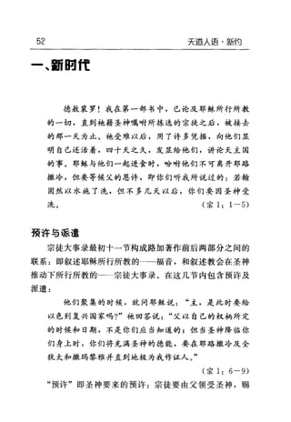 52 天道人语·新约
一、翻回11:
德敖裴罗!我在第一部书中，己论及耶稣所行所教
的一切，直到她藉圣神嘱咐所拣选的宗徒之后，被接去
的那一天为止。袍受难以后，用了许多凭据，向他们显
明自己还活着，四十天之久，发显给他们，讲论天主国
的事。耶稣与他们一起进食时，吩咐他们不可离开耶路
撒冷，但要等候父的恩许，即你们听我所说过的:若翰
固然以水施了洗，但不多几天以后，你们要因圣神受
洗。(宗 1: 1-5)
预许与派遣
宗徒大事录最初十一节构成路加著作前后两部分之间的
联系=即叙述耶稣所行所教的→-福音，和叙述教会在圣神
推动下所行所教的一二宗徒大事录。在这几节内包含预许及
派遣 z
他们聚集的时候，就问耶稣说"主，是此时要给
以色到复兴国家吗?"她回答说"父以自己的权柄所定
的时候和日期，不是你们应当知道的;但当圣神降临你
们身上时，你们将充满圣神的德能，要在耶路撒冷及全
犹太和撒码黎雅并直到地极为我作证人。"
(宗 1: 6-9)
"预许"即圣神要来的预许:宗徒要由父领受圣神，赐
 