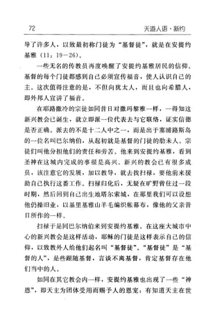 72 天逼人语·新约
导了许多人，以致最初称门徒为"基督徒"，就是在安提约
基雅 01: 19-26) 。
一些无名的传教员再度唤醒了安提约基雅居民的信仰。
基督的每个门徒都感到自己必须宣传福音，使人认识自己的
主。这次值得注意的是，不但向犹太人，而且也向希腊人，
即外邦人宣讲了福音。
在耶路撒冷的宗徒如同昔日对撒玛黎雅一样，一得知这
新兴教会己诞生，就立即派一位代表去与它联络，证实信德
是否正确。派去的不是十二人中之一，而是出于塞浦路斯岛
的一位名叫巴尔纳伯，从起初就是基督的门徒的肋未人。宗
徒们叫他分担他们的责任和劳苦。他来到安提约基雅，看到
圣神在这城内完成的事很是高兴。新兴的教会已有很多成
员，该注意它的发展，加以教导，就去找扫禄，要他前来援
助自己执行这番工作。扫禄归化后，无疑在旷野曾住过一段
时期，然后回到自己出生地塔尔索城，在那里我们可以设想
他仍操旧业，以基里基雅山羊毛编织帐幕布，像他的父亲昔
日所作的一样。
扫禄于是同巴尔纳伯来到安提约基雅。在这座大城市中
心的新兴教会是这样活动，耶稣的门徒是这样表示自己的信
仰，以致教外人给他们起名叫"基督徒" "基督徒"是"基
督的人"，是些跟随基督，言谈不离基督，肯定基督存在他
们当中的人。
如同在其它教会内一样，安提约基雅也出现了一些"神
恩"，即天主为团体受用而赐予人的恩宠:有知道天主在世
 