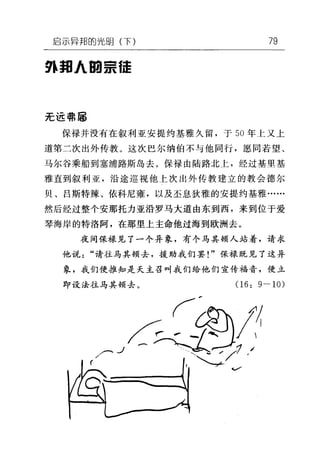 启示异邦的光明(下) 79
9~ 邦 A 田景佳
无远喃属
保禄并没有在叙利亚安提约基雅久留，于 50 年上叉上
道第二次出外传教。这次巴尔纳伯不与他同行，愿同若望、
马尔谷乘船到塞浦路斯岛去。保禄由陆路北上，经过基里基
雅直到叙利亚，沿途巡视他上次出外传教建立的教会德尔
贝、吕斯特辣、依科尼雍，以及至息狄雅的安提约基雅……
然后经过整个安那托力亚沿罗马大道由东到西，来到位于爱
琴海岸的特洛阿，在那里上主命他过海到欧洲去。
夜间保禄见了一个异象，有个马其顿人站着，请求
他说"请往马其顿去，援助我们罢!"保禄既见了这异
象，我们便推知是天主召叫我们给他们宣传福音，便立
即设法往马其顿去。 06: 9-10)
 