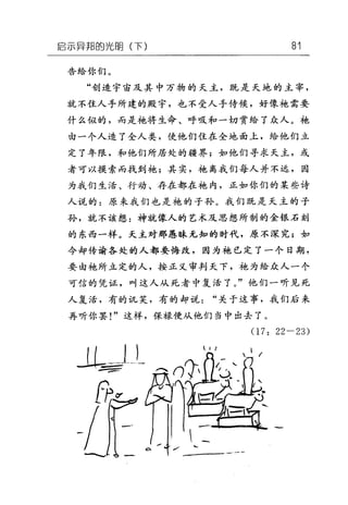 启示异邦的光回(下) 81
告给你们。
"创造宇宙及其中万物的天主，既是天地的主宰，
就不住人手所建的殿宇，也不受人手侍候，好像袍需要
什么似的，而是袍将生命、呼吸和一切赏给了众人。手也
由一个人造了全人类，使他们住在全地面上，给他们立
定了年限，和他们所居处的疆界;如他们寻求天主，或
者可以摸索而找到袍;其实，袍离我们每人并不远，因
为我们生活、行动、存在都在袍内，正如你们的某些诗
人说的:原来我们也是袍的子孙。我们既是天主的子
孙，就不该想:神就像人的艺术及思想所制的金银石刻
的东西一样。天主对那愚昧无知的时代，原不深究;如
今却传谕各处的人都要悔改，因为袍已定了一个日期，
要由艳所立定的人，按正义审判天下，袍为给众人一个
可信的凭证，叫这人从死者中复活了。"他们一听见死
人复活，有的讥笑，有的却说"关于这事，我们后来
再听你罢!"这样，保禄便从他们当中出去了。
(1 7: 22-23)
 