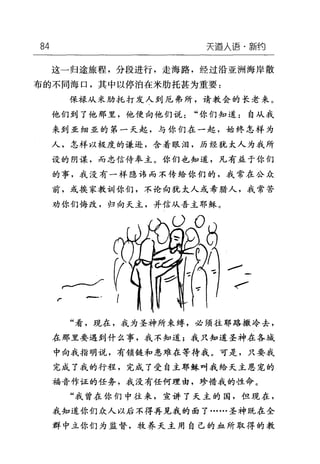 84 天道人语·新约
这一归途旅程，分段进行，走海路，经过沿亚洲海岸散
布的不同海口，其中以停泊在米肋托甚为重要:
保禄从未肋托打发人到厄弗所，请教会的长老来。
他们到了他那里，他便向他们说"你们知道:自从我
来到亚细亚的第一天起，与你们在一起，始终怎样为
人，怎样以极度的谦逊，含着眼泪，历经犹太人为我所
设的阴谋，而忠信侍奉主。你们也知道，凡有益于你们
的事，我没有一样隐讳而不传给你们的，我常在公众
前，或挨家教训你们，不论向犹太人或希腊人，我常苦
劝你们悔改，归向天主，并信从吾主耶稣。
....--
扩/
"看，现在，我为圣神所束缚，必须往耶路撒冷去，
在那里要遇到什么事，我不知道;我只知道圣神在各域
中向我指明说，有锁链和患难在等待我。可是，只要我
完成了我的行程，完成了受自主耶稣叫我给天主恩宠的
福音作证的任务，我没有任何理由，珍惜我的性命。
"我曾在你们中往来，宣讲了天主的国，但现在，
我知道你们众人以后不得再见我的面了……圣神既在全
群中立你们为监督，牧养天主用自己的血所取得的教
 