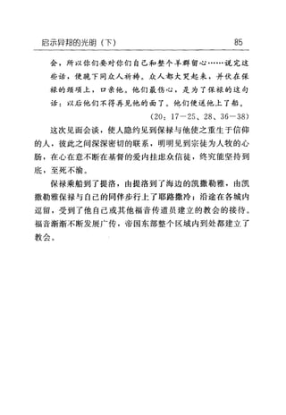 启示异邦的光明(下) 85
会，所以你们要对你们自己和整个羊群留心……说完这
些话，便跪下同众人祈祷。众人都大哭起来，并伏在保
禄的颈项上，口亲他。他们最伤心，是为了保禄的这句
话:以后他们不得再见他的面了。他们便送他上了船。
(20: 17-25 、 28 、 36-38)
这次见面会谈，使人隐约见到保禄与他使之重生于信仰
的人，彼此之间深深密切的联系，明明见到宗徒为人牧的心
肠，在心在意不断在基督的爱内挂虑众信徒，终究能坚持到
底，至死不渝。
保禄乘船到了提洛，由提洛到了海边的凯撒勒雅，由凯
撒勒雅保禄与自己的同伴步行上了耶路撒冷;沿途在各城内
逗留，受到了他自己或其他福音传道员建立的教会的接待。
福音渐渐不断发展广传，帝国东部整个区域内到处都建立了
教会。
 