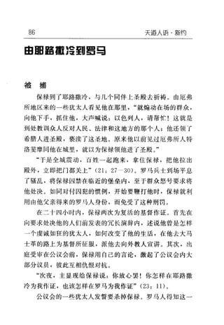 86 天逼人语·新约
自回摇摇 ;2 到!I!:;I
被捕
保禄到了耶路撒冷，与几个同伴上圣殿去祈祷。由厄弗
所地区来的一些犹太人看见他在那里"就煽动在场的群众，
向他下子，抓住他，大声喊说:以色列人，请帮忙!这就是
到处教训众人反对人民、法律和这地方的那个人;他还领了
希腊人进圣殿，亵渎了这圣地。原来他以前见过厄弗所人特
洛斐摩同他在城里，就以为保禄领他进了圣殿。"
"于是全城震动，百姓一起跑来，拿住保禄，把他拉出
殿外，立即把门都关上" (21: 27-30) 。罗马兵士到场平息
了骚乱，将保禄囚禁在临近的堡垒内，至于群众怒号要求将
他处决。如同对付囚犯的惯例，开始要鞭打他时，保禄就利
用由他父亲得来的罗马人身份，而免受了这种刑罚。
在二十四小时内，保禄两次为复活的基督作证。首先在
向要求处决他的人们前发表的冗长演辞内，述说他曾是怎样
一个虔诚如狂的犹太人，如何改变了他的生活，在他去大马
士革的路上为基督所征服，派他去向外教人宣讲。其次，出
庭受审在公议会前，保禄用自己的言论，激起了公议会内大
部分议员，彼此互相仇恨对抗。
"次夜，主显现给保禄说:你放心罢!你怎样在耶路撒
冷为我作证，也该怎样在罗马为我作证" (23: 1 1)。
公议会的一些犹太人发誓要杀掉保禄。罗马人得知这一
 