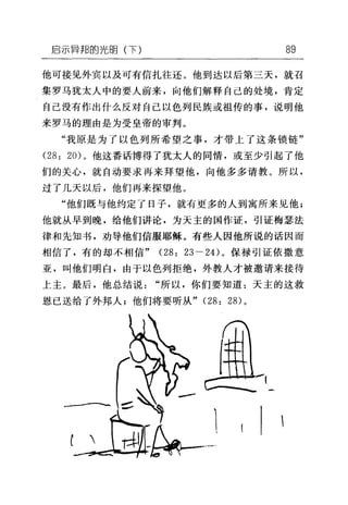 启示异邦的光明(下) 89
他可接见外宾以及可有信扎往还。他到达以后第三天，就召
集罗马犹太人中的要人前来，向他们解释自己的处境，肯定
自己没有作出什么反对自己以色列民族或祖传的事，说明他
来罗马的理由是为受皇帝的审判。
"我原是为了以色列所希望之事，才带上了这条锁链"
(28: 20) 。他这番话博得了犹太人的同情，或至少引起了他
们的关心，就自动要求再来拜望他，向他多多请教。所以，
过了几天以后，他们再来探望他。
"他们既与他约定了日子，就有更多的人到寓所来见他;
他就从早到晚，给他们讲论，为天主的国作证，引证梅瑟法
律和先知书，劝导他们信服耶稣。有些人因他所说的话因而
相信了，有的却不相信" (28: 23 - 24) 。保禄引证依撒意
亚，叫他们明白，由于以色列拒绝，外教人才被邀请来接待
上主。最后，他总结说"所以，你们要知道:天主的这救
恩已送给了外邦人;他们将要听从" (28: 28) 。
 