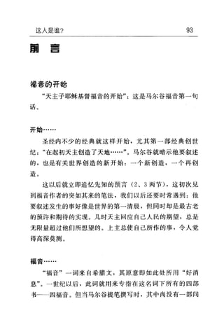 这人是谁? 93
国
--E
福音的开始
"天主子耶稣基督福音的开始"这是马尔谷福音第一句
话。
开始……
圣经内不少的经典就这样开始，尤其第一部经典创世
纪"在起初天主创造了天地……"。马尔谷就暗示他要叙述
的，也是有关世界创造的新开始:一个新创造，一个再创
造。
这以后就立即追忆先知的预言 (2 、 3 两节) ，这初次见
到福音作者的突如其来的笔法，我们以后还要时常遇到:他
要叙述发生的事好像是世界的第一清晨，但同时却是最古老
的预许和期待的实现。几时天主回应自己人民的期望，总是
无限量超过他们所想望的。上主总使自己所作的事，令人觉
得高深莫测。
福音……
"福音"一词来自希腊文，其原意即如此处所用"好消
息"。一世纪以后，此词就用来专指在这名词下所有的四部
书 四福音。但当马尔谷提笔撰写时，其中尚没有一部问
 