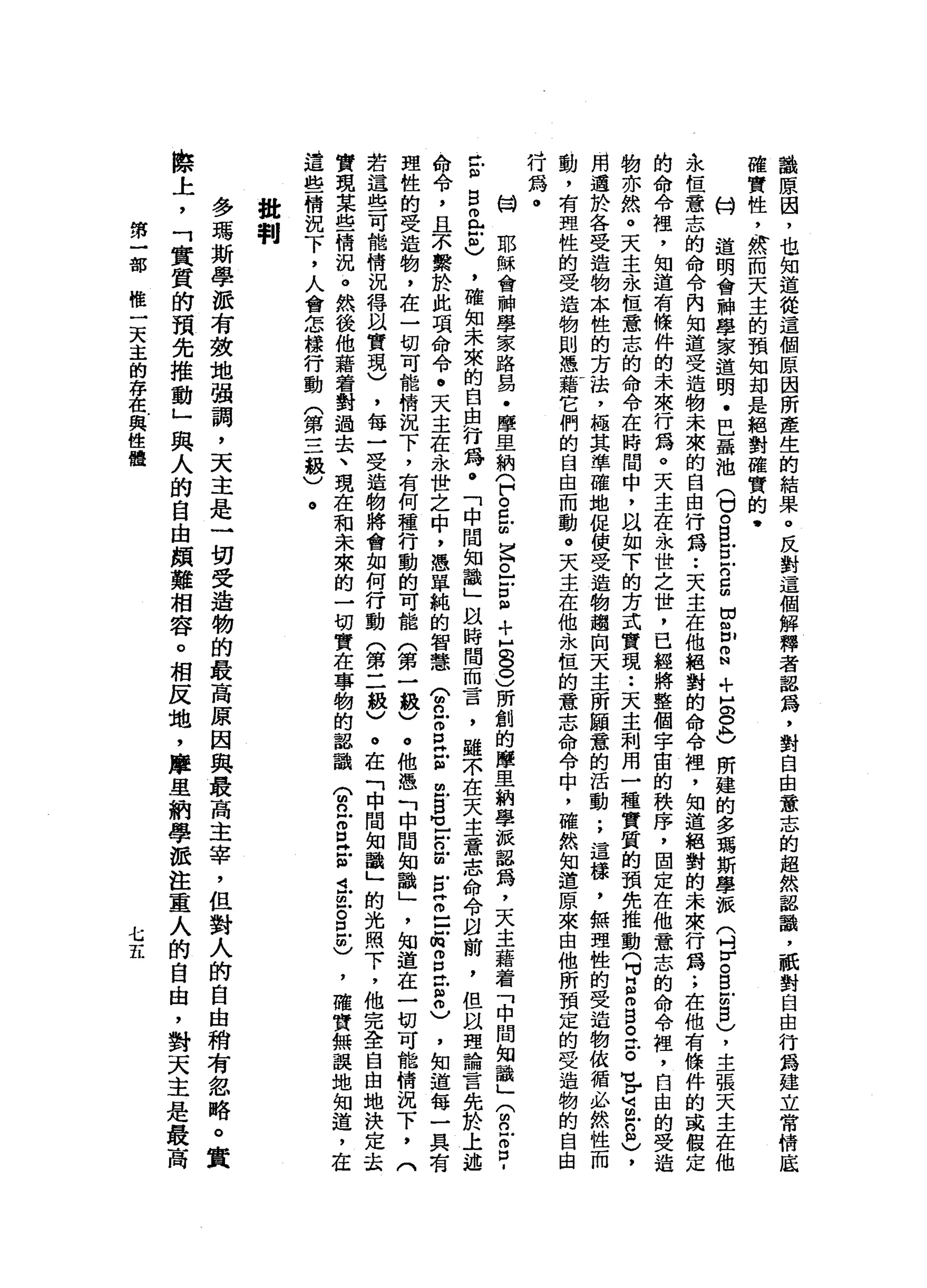 論
原
因
，
也
知
道
從
這
個
原
因
所
產
生
的
結
果
。
反
對
這
個
解
釋
者
器
為
，
對
自
由
意
志
的
超
然
認
識
，
祇
對
自
由
行
為
建
立
常
情
底
確
實
性
，
然
而
天
主
的
預
知
封
是
絕
對
確
實
的
﹒
伺
道
明
會
神
學
家
道
明
﹒
巴
露
油
(
口
。
但
戶
口
戶
口5
目
也
m
N
+
H
O
O
h
)
所
建
的
多
瑪
斯
學
派
(
吋
}
凶
。
B
U
S
)，
主
張
天
主
在
他
永
恆
意
志
的
命
令
內
知
道
受
造
物
未
來
的
自
由
行
為••
天
主
在
他
絕
對
的
命
令
裡
'
知
道
絕
對
的
未
來
行
為
.
，
在
他
有
條
件
的
或
假
定
的
命
令
裡
'
知
道
有
條
件
的
未
來
行
為
。
天
主
在
永
世
之
世
，
已
經
將
整
個
宇
宙
的
秩
序
，
固
定
在
他
意
志
的
命
令
裡
'
自
由
的
受
進
物
亦
然
。
天
主
永
恆
意
志
的
命
令
在
時
間
中
，
叫
“
如
下
的
方
式
實
現
••
天
主
利
用
一
種
實
質
的
預
先
推
動
(
M
M
E
m
g
。
丘
。
可H
H
3
-
2
)
，
用
遇
於
各
受
造
物
本
性
的
方
法
，
極
其
準
確
地
促
使
受
造
物
趨
肉
天
主
所
願
蠢
的
活
動
;
這
樣
，
無
理
性
的
受
造
物
依
循
必
然
性
而
動
，
有
理
性
的
受
造
物
則
憑
藉
它
們
的
自
由
而
動
。
天
主
在
他
永
恆
的
意
志
命
令
中
，
確
然
知
道
原
來
自
他
所
預
定
的
受
造
物
的
自
由
J行
為
。叫
開
耶
穌
會
神
學
家
路
易
﹒
摩
旦
納
(
戶
。
旦
回
早
已
戶
口
阻
+
H
8
0
)所
創
的
摩
里
納
學
派
認
為
，
天
主
藉
看
「
中
間
知
識
」(
m
n
z
p
t
個
旦
旦
仙
也
，
確
知
未
來
的
自
由
行
為
。
「
中
間
知
識
」
以
時
間
而
言
，
雖
不
在
天
主
意
志
命
令
自
前
，
但
以
理
論
言
先
於
上
述
命
令
，
且
不
繫
於
此
項
命
令
。
天
主
在
永
世
之
中
，
憑
單
純
的
智
慧
(
g
Z
P
H
E
m
s
-
E
目
古
古
戶
口
m
m
口
時
間
扭
扭
)
，
知
道
每
一
具
有
理
性
的
受
造
物
，
在
一
切
可
能
情
況
下
，
有
何
種
行
動
的
可
能
(
第
一
級
)
。
他
憑
「
中
間
知
識
」
'
知
道
在
一
切
可
能
情
況
若
這
些
可
能
情
況
得
以
實
現
)
，
每
一
受
造
物
將
會
如
何
行
動
(
第
二
級
)
。
在
「
中
間
知
識
」
的
光
照
下
，
他
完
全
自
由
地
實
現
某
些
情
況
。
然
後
他
藉
著
對
過
去
、
現
在
和
未
來
的
一
切
實
在
事
物
的
認
識
(
m
n
Z
E
玄
武
血
。
且
明
)
，
確
實
無
誤
地
知
道
，
在
這
些
情
況
下
，
人
會
怎
樣
行
動
(
第
三
級
)
。
批
判
多
瑪
斯
學
派
有
鼓
地
強
調
，
天
主
是
一
切
受
造
物
的
最
高
原
因
與
最
高
主
宰
，
但
對
人
的
自
由
稍
有
忽
略
。
際
上
，
「
實
質
的
預
先
推
動
」
與
人
的
自
由
頗
難
相
容
。
相
反
地
，
摩
里
納
學
派
注
重
人
的
自
由
，
對
天
主
第
一
部
惟
一
天
主
的
存
在
與
性
體
七五
 