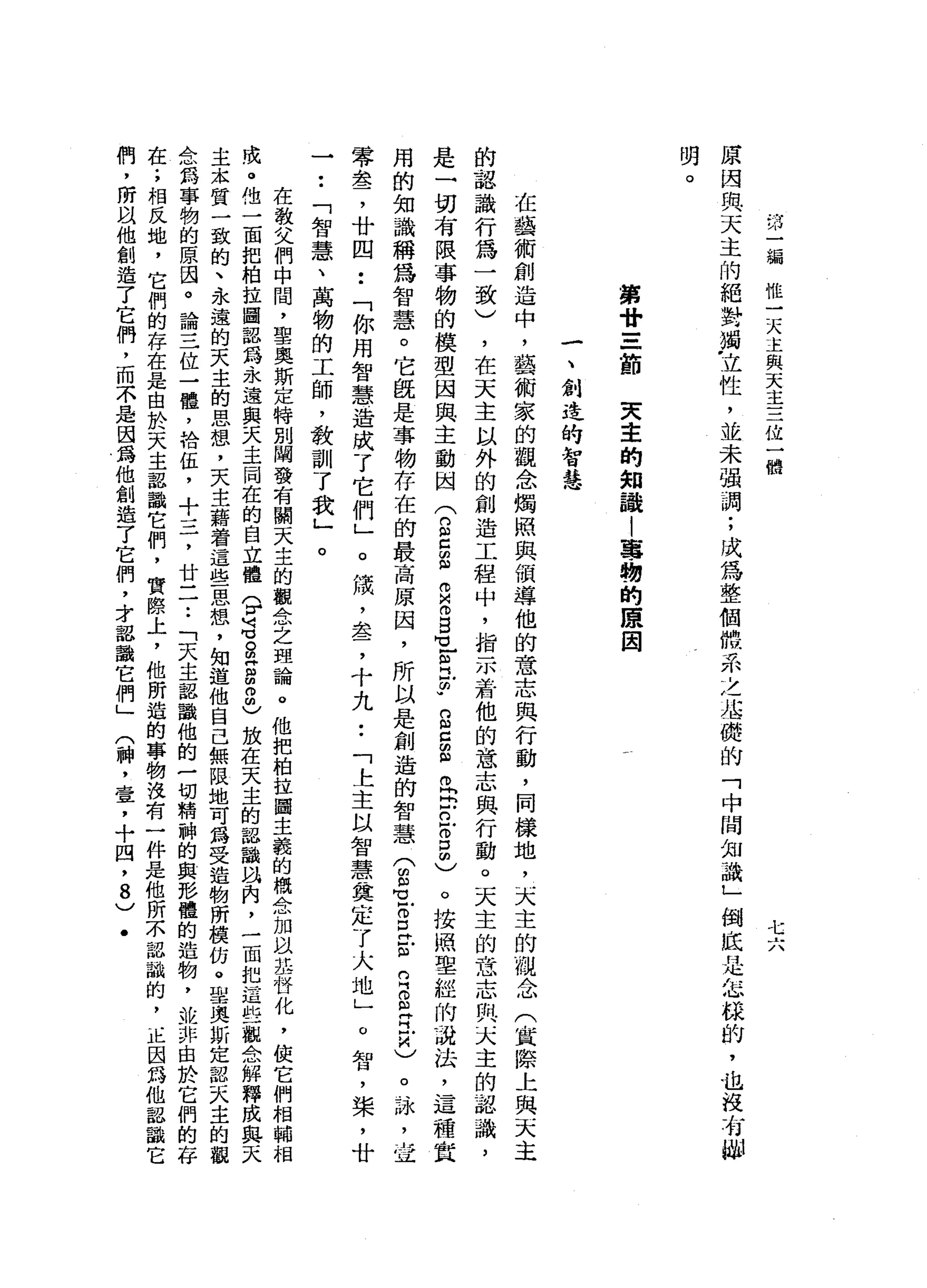 …
川
一
漏
惟
一
天
主
與
天
主
三
位
一
體
匕
六
原
因
與
天
主
的
絕
對
燭
，
立
性
，
並
未
強
調
;
成
為
整
個
體
系
之
沾
一
蜓
的
「
中
間
知
識
」
倒
底
是
怎
餘
的
，
也
明
第
廿
=
一
節
天
主
的
知
誰
|
蔥
，
韌
的
康
因
一
、
創
造
的
智
慧
在
藝
術
創
造
中
，
藝
術
家
的
觀
念
燭
照
與
個
導
他
的
意
志
與
行
動
，
同
樣
地
，
天
主
的
觀
念
(
賞
際
上
與
天
主
的
認
識
行
為
一
致
)
，
在
天
主
以
外
的
創
造
工
程
中
，
指
示
若
他
的
意
志
與
行
動
。
天
主
的
意
志
與
天
主
的
認
識
，
是
一
切
有
限
事
物
的
模
型
因
與
主
動
國
(
n
E
E
Z
ω
E
H
L
R
F
S
C
E
巴
巴
巴
3
個
)
。
按
照
聖
經
的
就
法
，
這
種
質
用
的
知
識
稱
為
智
慧
。
它
飯
是
事
物
存
在
的
最
高
原
因
，
所
以
是
創
造
的
智
慧
(
m
m
-
B
E
R
S
E
K
)。
詠
L
Z
零
盞
，
廿
四
••
「
你
用
智
慧
造
成
了
它
們
」
。
績
，
盞
，
十
九
••
「
上
主
以
智
慧
奠
定
了
大
地
」
o
智
，
槳
，
廿
一
••
「
智
慧
、
萬
物
的
工
師
，
教
訓
了
我
」
。
在
教
父
們
中
間
，
聖
奧
斯
定
特
別
闡
發
有
闊
天
主
的
觀
念
之
理
論
。
他
把
柏
拉
圖
主
義
的
概
念
加
以
基
骨
化
，
使
它
們
相
輔
相
成
。
他
一
面
把
柏
拉
圖
認
為
永
遠
與
天
主
同
在
的
自
立
體
?
這g
g
m
2
)
放
在
天
主
的
認
識
叫
肉
，
一
面
把
這
些
觀
合
解
釋
成
與
天
主
.
本
質
一
致
的
、
永
遠
的
天
主
的
思
想
，
天
主
藉
著
這
些
思
想
，
知
道
他
自
己
無
限
地
可
為
受
造
物
所
攘
的
。
聖
奧
斯
定
認
天
主
的
觀
念
為
事
物
的
原
因
。
論
三
位
一
體
，
拾
伍
，
十
三
，
廿
二
.•
「
天
主
認
識
他
的
一
切
精
神
的
與
路
體
的
造
物
，
抄
一
非
由
於
它
們
的
存
在
;
相
反
地
，
它
們
的
存
在
是
由
於
天
主
認
識
它
們
，
實
際
上
，
他
所
造
的
事
物
沒
有
一
件
是
他
所
不
認
識
的
，
正
因
為
他
認
識
它
們
，
所
以
他
創
造
了
它
們
，
而
不
是
因
為
他
創
造
了
它
們
，
才
認
識
它
們
」
(
神
，
壹
，
十
四
，
8
)
﹒
 
