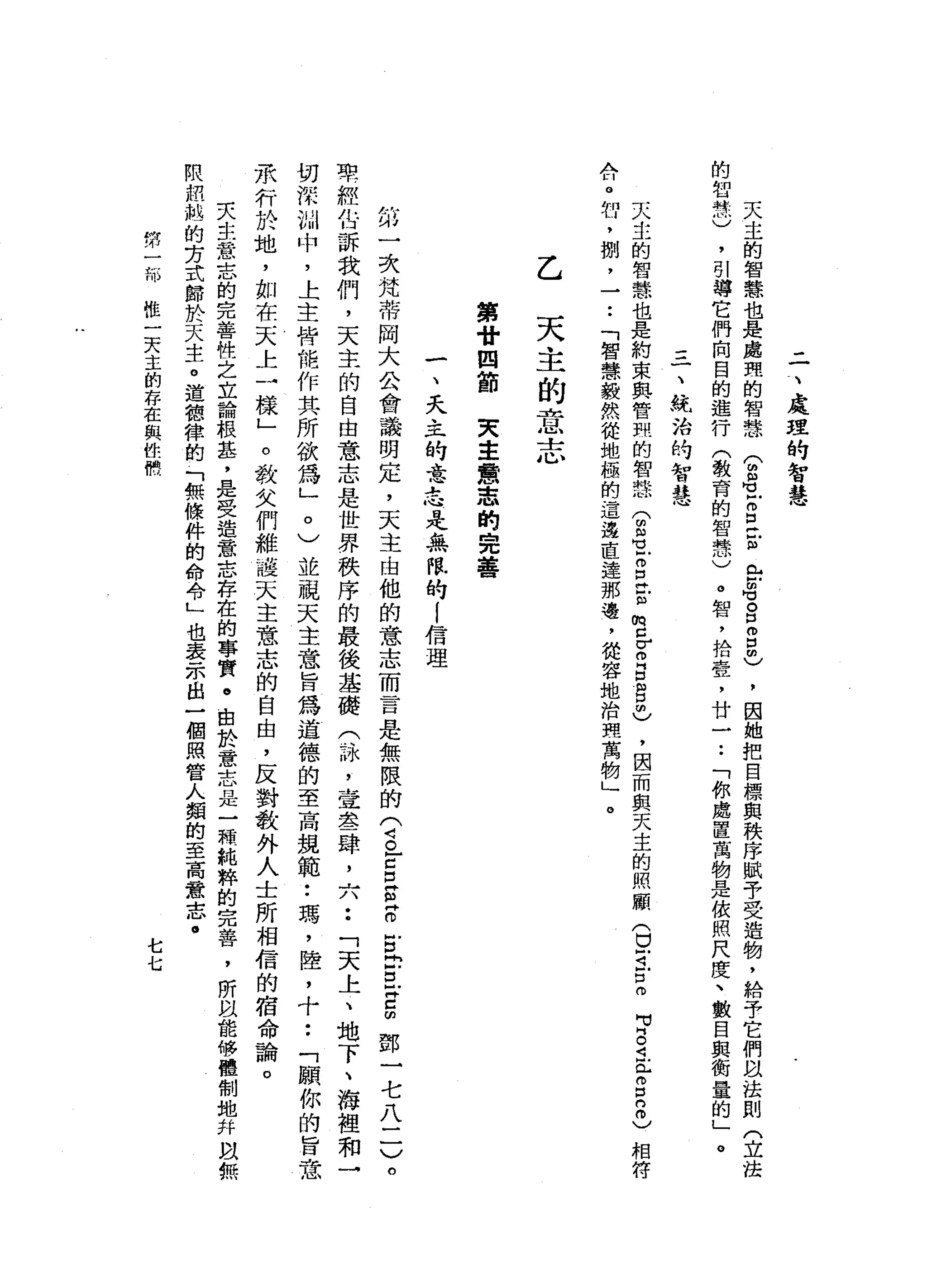 二
、
處
理
的
智
慧
天
主
的
智
慧
也
是
處
理
的
智
慧
合
適
Z
E
U
岳
晶
。
口
怕
自
由
)
，
因
她
把
目
標
與
秩
序
賦
予
受
造
物
，
給
予
它
們
以
法
則
(
立
法
的
智
慧
)
，
引
導
它
們
向
目
的
進
行
(
教
育
的
智
慧
)
。
智
，
拾
壹
'
廿
一.•
「
你
處
置
萬
物
是
依
照
尺
度
、
數
目
與
衡
量
的
」
。
一
、
統
治
的
智
慧
天
主
的
智
慧
也
是
約
束
與
管
煦
的
智
慧
(
由
3
z
z
z
m
c
Z
E
自
己
，
因
而
與
天
主
的
照
顧
(
口
可
戶
口
m
A
n
e肘
，
捌
'
一
••
「
智
慧
毅
然
從
地
極
的
這
邊
直
連
那
邊
，
從
容
地
治
理
萬
物
」
。
M
J
S
注
冊
口
8
)
相
符
乙
天
主
的
意
志
第
廿
四
節
夫
主
意
志
的
完
善
一
、
天
主
的
意
志
是
無
限
的1
信
理
第
一
次
梵
蒂
岡
大
公
會
議
明
定
，
天
主
由
他
的
意
志
而
言
是
無
限
的
(
4。
-
c口
E
R
g
-
E
Z
∞
鄧
一
七
八
二
)
。
車
經
估
訴
我
們
，
天
主
的
自
由
意
志
是
世
界
秩
序
的
最
後
基
礎
(
詠
'
壹
晶
晶
一
肆
，
六
••
「
天
上
、
地
下
、
海
裡
和
→
切
深
圳
中
，
上
主
持
能
作
其
所
欲
為
」
。
)
並
視
天
主
意
旨
為
道
德
的
至
高
規
範•.
瑪
'
陸
，
十
••
「
願
你
的
旨
意
承
行
於
地
，
如
在
天
上
一
樣
」
。
教
女
們
維
護
天
主
意
志
的
自
由
，
反
對
教
外
人
士
所
相
信
的
宿
命
論
。
夫
生
意
志
的
完
善
性
之
立
論
根
基
'
是
受
造
意
志
存
在
的
事
實
。
由
於
→
意
志
是
一
顆
純
粹
的
完
善
，
所
以
能
修
體
制
地
并
故
無
限
扭
她
的
芳
式
歸
於
天
生
。
道
穗
律
的
「
無
條
件
的
命
令L
也
表
示
出
一
個
照
管
人
類
的
至
高
意
志
﹒
的
卅
一
部
推
一
天
主
的
存
在
與
位
恨
七
七
 