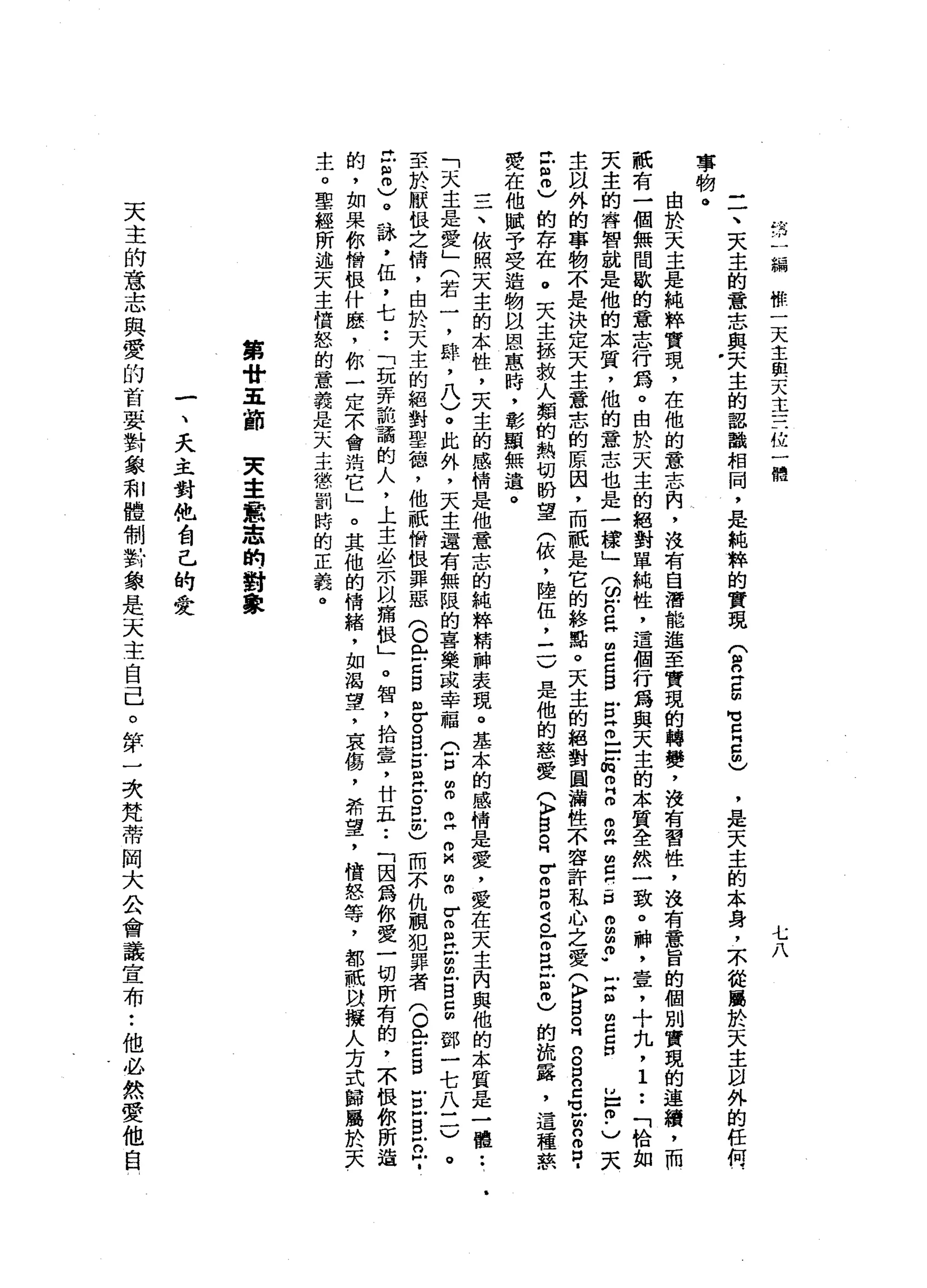 情
一
編
你
一
天
主
與
天
主
三
位
一
體
七
八
-
一
、
天
主
的
意
志
與
天
主
的
認
鸝
相
同
，
是
純
粹
的
實
現(
R
Z
m
M
M
E
5
)
事
物
。由
於
天
主
是
純
粹
實
現
，
在
他
的
意
志
闕
，
沒
有
自
潛
能
進
至
實
現
的
轉
變
，
沒
有
習
性
，
沒
有
意
旨
的
個
別
實
現
的
連
續
，
而
祇
有
一
個
無
間
歇
的
意
志
行
為
。
由
於
天
主
的
絕
對
單
純
性
，
這
個
行
為
與
天
主
的
本
質
全
然
一
致
。
神
，
壹
，
十
丸
，
1••
「
恰
如
天
主
的
h睿
智
就
是
他
的
本
質
，
他
的
意
志
也
是
一
樣
」
兮
戶
口
E
E
d
S
E
E
-
-
缸
m
H
m
g
"
呂
門
戶
口
。
g
p
z
m
z
g
N
E
m
.
)
天
主
以
外
的
事
物
不
是
決
定
天
主
意
志
的
原
因
，
而
祇
是
它
的
終
點
。
天
主
的
絕
對
圓
漏
性
不
容
許
私
心
之
愛
(
K
F
S
R
n
g
n
Z
H
Z
E
m
口
﹒
已
但
也
的
存
在
。
夫
主
拯
救
人
類
的
熱
切
盼
望
(
依
，
陸
伍
二
一
)
是
他
的
慈
愛
(
〉B
E
V
g
m
g
r
z
z
m
)
的
流
露
，
這
種
草
聚
在
他
賦
予
受
造
物
以
恩
惠
時
，
彰
顯
無
遣
。
一
一
一
、
依
照
天
主
的
本
性
，
夫
主
的
感
情
是
他
意
志
的
純
粹
精
神
表
現
。
基
本
的
感
情
是
愛
，
愛
在
天
主
內
與
他
的
本
質
是
一
種
••
1
「
天
主
是
愛
」
(
若
一
，
辟
，
八
)
。
此
外
，
天
主
還
有
無
限
的
喜
樂
或
幸
福
(
戶
口
∞
m
m
H
m
M
m
m
r
m
m
H
U
m
-
s
g鄧
一
七
八
二
)
。
至
於
厭
恨
之
惰
，
由
於
天
主
的
絕
對
聖
德
，
他
祇
俏
恨
罪
惡
(
O
m
-
-
z
g
怠
。
B
E
B
Z
且
也
而
不
仇
靚
犯
罪
者
(
O門
戶
戶
口
自
戶
口
戶
自
戶
口
戶
­
t
8
)
。
詠
'
伍
，
七
••
「
玩
弄
詭
譎
的
人
，
上
主
必
示
以
痛
恨
」
。
智
，
拾
壹
'
廿
五••
「
因
為
你
愛
一
切
所
有
的
，
不
恨
你
所
造
的
，
如
果
你
憎
恨
什
麼
，
你
一
定
示
會
治
它
」
。
其
他
的
情
緒
，
如
渴
望
，
哀
傷
，
希
望
，
憤
怒
等
，
都
祇
以
擬
人
方
式
歸
屬
於
天
生
。
聖
經
所
述
天
主
憤
怒
的
意
義
是
一
大
主
懲
罰
峙
的
正
義
。
'
是
天
主
的
本
身
，
不
從
屬
於
天
主
凶
外
的
任
何
第
廿
五
節
突
主
意
志
的
對
象
一
、
夭
主
對
他
會
己
的
愛
天
主
的
意
志
與
愛
的
首
要
對
象
和
體
制
對
象
是
天
主
自
己
。
摔
一
次
梵
蒂
岡
大
公
會
議
宣
布
:
他
必
然
愛
他
自
 