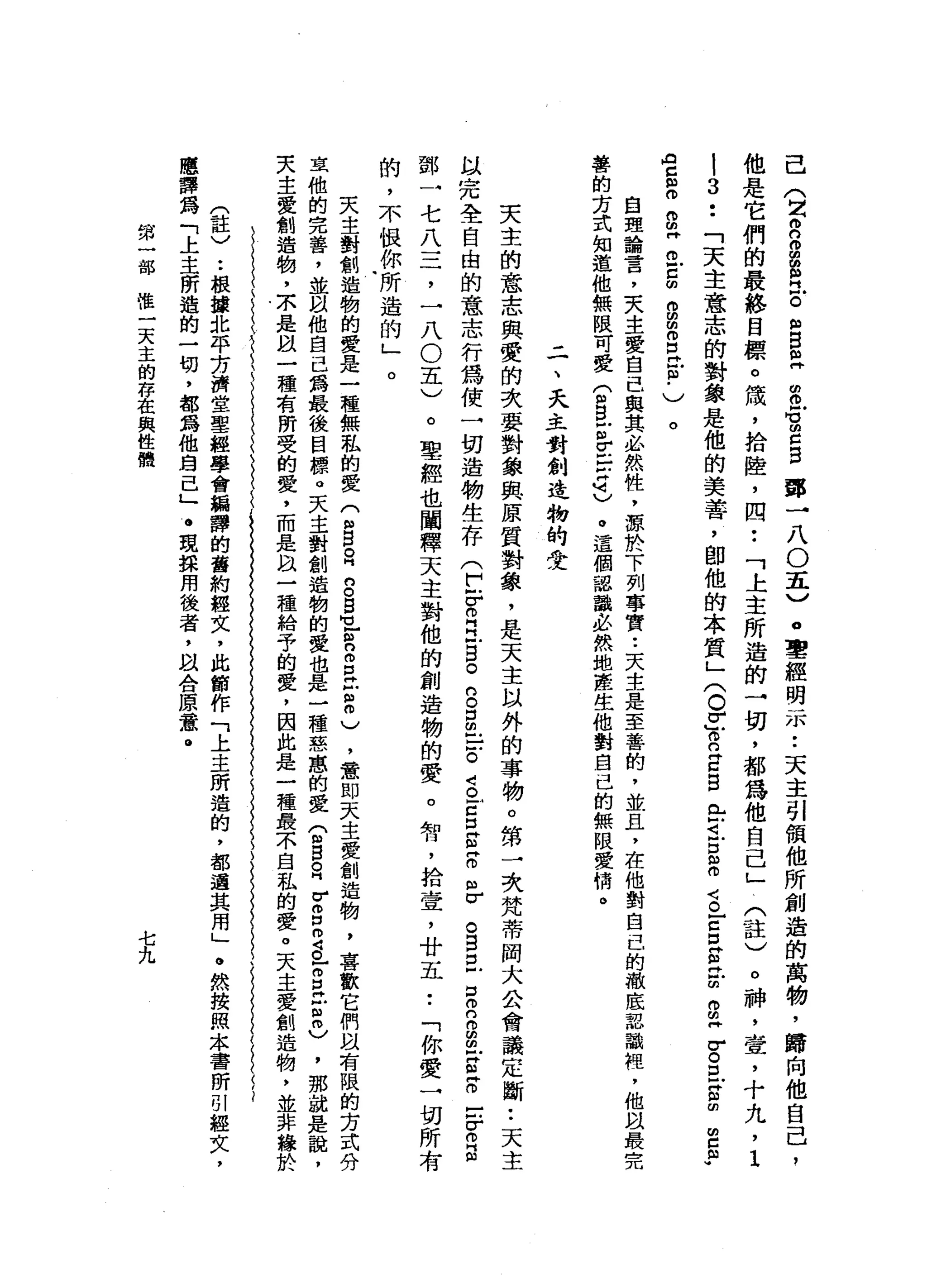 己
(
2
2
2串
門
戶
。
"
自
已
串
戶
胃
口
自
譚
一
八
O
五
)
，
聖
經
明
示
••
天
主
引
領
他
所
創
造
的
萬
物
，
歸
向
他
自
己
，
他
是
它
們
的
最
終
目
標
。
績
，
拾
陸
，
四
••
「
上
主
所
造
的
→
切
，
都
為
他
自
己
」
(
註
)
。
神
，
壺
，
十
九
，1
|3
..
「
天
主
意
志
的
對
象
是
他
的
美
善
，
即
他
的
本
質
」
(
。
r
y
n
Z
B已
可
戶
口
諾
言
E
E
E
E
B
丹
古
巴
宮
∞
m
c
m
w
向
自
己
訕
。
。
由
阱
。
戶
口
的
g
m
o
E
E﹒
)
。
自
理
論
言
，
天
生
愛
自
己
與
其
必
然
性
，
源
於
下
列
事
實•.
天
主
是
至
善
的
，
並
且
，
在
他
對
自
己
的
撤
底
認
識
裡
'
他
且
最
完
善
的
方
式
知
道
他
無
限
可
愛
(
m
B
E
E
-
U
可
)
。
請
這
個
認
識
必
然
地
產
生
他
對
自
己
的
無
限
愛
情
。
二
、
夭
主
對
創
造
物
的
受
天
主
的
意
志
與
愛
的
次
要
對
象
與
原
質
對
象
，
是
天
主
以
外
的
事
物
。
第
一
次
梵
蒂
岡
大
公
會
議
定
斷••
天
主
以
完
全
自
由
的
意
志
行
為
使
一
切
遺
物
生
存(
E
Z
E
B
o
g
s
-。
g
古
巴
包
括
怠
。
B
E
S
B
E
-
E
E
-
-
Z
E
鄧
一
七
八
三
，
一
八
O
五
)
。
聖
經
也
闡
釋
天
主
對
他
的
創
造
物
的
愛
。
智
，
拾
壹
'
廿
五
••
「
你
愛
一
切
所
有
的
，
不
恨
你
所
造
的
」
天
主
對
創
造
物
的
愛
是
一
種
無
私
的
愛
(
m
B
R
g
s
-阻
n
m
z
z
m
)
，
意
即
天
主
愛
創
造
物
，
喜
歡
它
們
以
有
限
的
方
式
分
玄
他
的
完
善
，
並
以
他
自
己
為
最
後
目
標
。
天
主
對
創
造
物
的
愛
也
是
一
種
慈
蔥
的
愛
(
m
B
R
V
g
m
S
Z
E
E
忌
，
那
就
是
說
，
夫
主
愛
創
造
物
，
京
是
以
一
種
有
所
受
的
愛
，
而
是
以
一
種
給
于
的
愛
，
因
此
是
一
種
最
不
自
私
的
愛
。
天
主
愛
創
造
物
，
並
非
緣
於
(
註
〉
.•
根
按
北
平
芳
濟
堂
聖
經
學
會
編
譯
的
舊
約
經
文
，
此
節
作
「
上
主
冊
造
的
，
都
還
真
用
」
。
然
按
照
本
書
昕
別
輕
女
，
應
譯
為
「
上
主
所
遁
的
一
切
，
都
為
他
身
已
」
。
現
採
用
後
者
，
阿
以
合
原
意
。
。
第
一
部
唯
一
天
主
的
存
在
與
性
體
七九
 