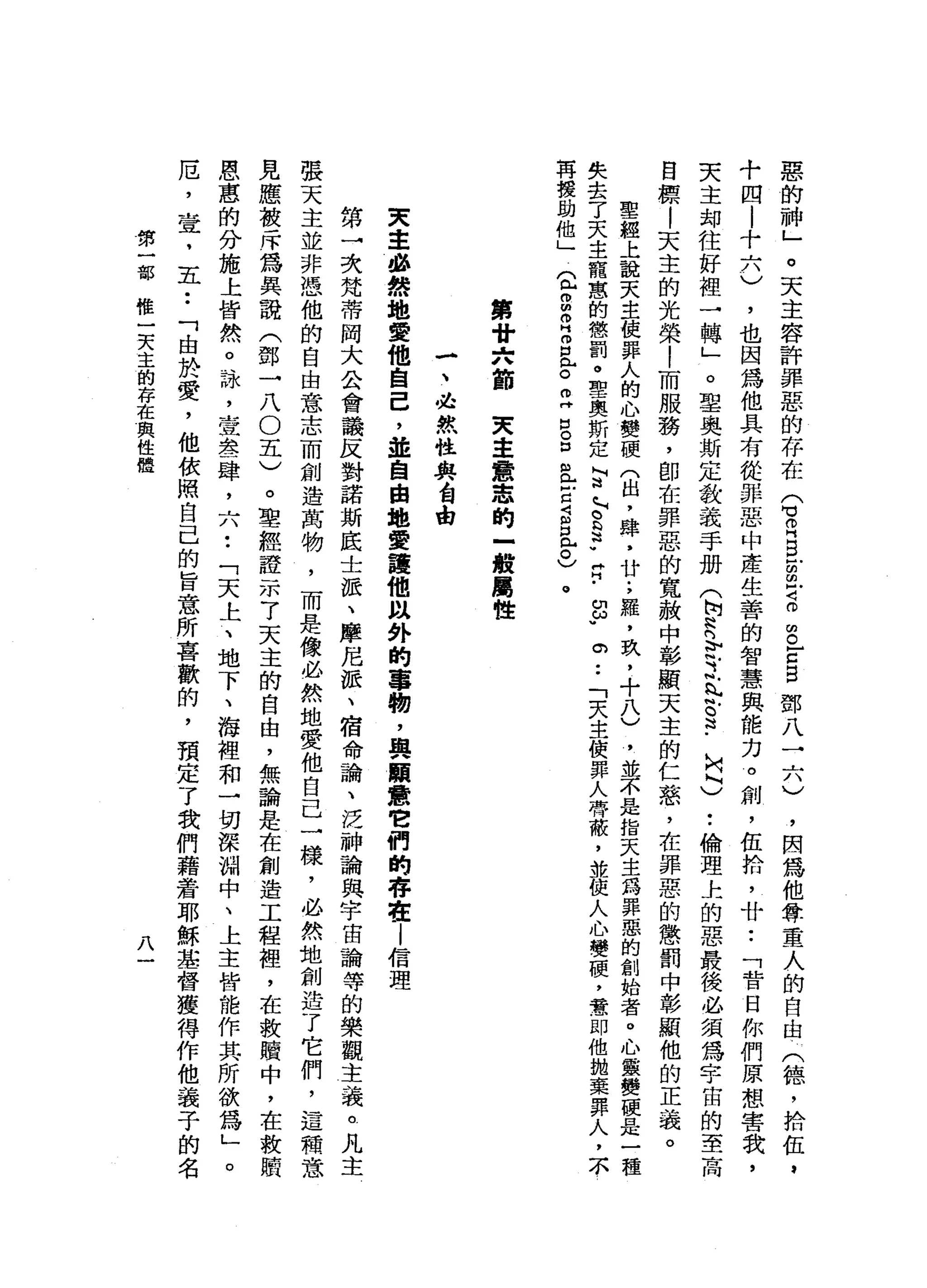 惡
的
神
」
。
天
主
容
許
罪
惡
的
存
在
Q
R
B
E
Z
O
S
E
E鄧
八
二
八
)
，
因
為
他
尊
重
人
的
自
由
(
德
，
拾
伍
，
十
四
|
十
六
)
，
也
因
為
他
具
有
從
罪
惡
中
產
生
善
的
智
慧
與
能
力
。
創
，
伍
拾
，
廿••
「
昔
日
你
們
原
想
害
我
，
天
主
封
住
好
裡
→
轉
」
。
聖
奧
斯
定
教
義
手
冊
(
h
N
h
n
b
斗
之
風
§
﹒
U
Q
)
..
倫
理
上
的
惡
最
後
必
須
為
宇
宙
的
至
高
目
標
|
天
主
的
光
榮
|
而
服
務
，
即
在
罪
惡
的
寬
赦
中
彰
顯
天
主
的
仁
慈
，
在
罪
惡
的
懲
罰
中
彰
顯
他
的
正
義
。
聖
經
上
說
天
主
使
罪
人
的
心
變
硬
(
出
，
肆
，
廿
;
羅
，
玖
，
十
八
)
，
並
不
是
指
天
主
為
罪
惡
的
創
始
者
。
心
靈
變
硬
是
一
種
失
去
了
天
主
寵
蔥
的
懲
罰
。
聖
奧
斯
定
L
Z
~
s
p
肯
-
g
u
。
..
「
天
主
使
罪
人
帶
蔽
，
並
使
人
心
變
硬
，
意
﹒
即
他
拋
棄
罪
人
，
本
再
援
助
他
」
2
2
0
H
Z已
。
旦
出
。
口
且
E
S
且
已
。
第
甘
六
節
天
主
意
思
的
-
般
屬
性
-
、
必
然
性
與
會
由
東
主
曲
線
地
愛
他
自
己
，
並
自
由
地
愛
護
他
以
外
的
事
物
，
與
願
蠹
它
們
的
存
在l
信
理
第
→
次
梵
蒂
岡
大
公
會
議
反
對
諾
斯
底
士
派
、
摩
尼
派
、
宿
命
論
、
泛
神
論
與
宇
宙
論
等
的
樂
觀
主
義
。
凡
主
張
天
主
並
非
憑
他
的
自
由
意
志
而
創
造
萬
物
，
而
是
像
必
然
地
贊
他
自
己
一
樣
，
必
然
地
創
造
了
它
們
，
這
積
意
見
應
被
斥
為
具
說
(
鄧
一
八
O
五
)
。
聖
經
證
示
了
天
主
的
自
由
，
無
論
是
在
創
造
工
程
裡
，
在
救
贖
中
，
在
救
贖
恩
惠
的
分
施
上
皆
然
。
詠
'
查
表
肆
，
六
••
「
天
上
、
地
下
、
海
裡
和
一
切
深
淵
中
、
上
主
皆
能
作
其
所
欲
為
」
。
厄
'
查
，
五
••
「
由
於
愛
，
他
依
照
自
己
的
旨
意
所
喜
歡
的
，
預
定
了
我
們
藉
蜂
窩
耶
穌
華
督
獲
得
作
他
義
子
的
名
第
一
部
椎
一
天
主
的
存
在
與
性
體
八
 