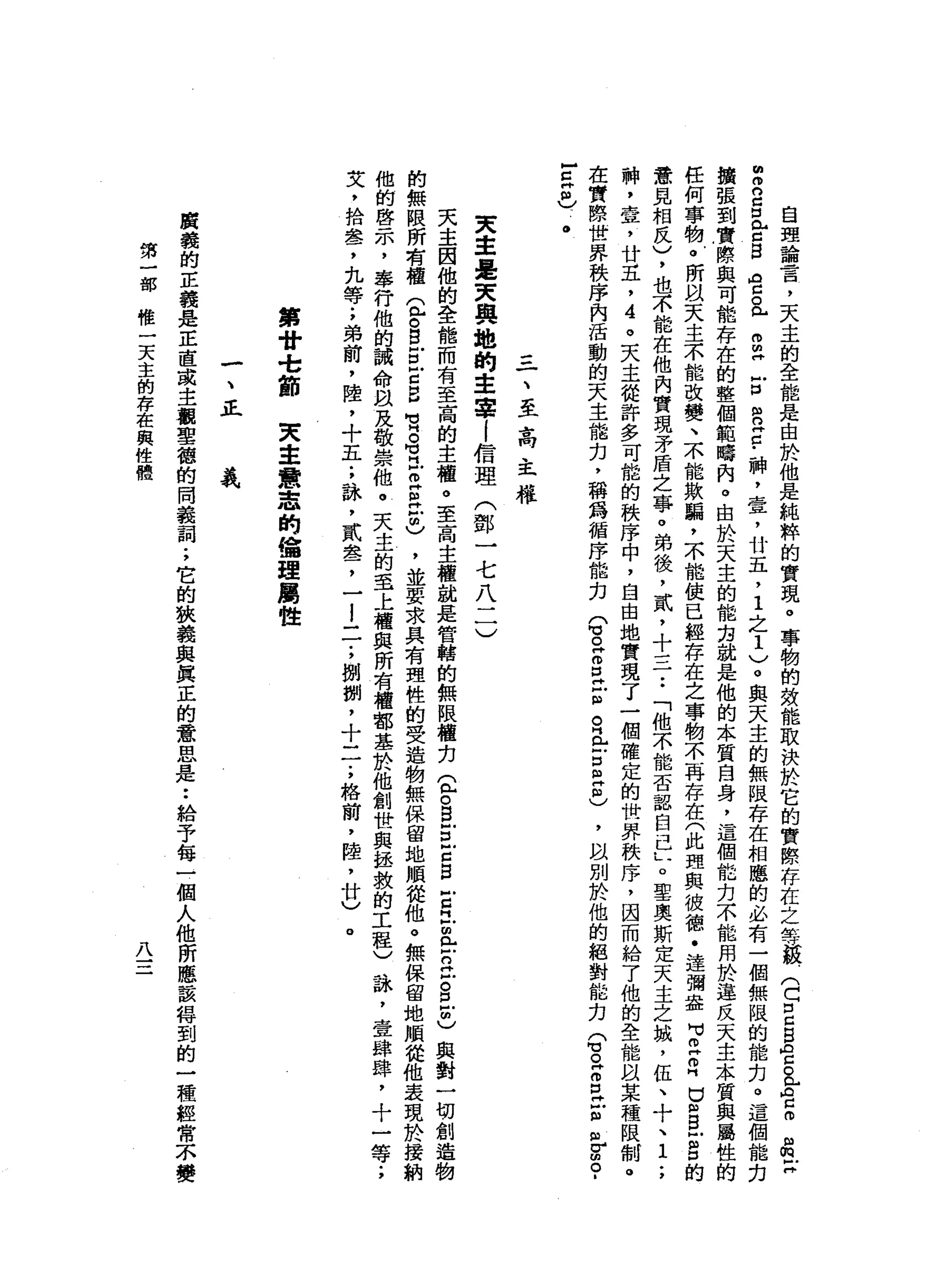自
理
論
言
，
天
主
的
全
能
是
由
於
他
是
純
粹
的
實
現
。
事
物
的
效
能
取
決
於
它
的
實
際
存
在
之
等
一
頓
(
口
口
g
g
ρ
z
a
A
E
m
m
z
m
叩
2
口
《
古
巴
宮
。
此m
m
H
E
R
E
-
神
，
壹
'
廿
五
，
1
之
1
)
。
與
天
主
的
無
限
存
在
相
應
的
必
有
一
個
無
限
的
能
扣
。
這
個
能
克
擴
張
到
實
際
與
可
能
存
在
的
整
個
範
疇
肉
。
由
於
天
主
的
能
完
就
是
他
的
本
質
自
身
，
這
個
能
力
不
能
用
於
違
反
天
主
本
質
與
屬
性
的
任
何
事
物
。
所
以
天
主
不
能
改
變
、
不
能
欺
騙
，
不
能
使
已
經
存
在
之
事
物
不
再
存
在
(
此
理
與
彼
德
﹒
達
彌
盎H
V
E叩
門
口
阻B
E
口
的
意
見
相
反
)
，
也
不
能
在
他
內
實
現
矛
盾
之
事
。
弟
後
，
貳
'
十
三
一
••
「
他
不
能
否
認
自
己
L
。
聖
奧
斯
定
天
主
之
城
，
伍
、
十
、1
.
，
神
，
壹
'
廿
五
，
哇
。
天
主
從
許
多
可
能
的
秩
序
中
，
自
由
地
實
現
了
一
個
確
定
的
世
界
秩
序
，
因
而
給
了
他
的
全
能
以
某
種
限
制
。
在
實
際
世
界
秩
序
內
活
動
的
天
主
能
力
，
稱
為
循
序
能
力
(
3
Z
口
H
E
R
E
S
E
)
，
以
別
於
他
的
絕
對
能
力
(
3
Z
E
E
自
V
E
­
-
Z
H個
)
、
。
一
、
至
高
主
權
東
車
是
天
奧
地
的
主
事
l
信
理
(
鄧
一
七
八
二
)
天
主
因
他
的
全
能
而
有
至
高
的
主
權
。
至
高
主
權
說
是
管
轄
的
無
限
權
刃
宜
。B
Z
E
B
古
巴
且
戶
口
泣
。
且
也
與
對
一
切
創
造
物
的
無
限
所
有
權
益
。
自
戶
口
戶
口
E
M
M
H 。
苟
且
巴
拉
古
)
，
並
要
求
具
有
理
性
的
受
造
物
無
保
留
地
順
從
他
。
無
保
留
地
順
從
他
表
現
於
接
納
他
的
啟
示
，
奉
行
他
的
誡
命
間
及
敬
崇
他
。
天
主
的
至
上
權
與
所
有
權
都
基
於
他
創
世
與
拯
救
的
工
程
)
詠
'
壹
肆
肆
，
十
一
文
，
拾
串b
7
.丸
等
;
弟
前
，
陸
，
十
五
;
詠
'
貳
串
品
了
一
l
一
一
;
捌
捌
'
十
一
一
;
格
繭
，
陸
，
廿
〉
。
第
廿
-
t節
東
主
意
志
的
錯
理
屬
性
一
、
正
義
廣
義
的
正
義
是
正
直
或
主
觀
聖
德
的
問
義
詞
;
它
的
故
義
與
真
正
的
意
思
是
••
給
予
每
一
個
人
他
所
應
該
得
到
的
一
種
經
常
不
變
第
一
部
唯
一
天
主
的
存
在
與
性
體
八
 