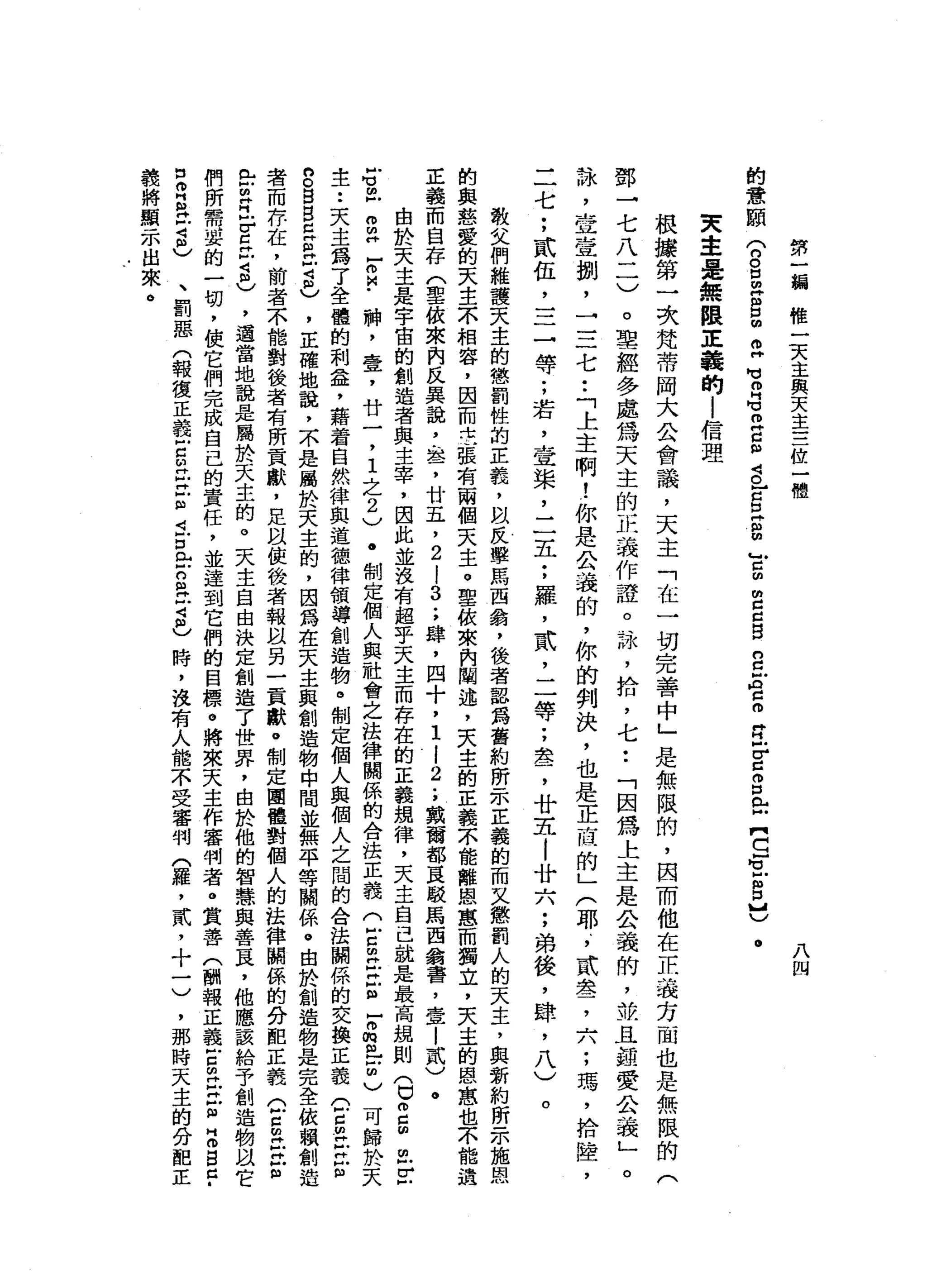 第
一
一
編
椎
-
t
x
主
與
天
主
三
位
一
體
八
四
的
意
頤
(
n
g
z
g
m
O
H
M
M
m
G
E
g
g
】g
z
m
y
m
g
c
g
n
c
g
c
o
E
E
S
E【
S
E
S
吧
。
夫
車
是
無
限
正
義
的
l
信
理
根
據
第
一
次
梵
蒂
岡
大
公
會
議
，
天
主
「
在
一
切
完
善
中
」
是
無
限
的
，
因
而
他
在
正
義
方
面
也
是
無
限
的
(
鄧
→
七
八
二
)
。
聖
經
多
處
為
天
主
的
正
義
作
證
。
詠
'
拾
，
七
••
「
因
為
上
主
是
公
義
的
，
故
且
誼
愛
公
義
」
。
詠
'
笠
壹
捌
'
一
三
七
••
「
上
主
啊
!
你
是
公
義
的
，
你
的
判
決
，
也
是
正
庭
的
」
(
耶
，
貳
盞
，
六
;
瑪
'
拾
撞
，
二
七
;
貳
伍
，
三
一
等
;
若
，
壹
棠
，
二
五
;
羅
，
武
，
二
等
;
盞
，
廿
五
|
廿
六
;
弟
後
，
肆
，
八
)
。
教
父
們
維
護
天
主
的
懲
罰
性
的
正
義
，
間
反
擊
馬
西
翁
，
後
者
器
為
舊
約
昕
一
本
正
義
的
而
又
懲
罰
人
的
天
主
，
與
新
約
所
示
施
恩
的
與
慈
愛
的
天
主
不
相
容
，
因
而
中
立
張
有
兩
個
天
主
。
聖
依
來
內
闡
述
，
天
主
的
正
義
不
能
離
恩
蔥
而
獨
立
，
天
主
的
恩
惠
也
不
能
遺
正
義
而
自
存
(
草
依
來
內
民
異
說
，
盞
，
廿
五
，
2
i
3
.
，
肆
，
四
十
，
1
l
2
.
，
戴
爾
部
直
駁
馬
西
翁
書
，
壹
|
貳
)
。
由
於
天
主
是
字
宙
的
創
造
者
與
主
宰
，
因
此
並
沒
有
超
乎
天
主
而
存
在
的
正
義
現
律
，
天
主
自
己
就
是
最
高
競
則
〈
巳m
g
m
F
­
S
乳
白
H
E
M
-
神
，
壹
'
廿
一
，
1
之
2
)
.
制
定
個
人
與
社
會
之
法
律
關
係
的
合
法
正
義
C
E
H
E
m
-
m
m
m
-
2
)
可
歸
於
天
主
••
天
主
為
了
全
體
的
利
益
，
籍
著
自
然
律
與
道
德
律
領
導
創
造
物
。
制
定
個
人
與
個
人
之
間
的
合
法
闢
係
的
交
換
正
義
(
F
S
H
-
立
但
g
g
g
早
已
戶
2
)
，
正
確
地
說
，
不
是
屬
於
天
主
的
，
因
為
在
天
主
與
創
造
物
中
間
並
無
平
等
關
係
。
由
於
創
造
物
是
完
全
依
賴
創
造
者
而
存
在
，
前
者
不
能
對
後
者
有
所
貢
獻
，
足
以
使
後
者
報
以
另
一
貢
獻
。
制
定
團
體
對
個
人
的
法
律
關
係
的
分
阻
正
義
Q
E
E
E
已
古
巴
E
t
2
)
，
適
當
地
說
是
屬
於
天
主
的
。
天
主
自
由
決
定
創
造
了
世
界
，
由
於
他
的
智
慧
與
善
良
，
他
應
該
給
予
創
造
物
以
它
們
所
需
要
的
一
切
，
使
它
們
完
成
自
己
的
責
任
，
並
達
到
它
們
的
目
標
。
將
來
天
主
作
審
判
者
。
賞
善
(
酬
報
正
義
古
個
H
Z
E
Z
B
于
自
耳
其
古
巴
、
罰
惡
(
報
復
正
義
戶
口
的H
E
E
J
可
戶
口
門
口
S
H
M
2
)時
，
沒
有
人
能
不
受
審
判
(
羅
，
貳
，
十
一
)
，
那
時
天
主
的
分
配
正
義
將
顯
示
出
來
。
 