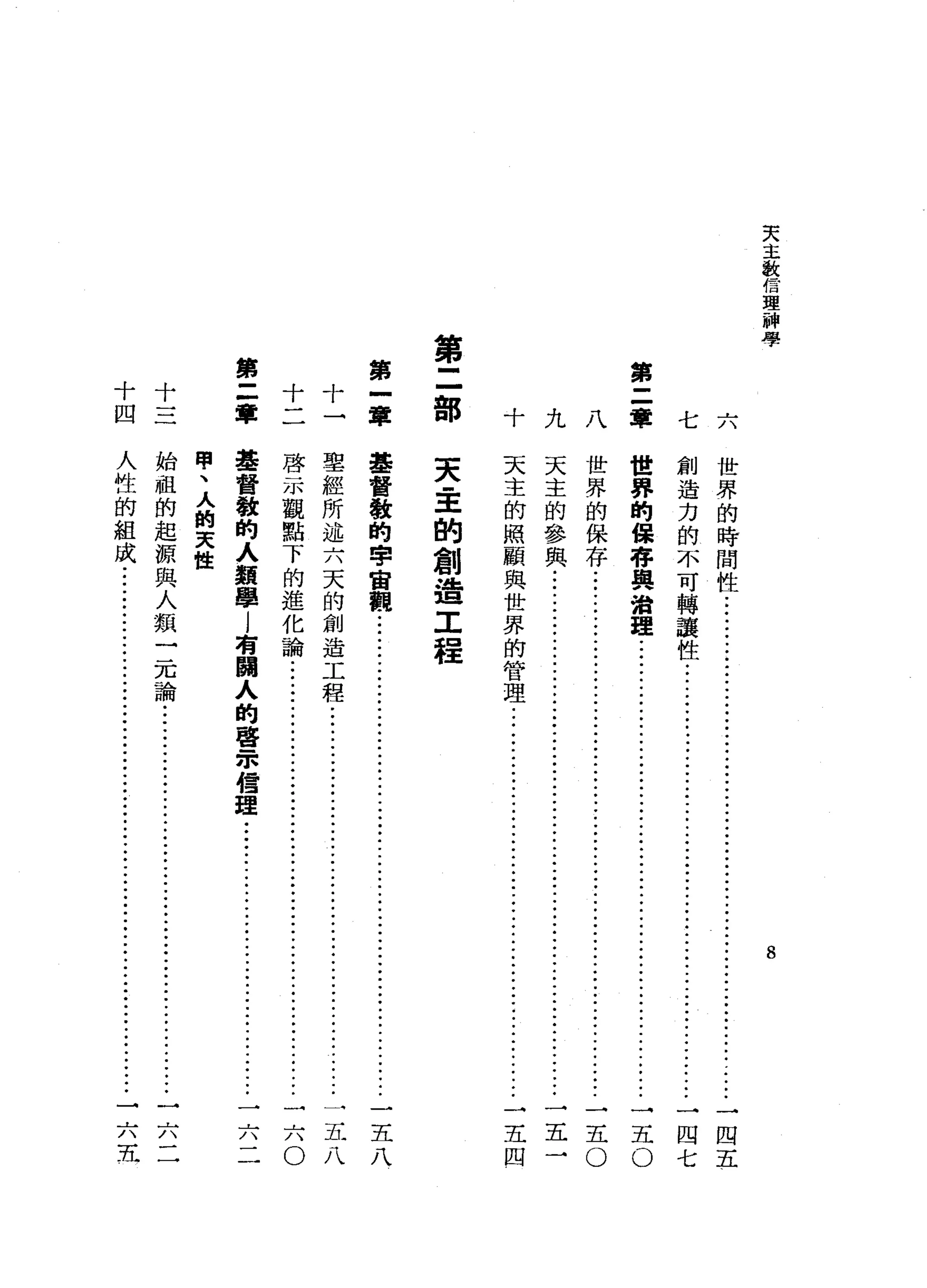 天
主
激
信
理
神
學
第
二
軍
第
二
部
第
一
韋十十
第
三
軍十十
四
8
七六
世
界
的
時
間
性
..........
ji--ji--
...
ji--ji--
..•
ji--
.........
一
四
五
創
造
力
的
不
可
轉
讓
性
••...•
ji--
•••••
ji---ji---ji--ji--
.•••
一
四
七
世
界
的
保
存
與
治
理
五
O
八
世
界
的
保
存
..•............................................................
一
五
。
天
主
的
參
與
.....................................................................
一
五
一
天
主
的
照
顧
與
世
界
的
管
理
................
ji--
.••.•.••.
j
i
-
-
-
j
i
-
-
-
一
五
四
九十
天
間
里
的
創
造
工
程
基
督
教
的
...."';t"
宙
觀
五
八
聖
經
所
述
六
天
的
創
造
工
程
........•
ji--
..
ji--
•••..••...
ji--
......
一
五
八
啟
示
觀
點
下
的
進
化
論
j
i
-
-
....
ji--
••..•
ji---ji--
.•.............
一
六
O
基
督
教
的
人
類
學
l
有
關
人
的
聲
眾
信
理
....
ji--
.••
j
i
-
-
-
j
i
-
-
-
一
六
二
甲
、
人
的
天
性
始
祖
的
起
源
與
人
類
一
元
論
j
i
-
-
..•.
ji--
••
ji--ji--
........•••••
一
六
二
人
性
的
組
成
...............................................•.....................
一
六
五
 