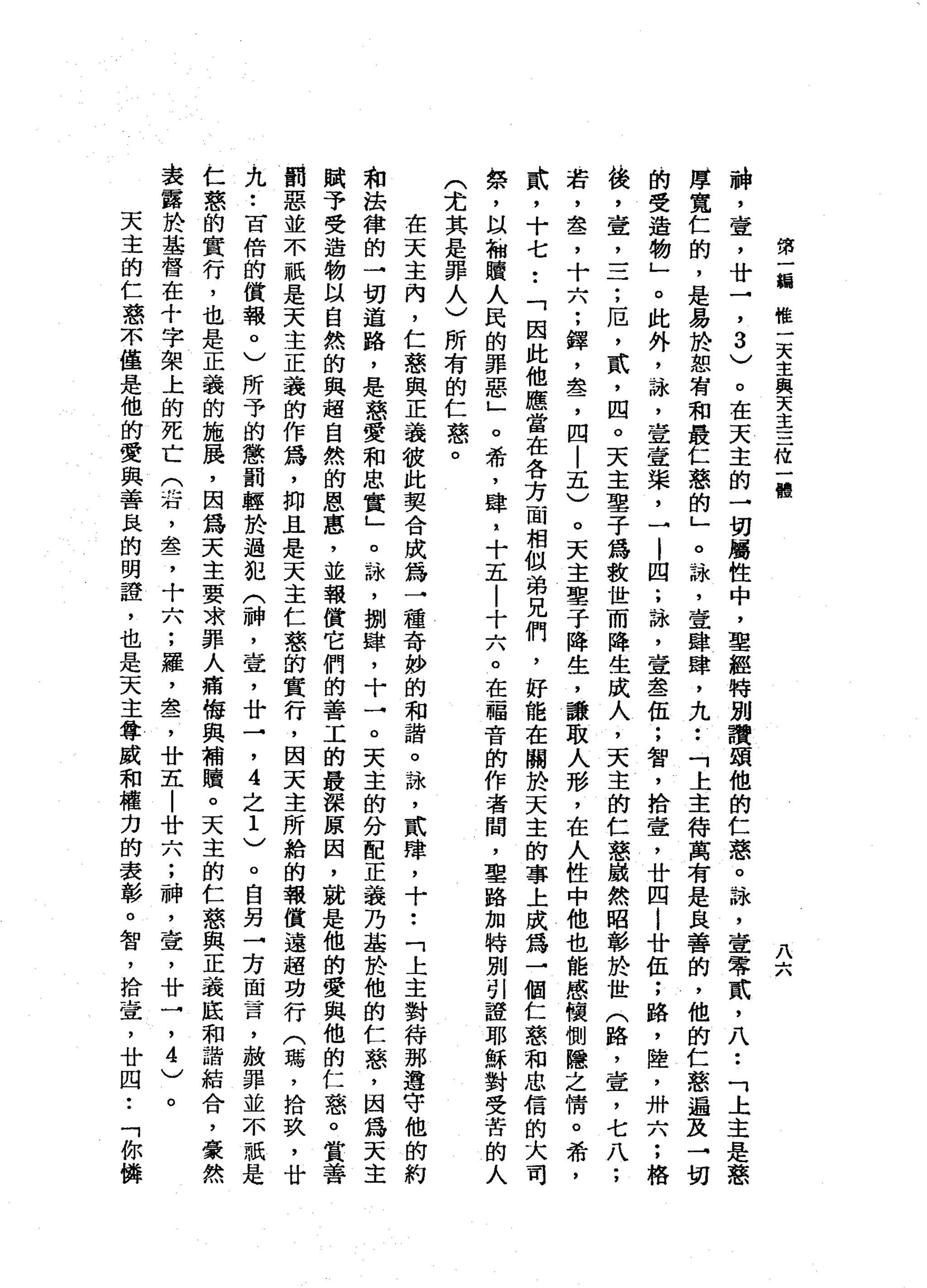 第
一
緝
椎
一
天
主
與
天
主
三
從
一
體
八
六
神
，
壺
，
廿
→
'
3
)
。
在
天
主
的
一
切
屬
性
中
，
聖
經
特
別
讚
頌
他
的
仁
惑
。
詠
'
壹
零
貳
'
八
••
「
上
主
是
憨
厚
寬
仁
的
，
是
易
於
恕
有
和
最
仁
慈
的
」
。
詠
'
宣
肆
肆
，
九
••
「
上
主
待
萬
有
是
良
善
的
，
他
的
仁
慈
遍
及
→
切
的
受
造
物
」
。
此
外
，
詠
'
壹
壹
棠
，
→
|
四
;
詠
'
章
晶
晶
一
伍
;
智
，
捨
壺
，
廿
四
i
廿
伍
;
路
，
陸
，
卅
六
;
格
後
，
壹
二
二
;
厄
'
貳
'
四
。
天
主
車
子
為
救
世
而
降
生
成
人
，
天
主
的
仁
慈
攝
然
昭
彰
於
世
(
路
'
壹
'
七
八
;
若
，
盞
，
十
六
;
鐸
'
盞
，
四
|
五
)
。
天
主
聖
子
降
生
，
謙
取
人
形
，
在
人
性
中
他
也
能
感
懷
側
隱
之
情
。
希
，
武
，
十
七
••
「
因
此
他
應
當
在
各
方
一
間
相
做
弟
兄
們
，
好
能
在
關
於
天
主
的
事
上
成
為
→
個
仁
慈
和
忠
信
的
大
司
祭
，
以
加
贖
人
民
的
罪
惡
」
。
希
，
肆
，
十
五
|
十
六
。
在
福
音
的
作
者
間
，
里
路
加
特
別
引
證
耶
穌
對
受
苦
的
人
(
尤
其
是
罪
人
)
所
有
的
仁
慈
。
在
天
主
內
，
仁
慈
與
正
義
彼
此
契
合
成
為
一
種
奇
妙
的
和
諧
。
詠
'
貳
肆
，
十
••
「
上
主
對
待
那
遵
守
他
的
約
和
法
律
的
→
切
道
路
，
是
慈
愛
和
忠
實
」
。
詠
'
捌
肆
，
十
→
。
天
主
的
分
配
正
義
乃
基
於
他
的
仁
慈
，
因
為
天
主
賦
予
受
造
物
以
自
然
的
與
超
自
然
的
恩
惠
，
並
報
償
它
們
的
善
工
的
最
深
原
因
，
就
是
他
的
愛
與
他
的
仁
慈
。
賞
善
罰
惡
並
不
紙
是
天
主
正
義
的
作
為
，
抑
且
是
天
主
仁
慈
的
實
行
，
因
天
主
所
蛤
的
報
償
遠
超
功
行
(
瑪
'
拾
玖
'
廿
九
••
百
倍
的
償
報
0
)
所
予
的
懲
罰
輕
於
過
犯
(
神
，
壺
，
廿
→'
4
之
1
)
。
自
另
→
方
面
言
，
赦
罪
並
不
祇
是
仁
慈
的
實
行
，
也
是
正
義
的
施
展
，
因
為
天
主
要
求
罪
人
痛
悔
與
補
贖
。
天
主
的
仁
慈
與
正
義
底
和
諧
結
合
，
豪
然
表
露
於
基
督
在
十
字
架
上
的
死
亡
(
右
，
盞
，
十
六
;
羅
，
盞
，
廿
五
|
廿
六
;
神
，
壺
，
廿
一
，4
)
。
天
主
的
仁
惑
不
僅
是
他
的
愛
與
善
良
的
明
證
，
也
是
天
主
尊
威
和
權
力
的
表
彰
。
智
，
拾
壺
，
廿
四
•.
「
你
攤
 