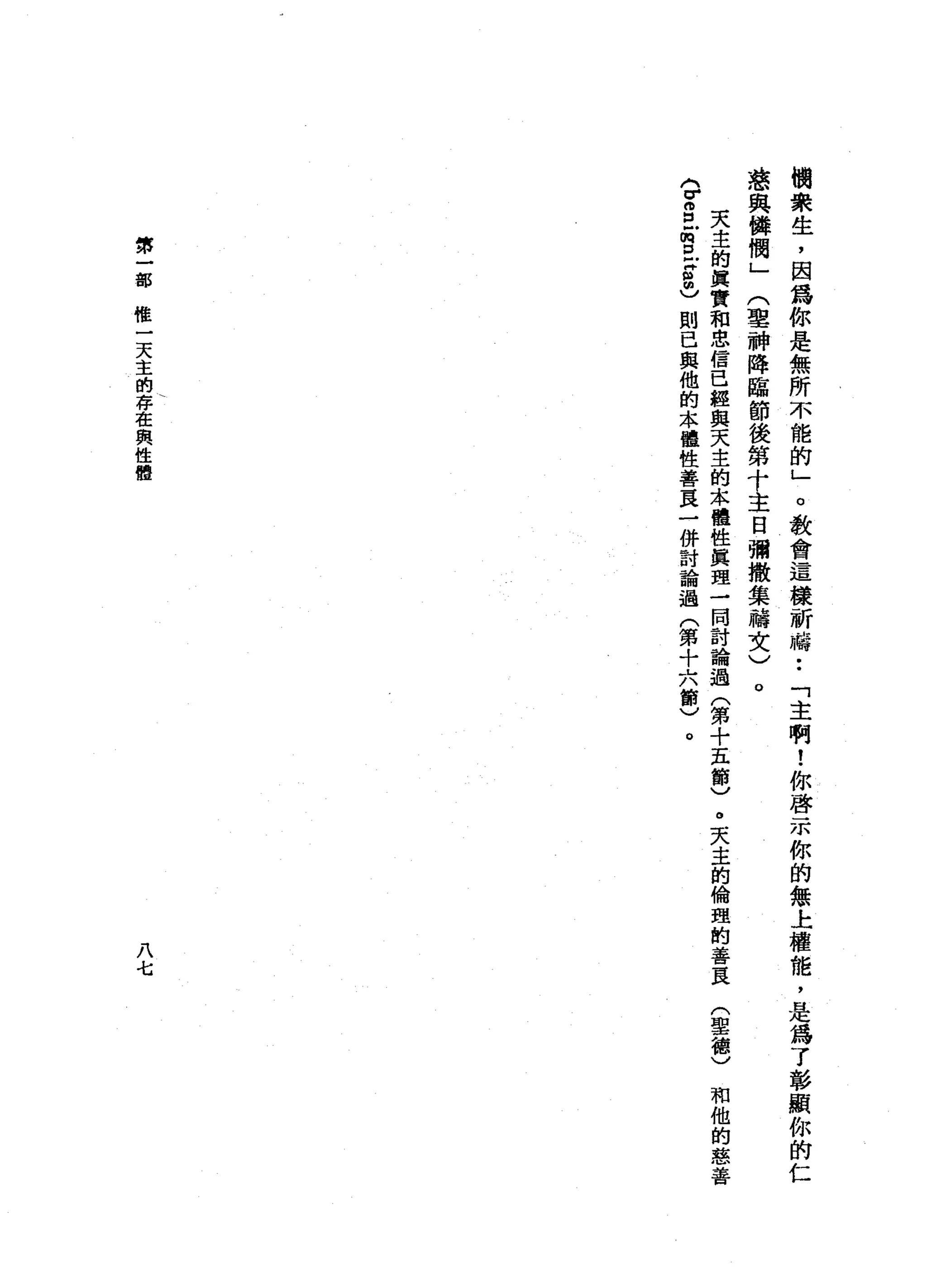 樹
眾
生
，
因
為
你
是
無
所
不
能
的
」
。
教
會
這
樣
祈
禱
••
「
主
啊
!
你
啟
示
你
的
無
上
權
龍
，
是
為
了
彰
顯
你
的
仁
慈
與
韓
憫
」
(
聖
神
降
臨
節
後
第
十
主
日
彌
撒
集
禱
文
)
。
天
主
的
真
實
和
忠
信
已
經
與
天
主
的
本
體
性
真
理
一
同
討
論
過
(
第
十
五
節
)
。
天
主
的
倫
理
的
善
良
〈
V
S
E
E
S
m
)則
已
與
他
的
本
體
性
善
良
一
併
討
論
過
(
第
十
六
節
)
。
第
一
部
機
一
天
主
的
存
在
與
性
體
八
七
(
聖
德
)
和
他
的
慈
善
 