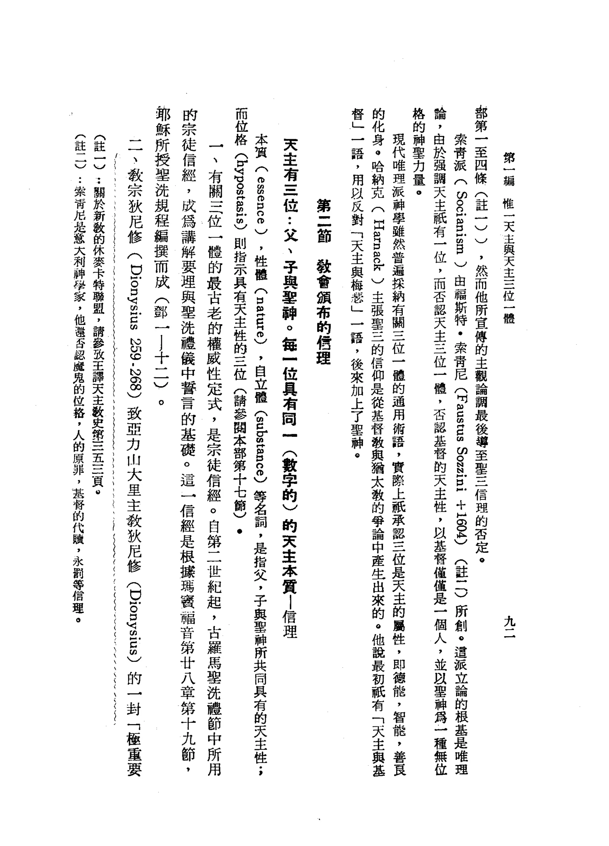第
一
編
唯
一
天
主
與
天
主
三
位
一
體
九
部
第
一
至
四
條
(
註
一
)
)
，
然
而
他
所
宣
傳
的
主
觀
論
調
最
後
導
至
聖
三
信
涅
的
否
定
。
索
背
派
(
ω
。
口
戶g
u
5
)
由
福
斯
特
﹒
索
背
尼
(
可
g
m
H
S
ω
。
N
N
E
戶
+
H
S
A
H
)
(
註
一
。
所
創
。
遺
振
立
論
的
根
基
是
唯
理
論
，
由
於
強
調
天
主
祇
有
一
位
，
而
否
認
天
主
三
位
一
體
，
否
認
基
督
的
天
主
性
，
以
基
督
僅
僅
是
一
個
人
，
並
間
里
神
為
一
種
無
位
格
的
神
聖
力
量
。
現
代
唯
理
派
神
學
雖
然
普
遍
採
納
有
關
三
位
一
體
的
通
用
術
語
，
實
際
上
祇
承
認
三
位
是
天
主
的
屬
性
，
即
德
擋
，
智
能
，
善
良
的
化
身
。
哈
納
克
(
自
個
g
R
W
)
主
張
聖
三
的
信
仰
是
從
基
督
教
與
猶
太
教
的
學
論
中
產
生
出
來
的
。
他
說
最
初
祇
有
「
天
主
與
基
督
」
一
語
，
用
以
反
對
「
天
主
與
梅
瑟
」
一
語
，
後
來
加
上
了
聖
神
。
第
二
節
歡
會
頒
布
的
體
理
夫
主
有
=
一
位•.
文
、
乎
與
軍
牌
。
每
一
位
具
有
同
一
(
數
字
的
〉
的
天
主
本
質
|
信
理
本
質
(
m
g
o口
口
間
)
，
性
體
(
白
色
自
由
)
，
自
立
體
(
m
c
g
g
m
8
)
等
名
詞
，
是
指
父
，
子
與
聖
神
所
共
同
具
有
的
天
主
性
.
，
而
位
絡
?
這
S
H
g
戶
也
則
指
示
具
有
天
主
性
的
三
位
(
請
參
閱
本
都
第
十
七
節
)
.
一
、
有
關
三
位
一
體
的
最
古
老
的
權
威
性
定
式
，
是
宗
徒
信
盤
。
自
第
二
世
紀
起
，
古
羅
馬
車
洗
禮
節
中
所
用
的
宗
徒
信
經
，
成
為
講
解
要
理
與
聖
洗
禮
儀
中
誓
言
的
基
彈
。
這
一
信
經
是
根
噱
瑪
賽
福
音
第
廿
八
章
第
十
九
節
'
，
耶
穌
所
授
聖
洗
規
程
編
撰
而
成
(
鄧-
I
j十
一
一
)
。
二
、
教
宗
狄
尼
修
(
虫
。
口
苦
心E
N
S
-
N
8
)致
亞
力
山
大
里
主
教
狄
尼
修
(
巴
8
3
古
印
)
的
一
封
「
極
重
要
(
註
3
..
踴
於
新
敬
的
休
麥
卡
特
聯
盟
，
請
參
致
主
譯
天
主
教
史
第
三
五
三
頁
@
們
註
二
)
..
眾
背
后
是
意
太
利
神
學
家
，
他
還
眉
目
認
魔
鬼
的
位
路
，
人
的
原
拌
，
基
督
的
代
肢
，
永
罰
等
信
理
。
 