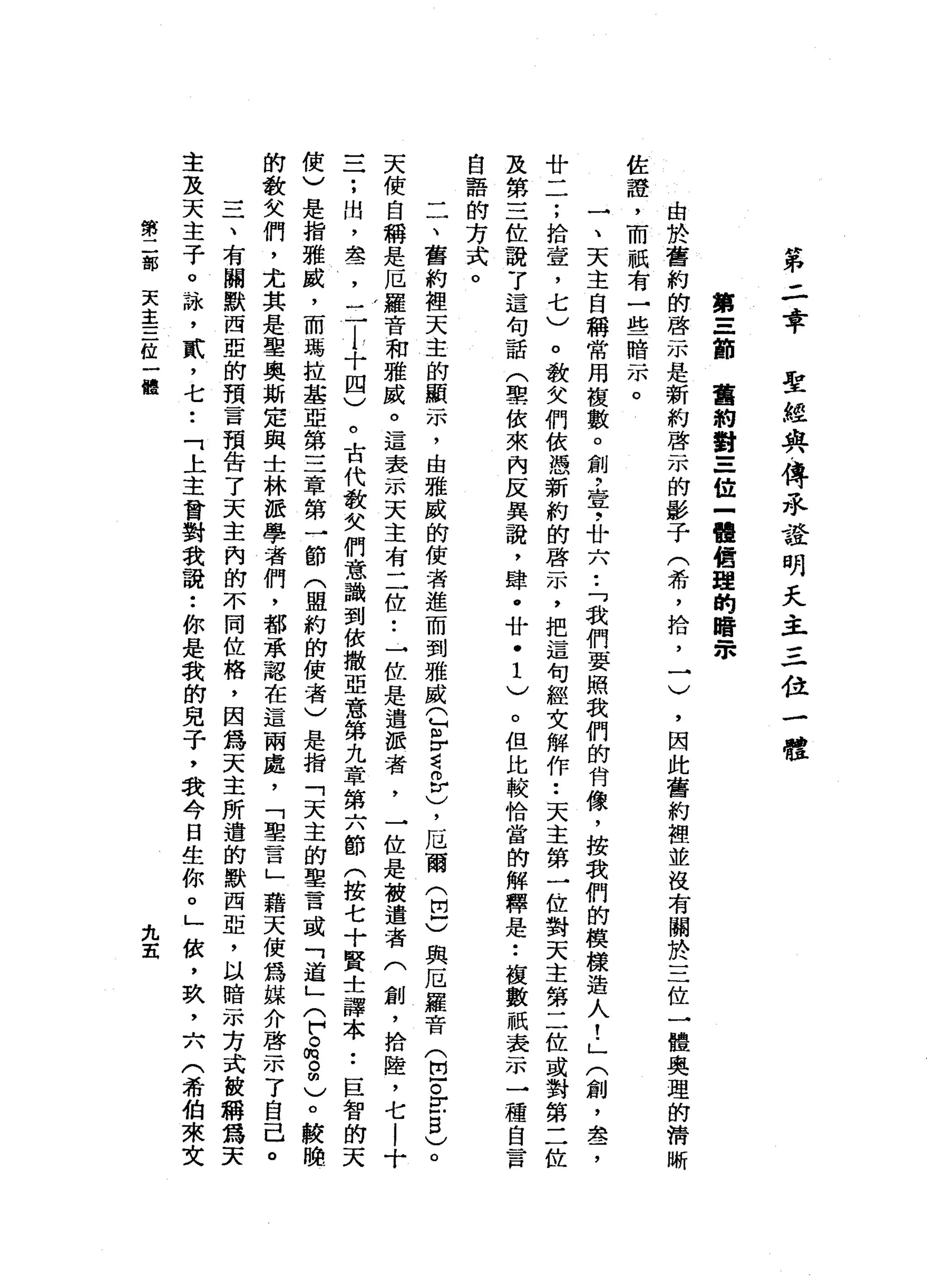 第
二
幸
聖
經
與
傳
永
證
明
天
主
三
位
一
體
第
三
節
舊
約
對
三
位
一
體
績
單
的
暗
眾
由
於
舊
約
的
啟
示
是
新
約
啟
示
的
影
子
(
希
，
拾
，
一
)
，
因
此
舊
約
裡
並
沒
有
關
於
三
位
一
體
奧
理
的
清
晰
佐
證
'
而
祇
有
一
些
暗
示
。
一
、
天
主
自
稱
常
用
復
數
。
創
斗
芋
，
廿
六
•.
「
我
們
要
照
我
們
的
肯
像
，
按
我
們
的
模
樣
造
人
!
」
(
創
，
盞
，
廿
二
;
拾
壺
，
七
)
。
教
女
們
依
憑
新
約
的
啟
示
，
把
這
句
經
文
解
作
••
天
主
第
一
位
對
天
主
第
二
位
或
對
第
二
位
及
第
三
位
說
了
這
句
話
(
聖
依
來
內
反
異
說
，
肆
﹒
廿
﹒
1
)
。
但
比
較
恰
當
的
解
釋
是•.
接
數
祇
表
示
一
種
自
言
自
語
的
方
式
。
一
一
、
舊
約
裡
天
主
的
顯
示
，
由
雅
威
的
使
者
進
而
到
雅
威
Q
m
F詞
。
r
)，
厄
爾
(
巴
)
與
厄
羅
音
(
臣
。Z
B
)
。
天
使
自
稱
是
厄
羅
音
和
雅
威
。
這
表
示
天
主
有
二
位••
→
位
是
遣
派
者
，
一
位
是
被
遣
者
(
創
，
捨
陸
，
七
l
十
三
;
肘
，
差
，
二
l
十
四
)
。
古
代
教
欠
們
意
識
到
依
撒
亞
意
第
九
章
第
六
節
(
按
七
十
賢
士
譯
本
•.
巨
智
的
天
使
)
是
指
雅
戚
，
而
瑪
拉
基
亞
第
三
章
第
一
節
(
盟
約
的
使
者
)
是
指
「
天
主
的
聖
言
或
「
道
」
(
戶
。
俏
。
明
)
。
的
教
少
人
們
，
尤
其
是
聖
奧
斯
定
與
士
林
派
學
者
們
，
都
承
認
在
這
兩
處
，
「
聖
言
」
藉
天
使
為
媒
介
啟
示
了
自
己
。
三
、
有
關
默
西
亞
的
預
言
預
告
了
天
主
內
的
不
同
位
格
，
因
為
天
主
所
遁
的
默
西
亞
，
以
暗
示
方
式
故
稱
為
天
主
及
天
主
子
。
詠
'
貳
'
七
••
「
上
主
曾
對
我
說
:
你
是
我
的
兒
子
，
我
今
日
生
你
。
」
依
，
玖
，
六
(
希
伯
來
文
第
二
部
天
主
三
位
一
體
九
五
 