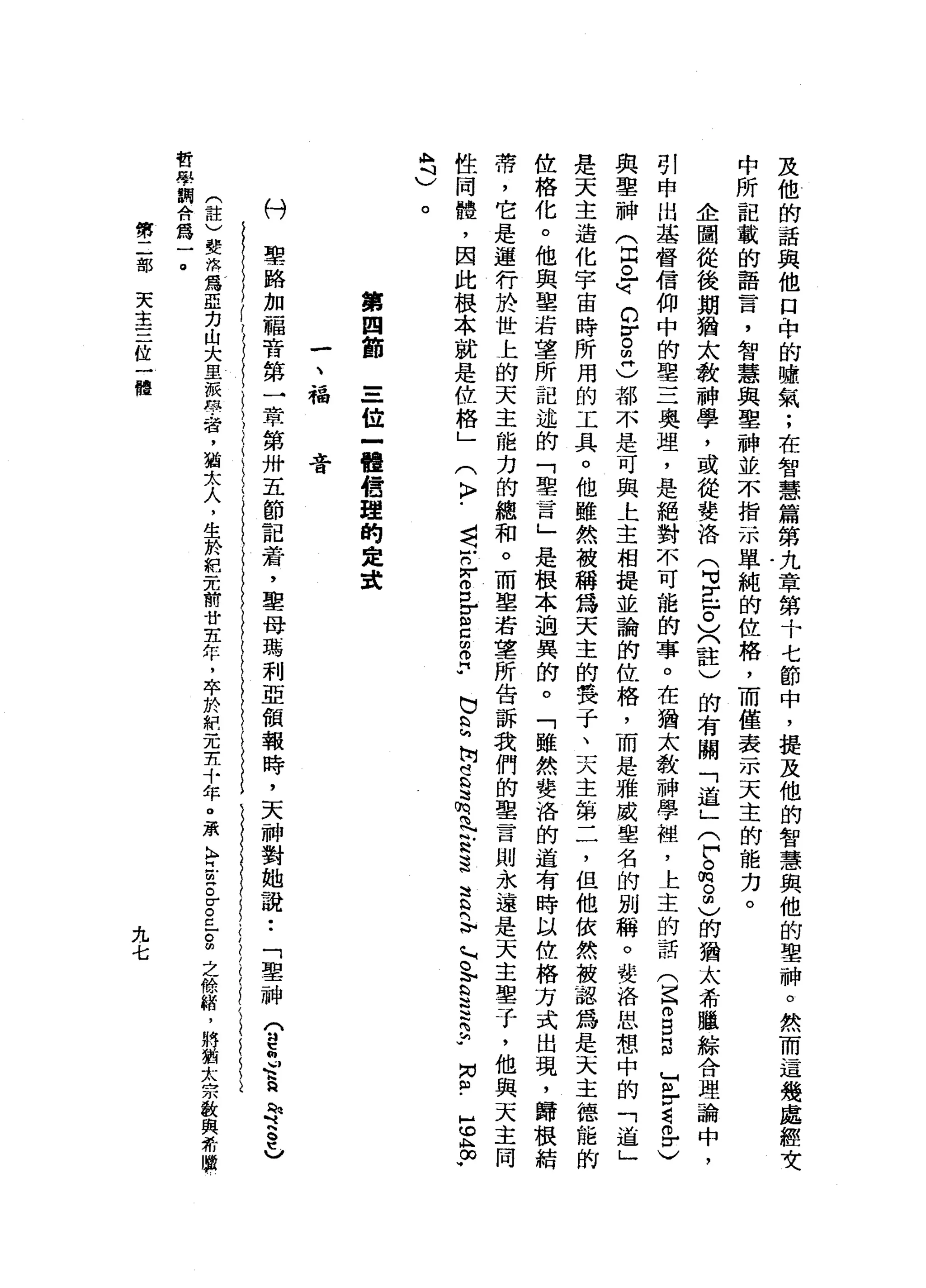 及
他
的
話
與
他
口
，
中
的
噓
氣
;
在
智
慧
篇
第
九
章
第
十
七
節
中
，
提
及
他
的
智
慧
與
他
的
聖
神
。
然
而
這
幾
處
輕
女
中
所
記
載
的
語
言
，
智
慧
與
聖
神
並
不
指
示
單
純
的
位
格
，
而
僅
表
示
天
主
的
能
力
。
企
圖
從
後
期
猶
太
教
神
學
，
或
從
婪
洛
(
H
V
E
F
〉
〈
註
)
的
有
關
「
道
」
(
戶
。
m
o
m
)
的
猶
太
希
曬
綜
合
理
論
中
，
引
申
出
基
督
信
仰
中
的
聖
三
奧
理
，
是
絕
對
不
可
能
的
事
。
在
猶
太
教
神
學
裙
，
上
主
的
話(
E
m
E
E
F
r請
各
〉
與
聖
神
(
且
已
峙
的
r
。
凹
凸
都
不
是
可
與
上
主
相
提
並
論
的
位
格
，
而
是
雅
威
聖
名
的
別
稱
。
婪
，
洛
思
想
中
的
「
道
」
是
天
主
造
化
宇
宙
時
所
用
的
工
具
。
他
雖
然
被
稱
為
天
主
的
接
于
、
天
主
第
二
，
但
他
依
然
被
認
為
是
天
主
德
龍
的
位
格
化
。
他
與
望
著
車
所
記
述
的
「
聖
一
百
」
是
根
本
過
異
的
。
「
雖
然
婪
洛
的
道
有
時
以
位
格
方
式
出
現
，
歸
根
結
蒂
，
它
是
運
行
於
世
上
的
天
主
能
力
的
總
和
。
而
單
若
軍
所
告
訴
我
們
的
聖
言
則
永
遠
是
天
主
鑒
于
，
他
與
天
主
同
性
同
體
，
因
此
根
本
就
是
位
格
」
(
〉
﹒
司
r
r
g
r
s
z
♂
b
s
h
s
志
向
N
B
遺
言
已
向
h
o
b
S
H
H
H
S
U
M
S
-
E
A
∞
可
A
M斗
)
。
第
四
節
三
位
一
體
告
盟
的
是
建
一
、
福
膏
聖
路
加
福
音
第
一
章
第
卅
五
節
記
藉
，
聖
母
瑪
利
亞
領
報
時
，
天
神
對
她
說
••
「
聖
神
〈
趕
制M
h
h
R
H
h
『
h
o
t
v
(
註
)
斐
然
為
亞
力
山
大
里
一
似
的
學
者
，
猶
太
人
，
生
於
紀
元
前
廿
去
年
，
卒
於
耙
元
主
十
年
。
承
K
A
E
S
E
E
-
g
之
餘
緒
，
將
猶
太
宗
敢
與
希
勝
哲
學
鞠
合
為
一
。
付第
二
部
天
主
三
位
一
體
九
七
 