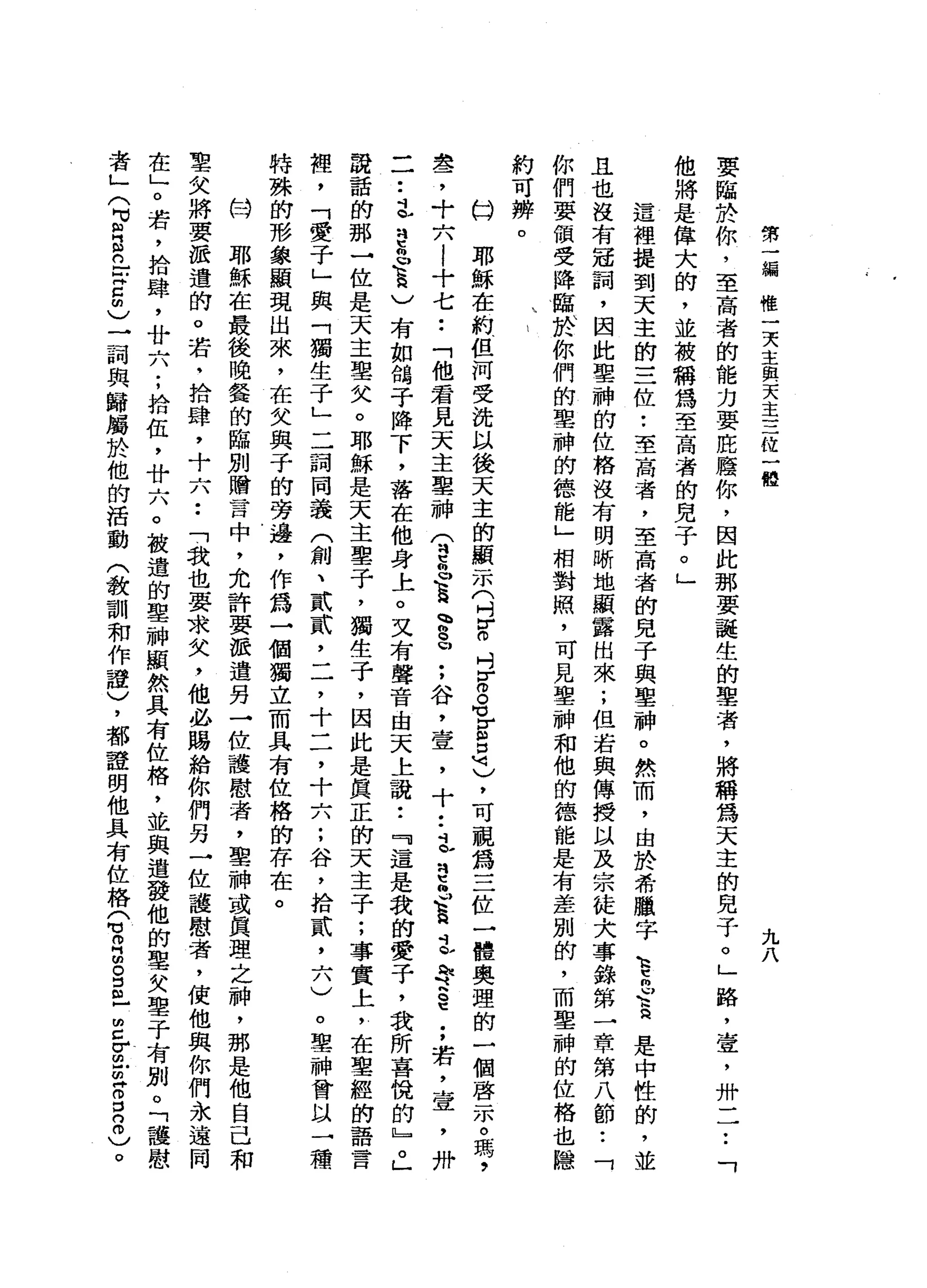 第
一
編
惟
一
天
主
與
天
主
三
位
一
體
九
八
要
臨
於
你
，
至
高
者
的
能
力
要
底
廢
你
，
因
此
那
要
誕
生
的
辜
者
，
將
稱
為
天
主
的
見
子
。
」
路
，
壹
'
卅
一
一
•.
「
他
將
是
偉
大
的
，
並
被
稱
為
至
高
者
的
兒
子
。
」
這
裡
提
到
天
主
的
三
位
•.
至
高
者
，
至
高
者
的
見
子
與
聖
神
。
然
而
，
由
於
希
臘
字k
h
t倆
口
音
是
中
性
的
，
並
且
也
沒
有
冠
詞
，
因
此
聖
神
的
位
格
沒
有
明
晰
地
顯
露
出
來
;
但
若
與
傳
授
以
及
宗
徒
犬
事
錄
第
一
章
第
八
節
•.
「
你
們
要
領
受
降
臨
、
於
你
們
的
聖
神
的
德
能
」
相
對
照
，
可
見
聖
神
和
他
的
德
能
是
有
差
別
的
，
而
聖
神
的
位
格
也
隱
約
可
辨
。
口
耶
穌
在
約
但
河
受
洗
以
後
天
主
的
顯
示
(
刊
H
H
O吋
z
s
r
a是
)
，
可
視
為
三
位
一
體
奧
理
的
一
個
啟
示
。
瑪
'
盞
，
十
六
!
十
七
••
「
他
君
見
天
主
聖
神
(
刊
咕
"
。
豆
、
g
u
:
谷
，
壹
'
十
••
立
思
也
直
立
恥
辱
§
;
若
，
壹
'
卅
一
一••
本
刊
巴
巴
頁
)
有
如
筒
子
降
下
，
落
在
他
身
上
。
又
有
聲
音
由
天
上
說
:
『
這
是
我
的
愛
子
，
我
所
喜
悅
的
』
。
」
說
話
的
那
一
位
是
天
主
聖
父
。
耶
穌
是
天
主
聖
子
，
獨
生
子
，
因
此
是
真
正
的
天
主
子
;
事
實
上
，
在
聖
經
的
語
言
裡
，
「
愛
子
」
與
「
獨
生
子
」
二
詞
同
義
(
創
、
貳
貳
'
二
，
十
二
，
十
六
;
谷
，
拾
貳
二
八
)
。
聖
神
會
以
一
種
特
殊
的
形
象
顯
現
出
來
，
在
父
與
子
的
旁
邊
，
作
為
一
個
獨
立
而
具
有
位
格
的
存
在
。
的
W
耶
穌
在
最
後
晚
餐
的
臨
別
贈
言
中
，
允
許
要
派
遣
另
一
位
護
慰
者
，
聖
神
或
真
理
之
神
，
那
是
他
自
己
和
聖
欠
將
要
派
遣
的
。
若
，
拾
肆
，
十
六
••
「
我
也
要
求
欠
，
他
必
賜
給
你
們
另
一
位
護
慰
者
，
使
他
與
你
們
永
遠
同
在
」
。
若
，
拾
肆
，
廿
六
;
拾
伍
，
廿
六
。
被
遣
的
聖
神
顯
然
具
有
位
格
，
並
與
連
發
他
的
聖
欠
聖
于
有
別
。
「
護
慰
者
」
(
F
E
n
-
-
z
m
)
一
詞
典
歸
屬
於
他
的
活
動
(
教
訓
和
作
證
)
，
都
證
明
他
具
有
位
格
Q
O
H
m
g
m
-
z
z
z
g
n
0
)
。
 
