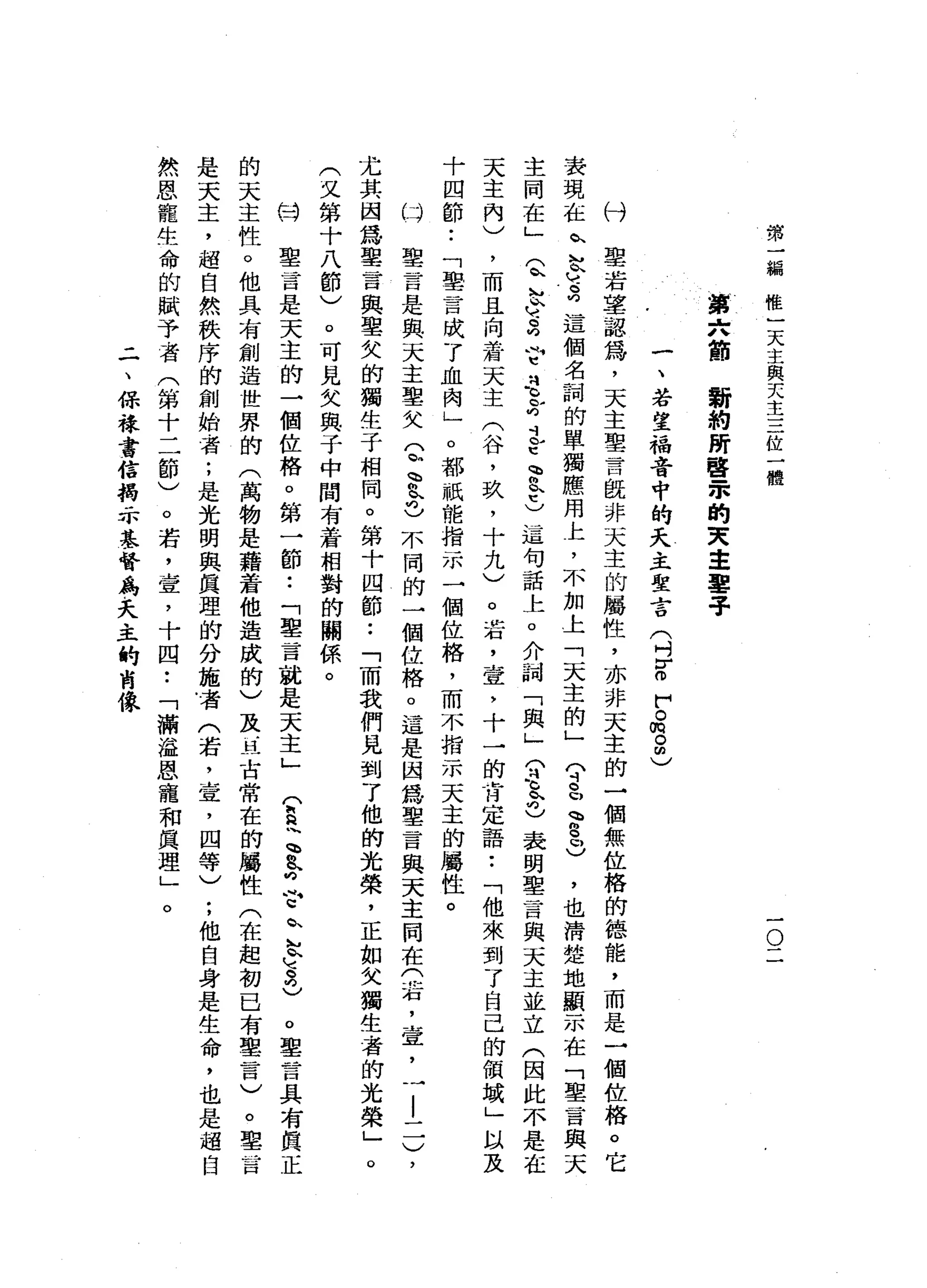 第
一
編
唯
一
天
主
與
天
主
三
位
一
體
一
O
一
第
六
筒
新
約
蹄
聲
眾
的
天
主
鑒
于
付
一
、
若
望
福
音
中
的
天
主
聖
言
(
刊E
F
。
悅
。
回
)
聖
若
草
認
為
，
天
主
聖
言
既
非
天
主
的
屬
性
，
亦
非
天
主
的
一
個
無
位
格
的
德
能
，
而
是
一
個
位
格
。
它
表
現
在
趴
M
A
V
-
-
向
這
個
名
詞
的
單
獨
應
用
上
，
不
加
上
「
天
主
的
」
?
皂
、
“
9
口
)
，
也
清
楚
地
顯
示
在
「
聖
言
與
天
主
同
在
」
Q
h
h
ν
-
2
?忍
心
的
止
它
會K
E
)這
句
話
上
。
介
詞
「
與
」
(
刊
之
也
表
明
聖
言
與
天
主
並
立
(
因
此
不
是
在
天
主
內
)
，
而
且
向
蒼
天
主
(
谷
，
玖
'
十
九
)
。
若
，
壹
'
十
一
的
肯
定
語
••
「
他
來
到
了
自
己
的
領
域
」
以
及
十
四
節
..
「
聖
言
成
了
血
肉
」
o
都
祇
能
指
示
一
個
位
格
，
而
不
指
示
天
主
的
屬
性
。
叫
聖
言
是
與
天
主
聖
父
(
恥
、
您
也
不
同
的
一
個
位
格
。
這
是
因
為
聖
言
與
天
主
悶
在
(
右
，
壹
，
一
|
一
一
)
，
尤
其
因
為
聖
言
與
聖
欠
的
獨
生
子
相
同
。
第
十
四
節
.•
「
而
我
們
見
到
了
他
的
光
榮
，
正
如
父
獨
生
者
的
光
榮
」
。
(
文
第
十
八
節
)
。
可
見
父
與
于
中
間
有
著
相
對
的
關
係
。
份
聖
一
百
是
天
主
的
一
個
佐
格
。
第
一
節
•.
「
聖
言
就
是
天
主
」
(
E
~、
&
向
合
趴
K
M
2
)
。
鑒
言
具
有
真
正
的
天
主
性
。
他
具
有
創
造
世
界
的
(
萬
物
是
藉
若
他
造
成
的
)
及
丘
古
常
在
的
屬
性
(
在
起
初
已
有
單
言
)
。
聖
旨
是
天
主
，
超
自
然
秩
序
的
創
始
者
;
是
光
明
與
真
理
的
分
施
者
(
若
，
宣
，
四
等
)
;
他
自
身
是
生
命
，
也
是
超
自
然
恩
寵
生
命
的
賦
予
者
(
第
十
二
節
)
。
若
，
宣
，
十
四
•.
「
滿
溢
恩
寵
和
真
理
」
。
二
、
保
祿
書
信
揭
示
基
督
鳥
。
夭
主
的
商
像
 