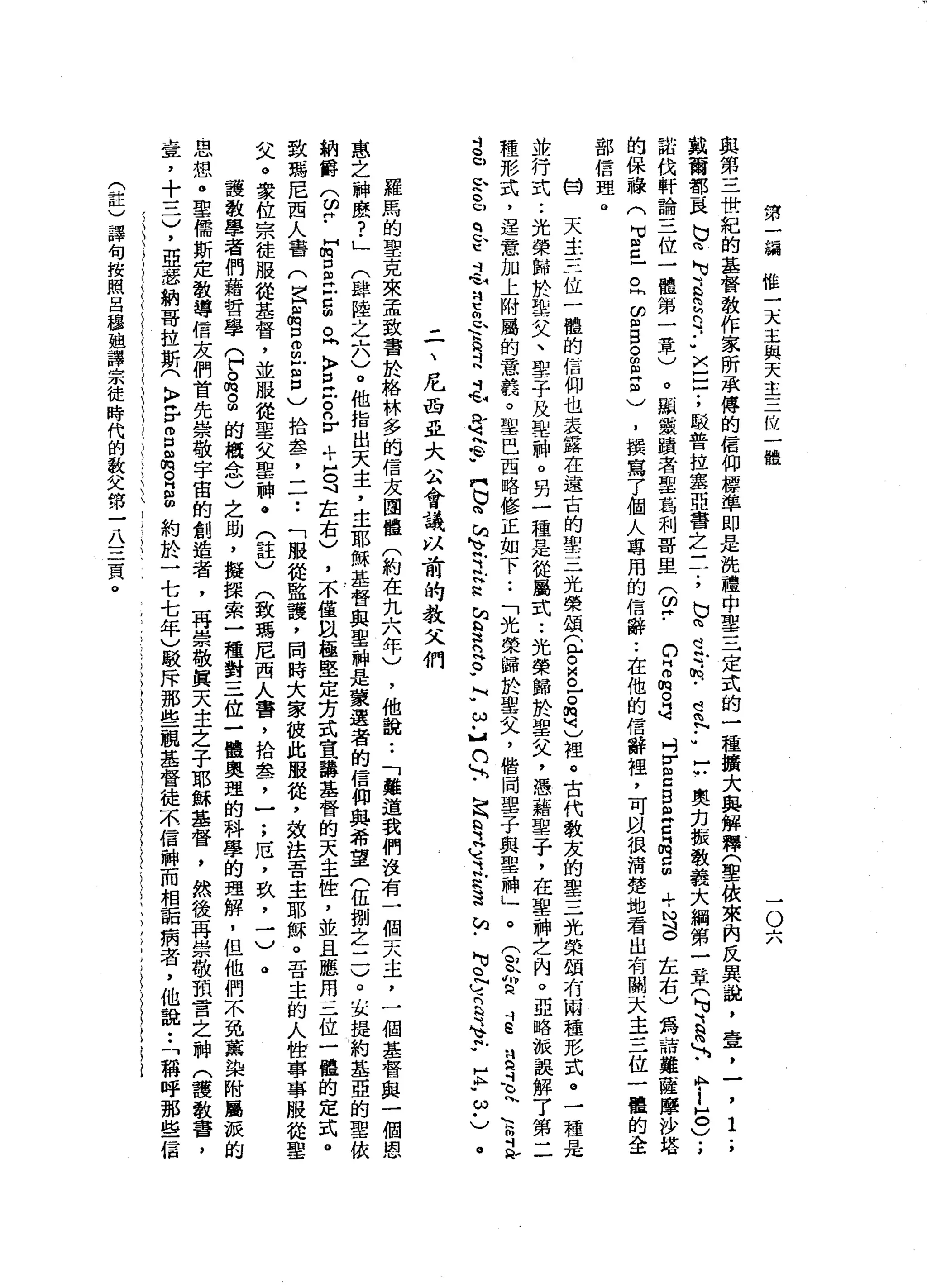第
一
鍋
惟
一
天
主
與
天
主
三
位
一
體
-
O
六
與
第
三
世
紀
的
基
督
教
作
家
所
承
傅
的
信
仰
標
準
即
是
洗
禮
中
﹒
聖
三
定
式
的
一
種
擴
大
典
解
釋
(
聖
怯
來
自
反
臭
趟
，
壹
，
一
戴
爾
部
巨
N
V
m
M
U
E
S
n
y
-
U
V
A
-
-
-
;
駁
普
拉
萃
亞
書
之
三
.
，
b
h
e
r
.
h
-
宮
內
••
C
奧
力
振
教
義
大
綱
第
一
章
(
N
U
H
B
a
h
-
-
A
M
-
-
5
)
諾
伐
軒
論
三
位
一
體
第
一
章
)
。
顯
靈
蹟
者
聖
葛
利
哥
旦
(
皆-
c
z
m
O
H可
吋
E
Z
B
旦
旦
空
間
，
時
， N
S
左
右
)
為
諒
雞
薩
摩
沙
塔
的
保
融
(
2
旦
旦
E
S
S
2
個
)
，
撰
寫
了
個
人
專
用
的
信
辭
••
在
他
的
信
辭
裡
，
可
以
很
清
楚
地
看
出
有
關
去
主
三
位
一
體
的
全
部
信
理
。
的
關
天
主
三
位
一
體
的
信
仰
也
表
露
在
遠
古
的
雪
三
光
榮
頌
t
o
g
-。
想
)
裡
。
古
代
教
友
的
聖
三
光
榮
頓
有
兩
種
形
式
。
一
種
是
並
行
式
••
光
榮
歸
於
摯
父
、
聖
子
及
車
輛
。
另
一
種
是
從
屬
式
••
光
榮
歸
於
聖
父
，
憑
藉
聖
子
，
在
聖
神
之
內
。
亞
略
派
誤
解
了
第
二
種
形
式
，
逞
意
加
上
附
屬
的
意
義
。
單
巴
西
略
修
正
如
下
••
「
光
榮
歸
於
聖
叉
，
偕
同
聖
子
與
聖
神
」
。
(
殼
的
民
斗
E
且
是
川
、
鼠
忌
→
-
u
E
u
q
ε
毛
q
S
U
E
d
毛
身
h
t
w門
N
X
h
h
v
E
S
E
R
E
-
M
w
ω
﹒
】n
h
h
h
b
y
H
M
立
思
送
站
﹒
N
S
C
S
Y
E
.
E
.
ω
﹒
)
',
i.
,
。
二
、
尼
西
且
大
m
A會
議
以
前
的
教
父
們
羅
馬
的
聖
克
來
孟
致
書
於
格
林
多
的
信
友
團
體
(
約
在
九
六
年
)
，
他
說
:
「
難
道
我
們
沒
有
一
個
天
主
，
一
個
基
督
與
一
個
恩
蔥
之
神
麼
?
」
(
肆
陸
之
六
)
。
他
指
出
天
主
，
主
耶
穌
基
督
與
聖
神
是
蒙
運
者
的
信
仰
與
希
望
(
伍
捌
之
二
)
。
去
提
約
基
亞
的
聖
依
納
爵
(
皆
-
E
口
自
己
臣
。
問
〉
旦
戶
。n
r
+
5
斗
在
右
)
，
不
僅
且
極
堅
定
方
式
宣
講
基
督
的
天
主
性
，
並
且
應
用
三
位
一
體
的
定
式
。
致
瑪
尼
西
人
書
(
已
品
口
而
且
呂
)
拾
套
，
一
一••
「
服
從
監
護
，
同
時
大
家
值
此
服
從
，
效
法
吾
主
耶
穌
。
吾
主
的
人
世
寧
寧
服
從
聖
〈
汰
。
家
位
宗
徒
服
從
基
督
，
並
服
從
聖
父
聖
神
。
(
註
)
(
致
瑪
尼
西
人
書
，
拾
盞
，
一
;
厄
'
玖
，
一
)
。
護
教
學
者
們
藉
哲
學
(
戶
。
肉
。
間
的
概
念
)
之
助
，
擬
課
索
一
種
對
三
位
一
體
奧
理
的
科
學
的
理
解
，
但
他
們
不
免
薰
染
附
屬
誠
的
思
想
。
聖
儒
斯
定
教
導
信
友
們
首
先
崇
敬
宇
宙
的
創
造
者
，
再
崇
敬
真
天
主
之
子
耶
穌
基
督
，
然
後
再
崇
敬
預
言
之
神
(
護
教
書
，
壺
，
十
三
)
，
亞
瑟
納
哥
拉
斯
(
〉
岳g
m
m
R
B
約
於
一
七
七
年
)
駁
斥
那
些
觀
基
督
徒
不
信
神
而
相
詬
病
者
，
他
說
:
「
稱
呼
那
些
信
(
註
)
譯
句
按
照
呂
穆
趟
譯
宗
徒
時
代
的
教
父
第
一
八
三
頁
。
 