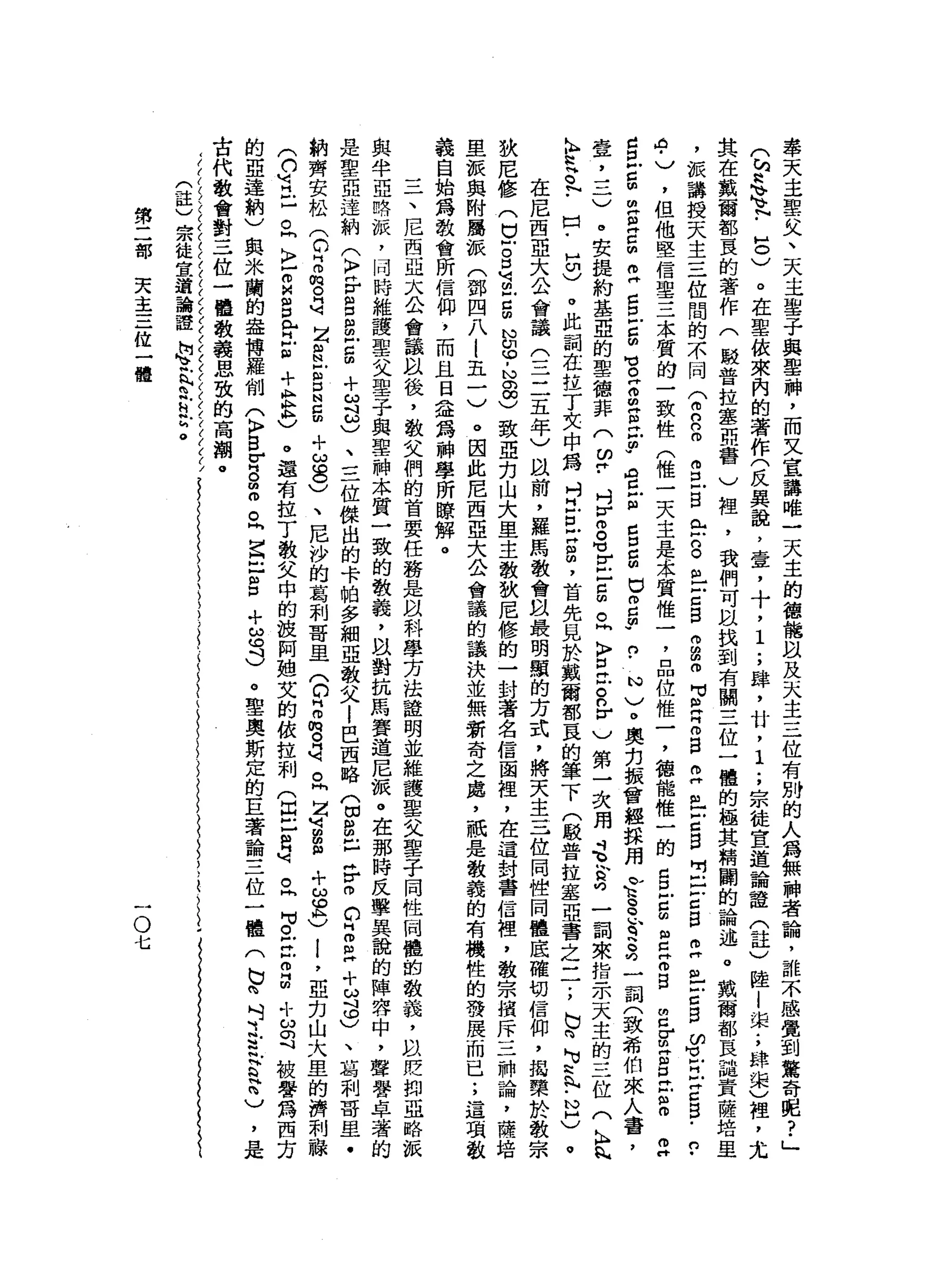 學
天
主
聖
父
、
天
主
鑒
于
與
聖
神
，
而
又
宣
講
唯
一
天
主
的
德
龍
臥
及
天
主
三
位
有
別
的
人
為
無
神
者
論
，
誰
不
感
覺
到
驚
奇
呢
?
」
(
h
a、
1
.
8
)
。
在
軍
依
來
內
的
著
作
(
反
異
說
，
宮
室
，
十
，
1
.
，
肆
，
甘
，
1
.
，
宗
徒
宜
道
諭
證
(
註
)
陸
|
渠
;
肆
東
)
裡
，
尤
其
在
數
爾
都
直
的
著
作
(
駐
普
拉
鑫
誼
會
)
裡
'
我
們
可
以
找
到
有
關
三
位
一
體
的
極
其
精
闢
的
論
述
。
戴
爾
都
直
譴
責
薩
培
里
，
被
講
授
天
主
三
位
間
的
不
同
f
R
m
s
-
B
E
S
丘
吉
自
巾
的
的
何
可
R
Z
B
E
丘
吉
自
吋
戶
口
6
日
早
已
戶
口
自
ω
H
L
H
叩
門
口
5
.
n
-
4
)
，
但
他
堅
信
聖
三
本
質
的
一
致
性
(
惟
一
天
主
是
采
質
惟
一
，
品
位
惟
一
，
德
能
惟
一
的
口
旦
g
m
z
E
B
E
g
g
丘
吉
。
但
廿
世
旦
單
位
m
H
S
E
d
巳
臣
。
。
古
胡
同
E
U
w
官
戶
個
口
口
口
咽
口
m
c
m
w
n
﹒
心
)
。
奧
克
振
曾
經
揖
用
合
g
h
q
S
均
一
詞
(
致
希
伯
來
人
壹
二
一
一
)
。
安
提
約
基
亞
的
聖
德
菲
(
皆
﹒
吋
V
m
。
可
E
-
5
。
同
〉
丘
吉
n
r
)
第
一
次
用
是
含
吋
一
詞
來
指
示
天
主
的
三
位
(
h
n
h
N
h
H
t
﹒
出
-
H
切
)
。
此
詞
在
拉
丁
失
中
為
吋
H
F
E
H
m
帥
，
首
先
見
於
戴
爾
都
一
良
的
筆
下
(
駁
普
拉
塞
亞
書
之
一
一
;
b
n
M
v
丸
-
N
H
)
。
在
尼
西
亞
大
公
會
議
(
三
三
五
年
)
以
前
，
羅
馬
教
會
以
最
明
顯
的
方
式
，
將
天
主
三
位
同
世
同
體
底
確
切
信
仰
，
搗
欒
於
教
宗
狄
尼
修
(
巳
戶
。
口
可
m
-
S
N
U
G
-
N
a
g
致
亞
克
山
大
里
主
教
狄
尼
修
的
一
封
著
名
信
函
裡
，
在
這
封
書
信
裡
，
教
宗
揖
斥
三
神
論
，
旦
被
與
附
屬
派
(
鄧
四
八
l
五
一
)
。
因
此
尼
西
亞
大
公
會
議
的
議
決
並
無
新
奇
之
處
，
祇
是
教
義
的
有
機
性
的
發
展
而
已
;
這
項
敬
義
自
始
為
教
會
所
信
仰
，
而
且
日
益
為
神
學
所
瞭
解
。
三
、
尼
西
亞
太
公
會
議
以
後
，
敬
父
們
的
首
要
任
路
是
以
科
學
方
法
證
明
並
維
護
聖
父
聖
一
子
同
性
岡
體
的
教
義
，
以
貶
抑
亞
略
派
與
半
亞
略
派
，
同
時
維
護
聖
父
聖
子
與
聖
神
本
質
一
致
的
教
義
，
以
對
抗
馬
賽
道
尼
派
。
在
那
時
反
擊
異
說
的
陣
容
中
，
聲
譽
卓
著
的
是
聖
一
亞
達
納
(
〉
F
S
串
戶
口
∞
+
月
3
、
三
位
傑
出
的
卡
帕
多
細
亞
教
父l
巴
西
略
(
切
說
已
岳
m
C
H
m
m
H十
勾
φ
)
、
葛
刺
哥
里
﹒
納
齊
安
松
(
C
Z
m
芯
片
可
Z
S
E
口
N
E
+
ω
8
)
、
尼
沙
的
葛
和
哥
里
(
D
E
m
。
片
刻
。
問
Z
U
可m
m
m
+
s
h
)
!
'
亞
克
山
犬
，
里
的
濟
刺
融
(
口
胃
口
。
同
〉
Z
M
n
g
門H
H
E
+
E
A
C
e
還
有
拉
丁
教
文
中
的
故
阿
姐
艾
的
依
拉
刺
(
出
口
m
q
。
同
句
。
E
Z
m
!
可
ω
可
被
譽
為
西
方
的
亞
達
納
)
與
米
蘭
的
盎
搏
羅
削
(
K
P
S
F
-
。
由
冊
。
『
宮
口
自
+
ω
可
)
。
聖
奧
斯
定
的
巨
著
論
三
位
一
體
(
b
n
吋
之
丘
吉
H
n
)
，
古
代
教
會
對
三
位
一
體
教
義
思
致
的
高
潮
。
(
註
)
宗
徒
宣
道
論
證
詢
、
足h
h
h
鬥
亡
。
第
二
部
天
主
三
位
一
體
一
O
七
 