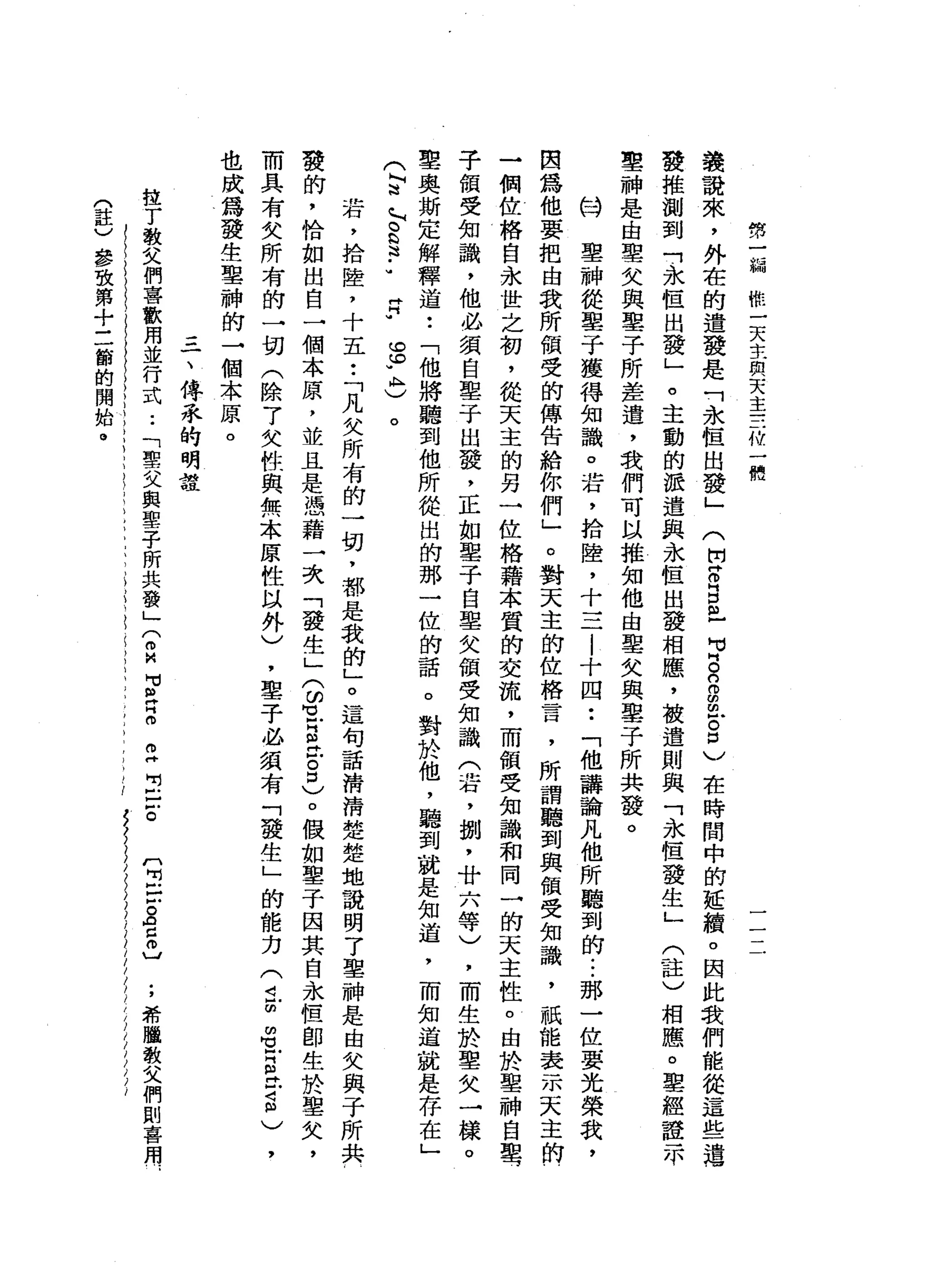然
一
偏
概
一
天
主
與
天
主
一
一
一
的
叫
一
體
議
說
來
，
外
在
的
遺
發
是
「
永
恆
出
發
」
(
開
阱
。
B
m
-
p
s
o
串
戶8
)
在
時
間
中
的
延
續
。
因
此
我
們
能
從
這
些
連
發
推
測
到
「
永
恆
出
發
」
。
主
動
的
派
遣
與
永
恆
出
發
相
應
，
被
遣
則
與
「
永
恆
發
生
」
(
註
)
相
應
。
聖
經
證
示
聖
神
是
由
聖
欠
與
墨
子
所
差
遣
，
我
們
可
以
推
知
他
由
聖
女
與
鑒
于
所
共
發
。
A
W
聖
神
從
墨
子
獲
得
知
識
。
若
，
拾
陸
，
十
三
一l
l
十
四
••
「
他
講
論
凡
他
所
聽
到
的...
那
一
位
要
光
榮
我
，
因
為
他
要
把
由
我
所
領
受
的
傳
告
給
你
們
」
。
對
天
主
的
位
格
言
，
所
謂
聽
到
與
領
受
知
識
，
祇
能
表
示
天
主
的
一
個
位
格
自
永
世
之
初
，
從
天
主
的
另
一
位
格
藉
本
質
的
交
流
，
而
領
受
知
識
和
同
一
的
天
主
性
。
由
於
聖
神
自
聖
于
領
受
知
識
，
他
必
須
自
鑒
于
出
發
，
正
如
鑒
于
自
單
欠
債
受
知
識
(
活
，
捌
'
廿
六
等
)
，
而
生
於
聖
欠
一
樣
。
聖
奧
斯
定
解
釋
道
•.
「
他
將
聽
到
他
所
從
出
的
那
一
位
的
話
。
對
於
他
，
聽
到
就
是
知
道
，
而
知
道
就
是
存
在
」
(
阿
迪
~
。
b
這
••
片
片w
m
H的y
ι
)
。
若
，
拾
陸
，
十
五
•.
「
凡
失
所
有
的
一
切
，
都
是
我
的
」
。
這
句
話
清
清
楚
楚
地
說
明
了
聖
神
是
由
女
與
子
所
共
發
的
，
恰
如
出
自
一
個
本
原
，
並
且
是
憑
藉
一
次
「
發
生
」3
1
5
位
。
口
〉o
假
如
聖
子
因
其
自
永
恆
即
生
於
聖
欠
，
而
具
有
失
所
有
的
一
切
(
除
7
欠
性
與
無
本
原
性
以
外
)
，
鑒
于
必
績
有
「
發
生
」
的
能
力
(
4
2
名
叮
生
S
)
，
也
成
為
發
生
聖
神
的
→
個
本
原
。
三
一
、
傳
系
的
明
建
捏
了
教
文
們
喜
歡
用
並
行
式
.•
「
聖
父
與
聖
子
所
共
發
」
(
2
】M
E
Z
Z
E
-
z
m
H
H
戶
口
。o
c
o
〕
;
希
臘
教
父
們
則
喜
用
E
h
(
註
)
參
致
第
十
三
節
的
開
始
。
 