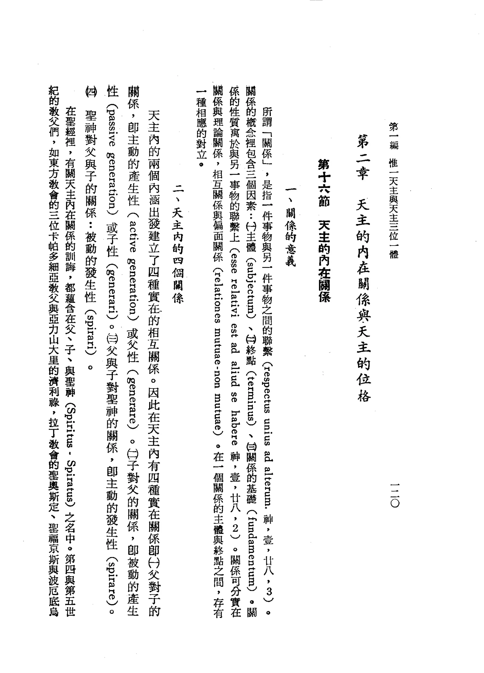 第
一
編
唯
一
天
主
與
天
主
三
位
一
體
一
二
。
第
二
章
天
主
的
內
在
關
條
典
文
主
的
位
格
第
十
穴
節
夫
幸
的
內
在
關
保
一
、
關
你
的
意
義
所
謂
「
關
係
」
'
是
指
一
件
事
物
與
另
一
件
事
物
之
問
的
聯
繫
(
2名
。
立
g
g
旦
5
且
丘
吉
E
B
﹒
神
，
壹
'
廿
八
，3
)
。
闢
係
的
概
念
祖
包
含
三
個
因
素••
科
主
體
(
2
Z
E
Z
B
)
、
M
H終
點
(
Z
H
B
Z
Z
m
)
、
甘
闢
係
的
基
髓
Q
S
E
s
g
z
g
)
。
關
係
的
性
質
寓
於
與
另
一
事
物
的
聯
繫
上
兮
g
O
H
m
-
E戶t
m
m
H
且
也
Z
R
H
S
E
Z
H
O
神
，
章
，
廿
八
，
2
)
。
關
係
可
分
實
在
闢
係
與
理
論
關
係
'
相
互
關
係
與
偏
面
闢
係
(
2
芷
江
g
g
B
E
E
S
-
口
S
B
E
E
0
)
。
在
一
個
關
係
的
主
體
與
終
點
之
間
，
存
有
一
種
相
應
的
對
立
。
三
、
天
主
內
的
四
個
關
條
天
主
內
的
兩
個
內
涵
出
發
建
立
了
四
種
實
在
的
相
互
關
係
。
因
此
在
天
主
內
有
四
種
實
在
關
係
即
付
文
對
子
的
關
係
，
即
主
動
的
產
生
性
(
m
n
t
z
m
o
D
m
g
泣
3
)
或
失
性
(
m胃
口
叩
門
白
。
)
。
臼
于
對
欠
的
關
係
，
即
被
動
的
產
生
性
(
草
豆
花
m
m
D
O
E
E
口
)
或
于
性
(
m
E
R
R
-
)
。
'
時
失
與
于
對
車
神
的
關
係
，
即
主
動
的
發
生
性
(
也
5
2
)
。
的
聖
神
對
父
與
子
的
關
係
••
被
動
的
發
生
性
(
胡
立
自
立
)
。
在
聖
經
裡
，
有
闊
天
主
肉
在
關
係
的
訓
誨
，
都
蘊
含
在
文
、
子
、
與
聖
神
9
1
阿
拉
5
.
ω
M
M
M
H
E
5
)
之
名
中
。
第
四
與
第
五
世
紀
的
敬
父
們
，
如
東
方
教
會
的
三
位
卡
帕
多
細
亞
敬
父
與
亞
﹒
刃
山
大
里
的
濟
和
瓏
，
拉
丁
教
會
的
聖
奧
斯
定
、
聖
福
京
斯
典
故
厄
底
為
 