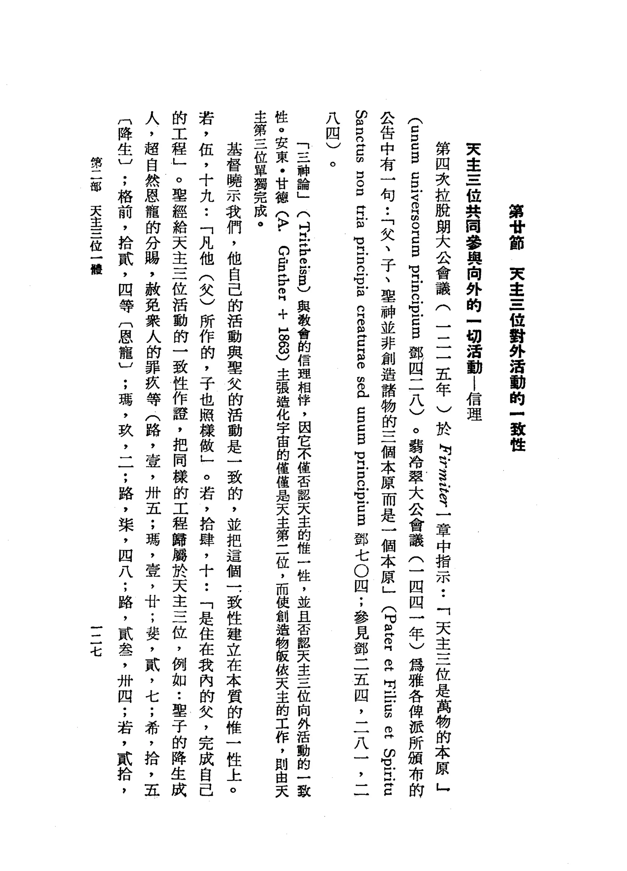 第
骨
節
東
主
三
位
對
外
活
動
的
-
致
性
東
主
三
位
共
同
參
與
向
外
的
一
切
活
動
|
信
理
第
四
次
拉
脫
朗
大
公
會
議
(
三
二
五
年
)
於
呵
叭
斗
、
§
帆
拾
H
究
一
章
中
指
一
示
市
.
:
.
「
天
主
三
位
是
萬
物
的
本
原
」
(
兮
口
E
口E
已
自
g
戶
古
〈
話
0
R同
品m
g。
E
自
間
冒
》
肖
同
古
且
間
可
》
古
自
鄧
回
二
八
〉
。
霸
冷
翠
大
公
會
議
(
士
一
四
四
一
年
〉
為
雅
各
俾
公
告
中
有
一
旬
.
:
.
「
欠
、
子
、
聖
神
並
非
創
造
諸
物
的
三
個
本
原
而
是
一
個
本
原
」
(
叮
旦
。
白
門
丘
咱
虫
戶
-
∞
ω
g口
仍
立
片
已
阻
白
5
。
口
肯
E
心
芯
凶
間
賢
H 肖
旦
門
丘
戶
古
口
E
仍
巳
-
笠
℃
1
凹E
m
ω
w
n
H
E
Z
H
m
o
串
門
戶
口
口Z
B
苟
同
古
已Z
Z
E
鄧
七
O
四
;
參
見
鄧
二
五
囚
，
二
八
一
二
一
八
四
)
。
「
三
神
論
」
(
吋
H
Z
r
o
u
g
)
與
教
會
的
信
盟
相
悴
，
因
它
不
僅
否
認
天
主
的
惟
一
性
，
並
且
否
認
天
主
三
位
廂
外
活
動
的
一
致
性
。
安
東
﹒
甘
德
(
K
F
﹒
的
E
H
V
m
H
+
5
8
)主
張
造
化
宇
宙
的
僅
僅
品
天
主
第
二
位
，
而
使
創
造
物
皈
依
天
主
的
工
作
，
則
由
天
主
第
三
位
單
獨
完
成
。
基
督
曉
示
我
們
，
他
自
己
的
活
動
與
聖
欠
的
活
動
是
一
致
的
，
並
把
這
個
一
，
致
性
建
立
在
本
質
的
椎
一
性
上
。
若
，
伍
，
十
九
••
「
凡
他
(
欠
)
所
作
的
，
子
也
照
樣
做
」
。
若
，
拾
肆
，
十••
「
是
住
在
我
內
的
欠
，
完
成
自
己
的
工
程
」
。
聖
經
給
天
主
三
位
活
動
的
一
致
性
作
證
，
把
同
樣
的
工
程
歸
屬
於
天
主
三
位
，
例
如
•.
鑒
于
的
降
生
成
人
，
超
自
然
恩
寵
的
分
腸
，
赦
免
眾
人
的
罪
疚
等
(
路
，
壹
'
卅
五
;
瑪
'
壺
，
廿
;
斐
，
貳
'
七
;
希
，
拾
，
五
門
降
生
〕
;
格
前
，
拾
貳
'
四
等
〔
恩
寵ν
;
瑪
'
玖
，
一
一
;
路
，
槳
，
四
八
;
路
，
貳
盞
，
卅
四
;
若
，
貳
拾
，
第
二
部
天
主
三
位
一
體
一
二
七
 