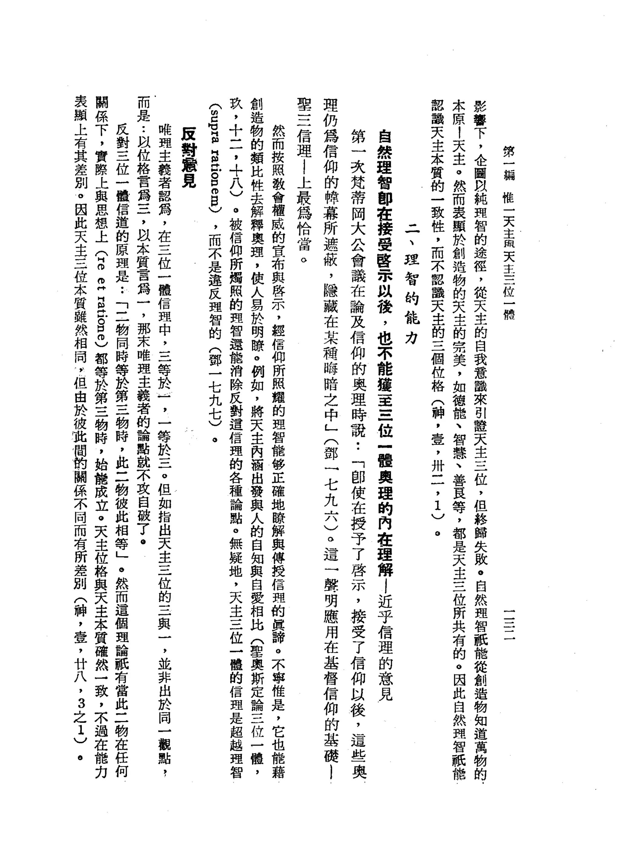 第
一
線
惟
一
天
主
m
天
主
=
一
位
一
愣
一
一
一
一
一
影
響
下
，
企
圖
間
純
理
智
的
途
徑
，
能
天
生
的
自
我
意
話
來
別
證
天
主
三
位
，
但
終
歸
失
敗
。
自
然
理
智
祇
能
從
創
造
物
知
道
萬
物
的
.
本
原
!
天
主
。
然
而
表
顯
於
創
造
物
的
矢
主
的
完
美
，
如
智
能
、
智
慧
、
善
良
等
，
都
是
天
主
三
位
所
共
有
的
。
因
此
自
然
理
智
祇
檔
認
識
天
主
本
質
的
一
致
性
，
而
本
認
韻
天
生
的
三
個
位
格
(
神
，
壹
'
卅
二
，1
)
。
二
、
坦
智
的
能
力
自
然
理
智
郎
在
接
受
啟
宋
以
殼
，
也
不
能
撞
車
三
位
一
體
真
理
的
內
在
理
解l
近
乎
信
理
的
意
見
第
一
次
梵
蒂
岡
大
公
會
議
在
論
及
信
仰
的
奧
理
時
說•.
「
即
使
在
授
予
了
啟
示
，
接
受
了
信
仰
以
後
，
這
些
奧
理
仍
為
信
仰
的
牌
幕
所
遮
蔽
，
隱
藏
在
某
種
晦
暗
之
中
」
(
鄧
一
七
九
六
)
。
這
一
聲
明
應
用
在
基
督
信
仰
的
基
礎
l
聖
三
信
理
l
上
最
為
恰
當
。
然
而
按
照
教
會
權
威
的
宣
布
與
啟
示
，
經
信
仰
所
照
耀
的
理
智
檔
修
正
確
地
瞭
解
與
傳
授
信
盟
的
真
諦
。
不
寧
唯
是
，
它
也
能
藉
創
造
物
的
額
比
性
去
解
釋
奧
理
，
使
人
易
於
明
瞭
。
例
如
，
將
天
主
內
洒
出
發
典
人
的
自
知
與
自
愛
相
比
(
聖
奧
斯
定
論
三
位
一
體
，
玖
，
十
一
了
，
?
八
〉
@
被
信
仰
所
燭
照
的
哩
智
還
能
消
除
反
對
這
信
理
的
各
種
論
點
。
無
疑
地
，
天
主
三
位
一
體
的
信
理
是
超
越
理
智
(
m
G
E
E
泣
。
E
B
)
，
而
不
是
違
反
理
智
的
(
鄧
一
七
九
七
)
。
底
對
意
見
略
盟
主
餐
者
韶
鴿
，
在
三
位
一
體
信
盟
中
，
三
等
於
一
一
，
一
等
於
三
。
但
如
指
出
天
主
三
位
的
三
與
一
，
並
非
出
於
同
一
觀
點
，
而
是
••
自
位
格
早
已
口
為
三
，
以
本
質
言
為
一
，
那
末
唯
盟
主
義
者
的
論
點
就
不
攻
自
破
7
.
反
對
三
位
一
體
一
信
遁
的
原
理
是••
「
二
物
同
時
等
於
第
三
物
時
，
此
二
物
彼
此
相
等
」
。
然
而
這
個
理
論
祇
有
當
此
二
物
在
任
何
關
係
下
，
實
際
上
與
思
想
上
(
2
2
E
泣
。
口
志
都
等
於
第
三
物
時
，
始
能
成
立
。
夫
主
位
格
與
天
主
本
質
確
然
一
致
，
木
過
在
能
力
表
顯
上
有
其
差
別
。
因
此
天
主
三
位
本
質
雖
然
相
同
，
但
由
於
彼
施
閏
的
關
係
不
同
而
有
所
差
別
(
神
，
壺
，
廿
八
，
3
之
1
)
。
 