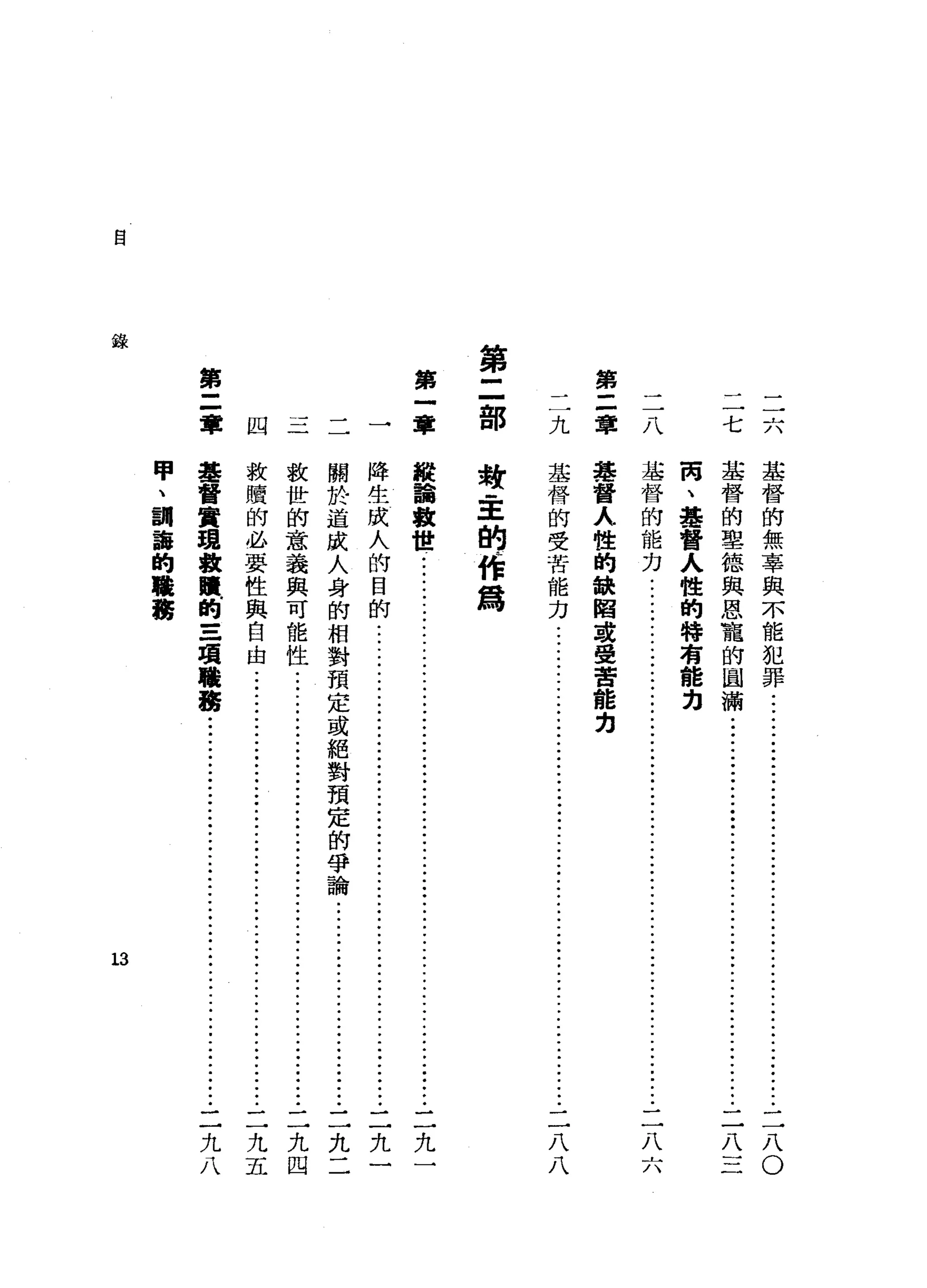 自
一
一
六
二
七
二
八
第
二
章
二
九
第
二
部
第
一
章
第
=
軍
錄
基
督
的
無
辜
與
不
能
犯
罪
.•
ji---ji--
...•••.
ji--
•••
ji--
...••.•.•
二
八
。
基
督
的
單
德
與
恩
寵
的
圓
滿
j
i
-
-
•••••••
ji--
•.••.•••••......
ji--
..•.
二
八
三
丙
、
基
督
人
性
的
特
有
能
力
基
營
的
能
力
.....•.....•..•....•...••••.•...•..................
二
八
六
華
督
人
性
的
缺
陷
或
受
苦
能
力
基
督
的
受
苦
能
力
八
八
教
主
的
作
為
縱
論
教
世
九
一
一
降
生
成
人
的
目
的
...........
ji---ji--
.•...
ji--
•.••.••.••...•
j
i
-
-
二
九
一
關
於
道
戚
人
身
的
相
對
預
定
或
絕
對
預
定
的
爭
論
..........
j
i
-
-
j
i
-
-
-
二
九
二
故
世
的
意
義
與
可
能
性
.......•.......
ji--
•.••
ji--
....•.....•..
j
i
-
-
-
二
九
四
救
贖
的
必
要
性
與
自
由
.......
ji--ji--
•.••....••..•
ji--
...•
j
i
-
-
-
二
九
五
四
基
督
實
現
數
贖
的
項
曬
聲
九
八
甲
、
胡
誨
的
曬
務
13
 