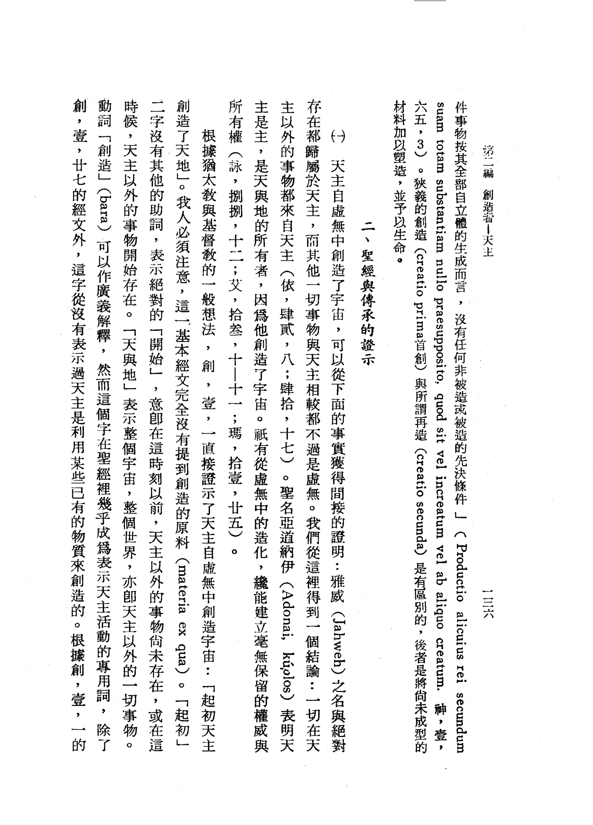 第
二
編
創
溺
J 一
租i
天
主
一
一
一
-
A
A
件
事
物
技
其
全
部
自
立
體
的
生
成
而
言
，
沒
有
任
何
非
被
造
或
被
造
的
先
決
條
件
」
(
p
a
z
n泣
。
但
戶
戶
口
已
戶
口
胡
同
旦
曲
R
S
n
-口
自
由
E
S
S
E
S
E
E
S
E
E
S
口
已
戶
。
有
自m
m
C
M
M
℃
。
阻
止
。
w
a
g
已
已
同
4
個
戶
戶
口
口H
S
H
C
S
J
司
已
各
m
z
a
g
n
B
a
a
s
-神
，
壹
，
大
五
，
3
)
。
狹
義
的
創
造
(
n
H而
且
Z
M
E
S
自
首
創
)
與
所
謂
再
造
(
n
H
g泣
。
m
m
n
g
包
也
是
有
區
別
的
，
後
者
是
將
尚
未
成
型
的
材
料
加
以
塑
造
，
並
予
m
u生
命
。
二
、
聖
經
典
傳
系
的
證
示
付
天
主
自
虛
無
中
創
造
了
宇
宙
，
可
以
從
下
面
的
事
宜
獲
得
間
接
的
證
明
•.
雅
威
(
F
r
g
m
r
)
之
名
與
絕
對
存
在
都
歸
屬
於
天
主
，
而
其
他
一
切
事
物
與
天
主
相
較
都
不
過
是
虛
無
。
我
們
從
這
裡
得
到
一
個
結
論
••
一
切
在
天
主
以
外
的
事
物
都
來
白
天
主
(
依
，
肆
貳
'
八
;
肆
拾
，
十
七
)
。
聖
名
亞
道
納
伊
(
〉
已
。
E
r
玄
.
。-
2
)表
明
天
主
是
主
，
是
天
興
地
的
所
有
者
，
間
為
他
創
造
7
宇
宙
。
祇
有
從
虛
無
中
的
造
化
，
纜
能
建
立
毫
無
保
留
的
權
威
與
所
有
權
(
恥
，
捌
捌
'
十
一
一
;
艾
，
拾
盞
，
十
|
十
一
;
瑪
'
拾
壺
，
廿
五
)
。
根
據
猶
太
教
與
基
督
教
的
一
般
想
法
，
創
，
壹
，
一
直
接
證
示
了
天
主
自
薩
無
中
創
造
宇
宙
••
「
起
初
天
主
創
造
了
天
地
」
。
我
人
必
讀
注
意
，
這
一
，
基
本
經
文
完
全
沒
有
提
到
創
造
的
原
料
(
S
R
R
-
m白
色
也
。
「
起
初
」
二
字
沒
有
其
他
的
助
詞
，
表
示
絕
對
的
「
開
始
」
'
意
即
在
這
時
刻
以
前
，
天
主
以
外
的
事
物
尚
未
存
在
，
或
在
這
時
候
，
天
主
以
外
的
事
物
開
始
存
在
。
「
天
與
地
」
表
示
整
個
宇
宙
，
整
個
世
界
，
亦
即
天
主
以
外
的
一
切
事
物
。
動
詞
「
創
造
」
(
Z
S
)
可
以
作
廣
義
解
釋
，
然
而
這
個
字
在
聖
經
裡
幾
乎
成
為
表
示
天
主
活
動
的
專
用
詞
，
除
了
創
，
壹
'
廿
七
的
經
文
外
，
這
字
從
沒
有
表
示
過
天
主
是
利
用
某
些
已
有
的
物
質
來
創
造
的
。
根
接
創
，
壹
'
一
的
 