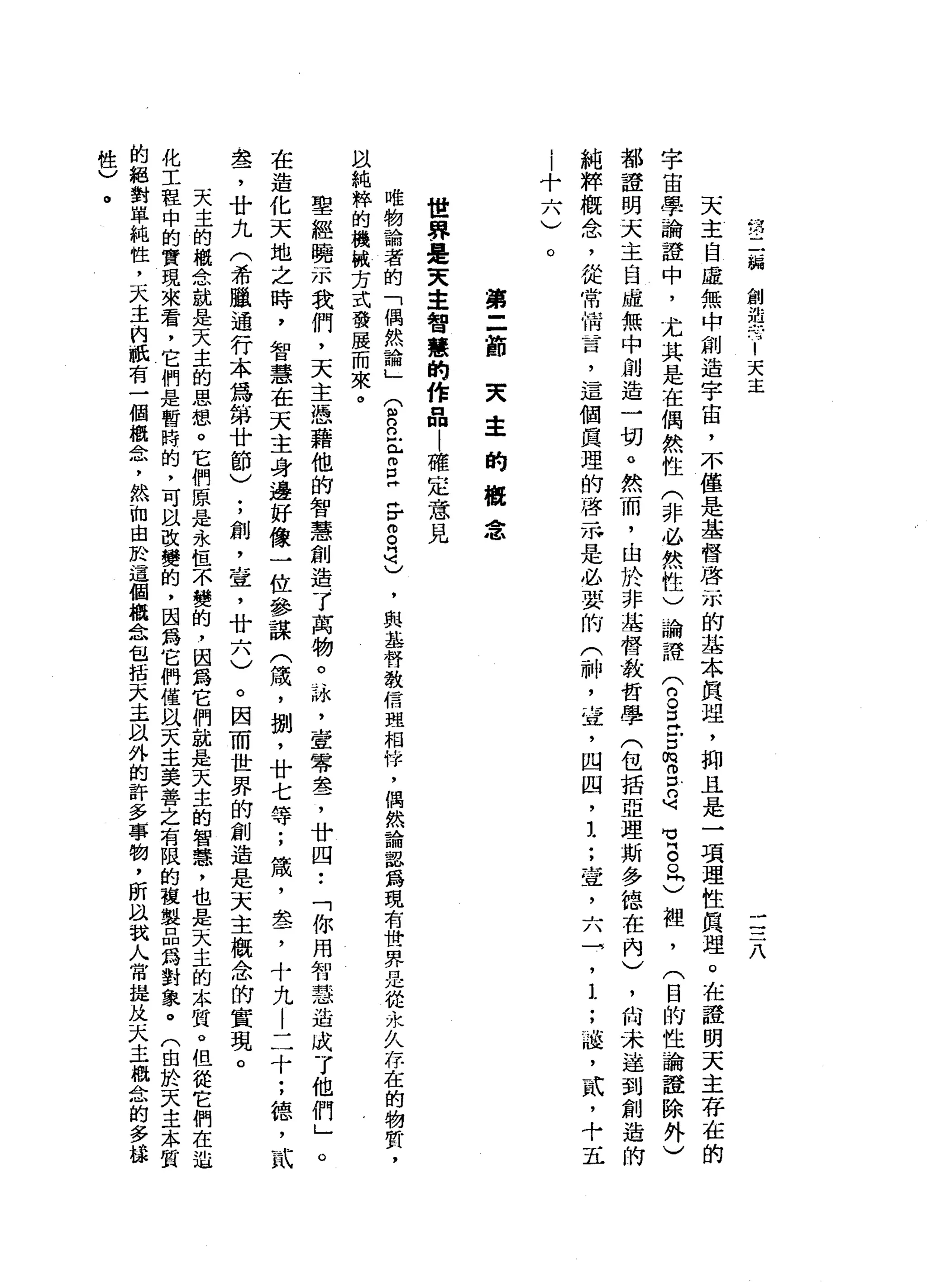 第
二
騙
創
造
有
1
天
主
二
三
八
天
主
自
虛
無
中
創
造
宇
宙
，
不
僅
是
基
督
啟
示
的
基
本
真
理
，
抑
且
是
一
項
理
性
真
理
。
在
誰
明
天
主
存
在
的
宇
宙
學
論
證
中
，
尤
其
是
在
偶
然
性
(
非
必
然
性
)
論
證
(
2
旦
戶
口
m
g
句
曳
。
。
同
)
裡
'
(
目
的
性
論
證
除
外
)
都
證
明
天
主
自
虛
無
中
創
造
一
切
。
然
而
，
由
於
非
基
督
教
哲
學
(
包
括
亞
理
斯
多
德
在
內
)
，
尚
未
達
到
創
造
的
純
粹
概
念
，
從
常
情
昔
日
，
這
個
真
理
的
啟
示
是
必
要
的
(
神
，
宜
，
四
凹
，
1
;
壺
，
六
→
'
1
;
溢
，
貳
，
十
五
|
十
六
)
。
第
=
前
夫
幸
的
概
念
世
界
是
天
主
智
慧
的
作
品
|
確
定
意
見
唯
物
論
者
的
「
偶
然
論
」
(
R
n
-
r
E
F而
自
己
，
與
基
督
教
信
現
相
悴
，
偶
然
論
詛
為
現
有
世
界
是
從
永
久
存
在
的
物
質
，
以
純
粹
的
機
械
方
式
發
展
而
來
。
聖
經
曉
示
我
們
，
天
主
憑
藉
他
的
智
慧
創
造
了
萬
物
。
詠
斗
笠
零
盞
，
廿
四
••
「
你
用
智
慧
造
成
了
他
們
」
。
在
造
化
天
地
之
時
，
智
慧
在
天
主
身
邊
好
像
一
位
參
謀
(
績
，
捌
'
廿
七
等
;
績
，
盞
，
十
九
|
二
十
;
德
，
貳
盞
，
廿
九
(
希
臘
通
行
本
為
第
廿
節
)
;
創
，
室
，
廿
六
)
。
因
而
世
界
的
創
造
是
天
主
概
念
的
實
現
。
天
主
的
概
念
就
是
天
主
的
思
想
。
它
們
原
是
永
恆
不
變
的
，
因
為
它
們
就
是
天
主
的
智
慧
，
也
是
天
主
的
本
質
。
但
從
它
們
在
造
化
工
程
中
的
實
現
來
看
，
它
們
是
暫
時
的
，
可
臥
改
變
的
，
因
為
它
們
僅
以
天
主
美
善
之
有
限
的
稜
製
品
為
對
象
。
(
由
於
天
主
本
質
的
絕
對
單
純
性
，
天
主
的
棋
有
一
個
概
念
，
然
而
由
於
這
個
概
念
包
括
宋
丰
以
外
的
許
多
事
物
，
所
以
說
人
常
健
此
天
主
概
念
的
多
攝
性
)
。
 