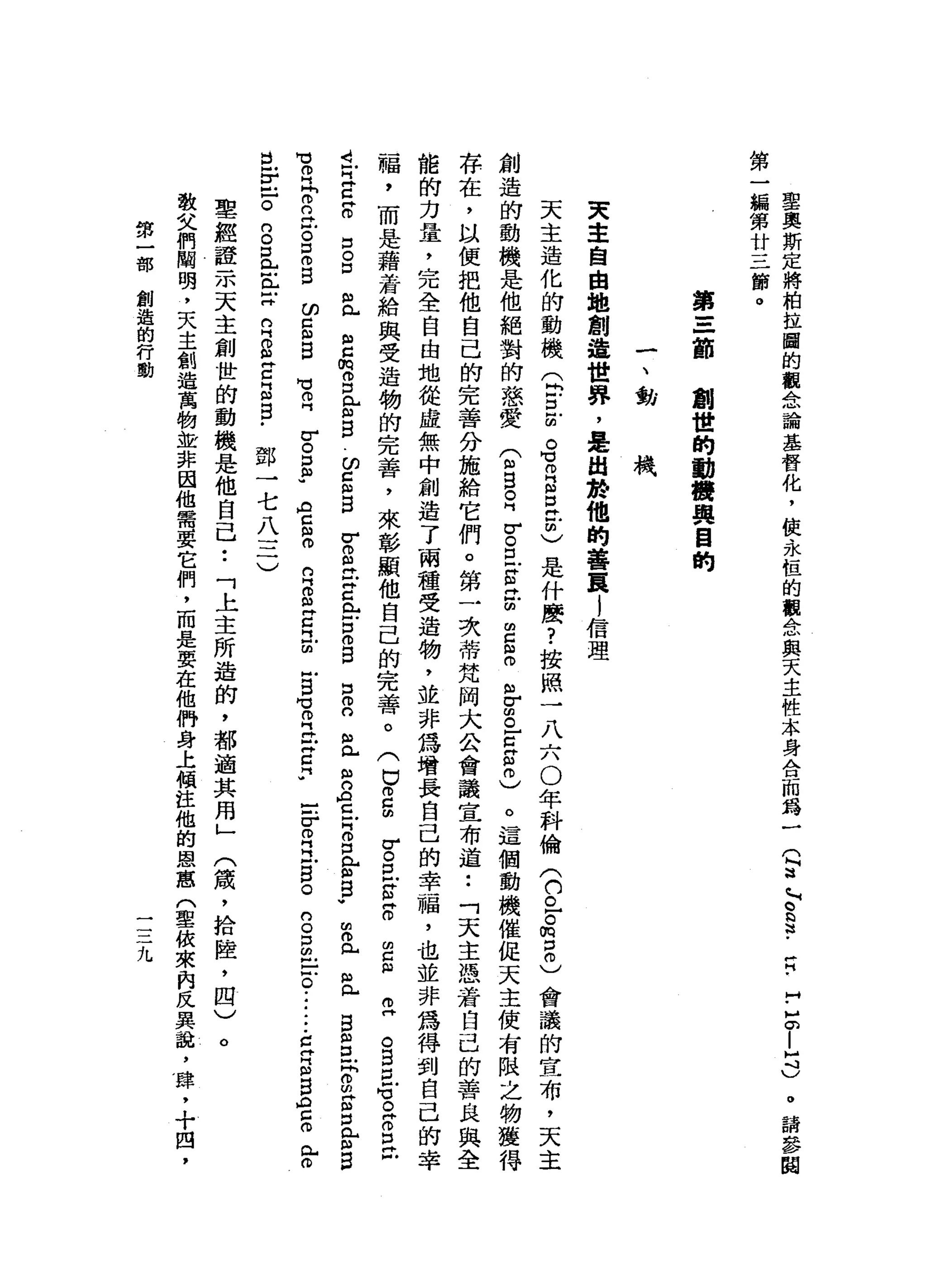 聖
奧
斯
定
將
柏
拉
圖
的
觀
念
論
基
督
化
，
使
永
恆
的
觀
念
與
天
主
性
本
身
合
而
為
一
第
一
蝙
第
廿
三
節
。
Q
a
~
。
§
﹒
戶
H
.
H
-
E
|口
)
。
請
參
閱
第
一
-
一
首創
世
的
動
機
與
目
的
一
、
動
機
天
主
自
由
地
創
追
世
界
，
是
由
於
他
的
善
頁l
信
理
天
主
造
化
的
動
機
Q
E
E
G
R
g
t
C
是
什
麼
?
按
照
一
八
六
0
年
科
倫
(
們
已
。m
p
m
)會
議
的
宣
布
，
天
主
創
造
的
動
機
是
他
絕
對
的
慈
愛
(
m
B
E
Z
E古
巴
扭
曲
Z
S
H
M
r
s
-
c
g
m
)
。
這
個
動
機
催
促
天
主
使
有
限
之
物
獲
得
存
在
，
以
便
把
他
自
己
的
完
善
分
施
給
它
們
。
第
一
次
蒂
梵
阿
大
公
會
議
宣
布
道••
「
天
主
憑
著
自
己
的
善
良
與
全
能
的
力
量
，
完
全
自
由
地
從
虛
無
中
創
造
了
兩
種
受
造
物
，
並
非
為
增
長
自
己
的
幸
福
，
也
並
非
為
得
到
自
己
的
幸
福
，
而
是
藉
著
給
與
受
造
物
的
完
善
，
來
彰
顯
他
自
己
的
完
善
。
(
巳
m
g
r
。
口
Z
N
H
H
O的
C
m
M
(1)
,..,.
。
s
u
f
。
阱
。
口
已
A
己
早
已
阱
。
口
。
口
III
p..
H
H
Z
m
o
口
m
H
m
w
E
E
切
已
倒
自
暫
且
-
H
Z
L
F
S
B口
o
n
"
凶
門
戶
M
M
O門
宮
宵
。
口
門
前
B
V
曲
。
門
戶mp..
自
2
月
g
g
口
門
前
自
H
H
O
H
h
E
泣
。
口
。
自
的
口
但
自
開
】
倚
門 H
H。
口
帥
"
ACmo
的
門
m
m
丹
已
昆
曲
H
H
H
M
咕
。
同
位
丹
C
F
-
-
r
o
R
戶
居
。
S
S
E
O
i
-
-
-
E
E
S
O
E
門
戶
。
且
r
口
。
的
。
口
已
正X
R
S
E
B
B
-
鄧
一
七
八
三
)
聖
經
證
示
天
主
創
世
的
動
機
是
他
自
己
•.
「
上
主
所
造
的
，
都
適
其
用
」
敬
父
們
閻
明
，
天
主
創
造
萬
物
並
非
因
他
需
要
它
們
，
而
是
要
在
他
們
身
上
傾
注
他
的
恩
恩
(
聖
彼
來
肉
反
異
說
，
肆
，
十
四
，
(
績
，
拾
陸
，
四
)
。
第
一
部
創
造
的
行
動
三
二
九
 