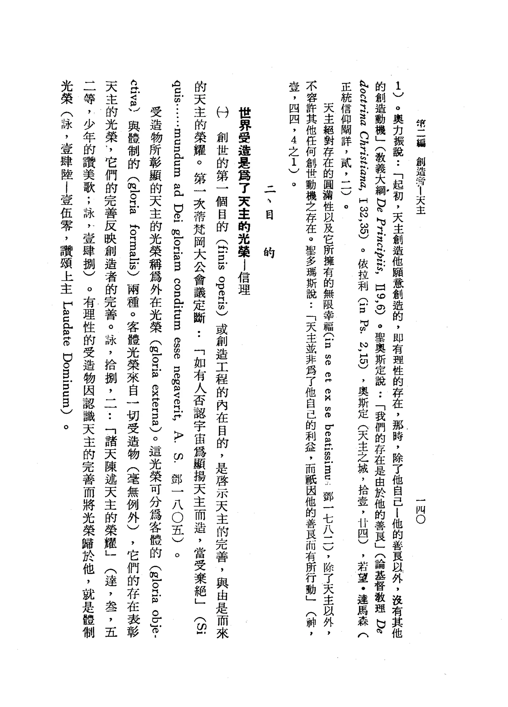 然
二
緝
創
造
晶
晶
廿
1
天
主
一
惘
。
1
)
。
奧
克
振
說
••
「
起
初
，
天
主
創
造
他
願
意
創
造
的
，
即
有
理
性
的
存
在
，
那
時
，
除
了
他
自
己l
他
的
答
E
m
外
，
在
有
其
他
的
創
造
動
機
」
(
教
義
大
綱
b
m
h
u立
R
令
書
"
口
。
"
。
)
。
聖
奧
斯
定
說
:
「
我
們
的
存
在
是
由
於
他
的
善
頁
」
(
論
基
督
教
理
b
h
丸
。
泛
之
苦
的
恥
之
h
H
B
a
a
-
H
ω
N
u
ω
印
)
。
依
拉
利
(
戶
口
3
.
P
H
U
)
，
奧
斯
定
(
天
主
之
城
，
拾
章
，
廿
四
)
，
結
望
﹒
達
馬
森
(
正
統
信
仰
闡
詳
，
貳
二
一
)
。
天
主
絕
對
存
在
的
圖
浦
性
以
及
它
所
擁
有
的
無
限
幸
福C
P
m
o
z
m
M
m
o
r
g立
法
戶
B
C
鄧
一
七
八
三
)
，
除
了
天
主
臥
外
，
不
容
許
其
他
任
何
創
世
動
機
立
存
在
。
聖
多
瑪
斯
說
:
「
天
主
益
非
為
了
他
自
己
的
刺
益
，
而
祇
因
他
的
善
良
而
有
昕
行
動
」
(
神
，
壺
，
四
四
，
4
之
1
)
。
-
-
、
問
問
的
世
界
受
遍
是
為
了
天
幸
的
光
榮
l
信
理
八
鬥
創
世
的
第
一
個
目
的
(
白
色
的
。
有
已
由
)
或
創
造
工
程
的
內
在
目
的
，
是
啟
示
天
主
的
完
善
，
與
由
是
而
來
的
天
主
的
榮
耀
。
第
一
次
蒂
梵
岡
大
公
會
議
定
斷
••
「
如
有
人
否
認
宇
宙
為
顯
揚
天
主
而
造
，
當
受
棄
絕
」
A
旦
回
••••••
自
出
口
門
戶
口
自
且
巴
巴
巴
。
H
E
目
的
。
口
岳
Z
B
E
Z
口
。
m
m
Z
R
F
〉
﹒
的
﹒
(
印
戶
鄧
一
八
O
五
)
受
造
物
所
彰
顯
的
天
主
的
光
榮
稱
為
外
在
光
榮
(
丘
。
氏
"
自
z
g
m
)。
這
光
榮
可
分
為
客
體
的
(
丘
。
立
"
。
z
o
a
立
才
在
與
體
制
的
(
包
。
江m
M
卅
日
白
色
明
)
兩
種
。
客
體
光
榮
來
自
一
切
受
造
物
(
毫
無
例
外
)
，
它
們
的
存
在
表
彰
天
主
的
光
榮
﹒
，
它
們
的
完
善
反
映
創
造
者
的
完
善
。
詠
'
拾
捌
二
一
••
「
諸
天
陳
述
天
主
的
榮
耀
」
(
達
，
盞
，
五
二
等
，
少
年
的
讚
美
歌
;
詠
'
壹
肆
捌
)
。
有
理
性
的
受
造
物
因
認
識
天
主
的
完
善
而
將
光
榮
歸
於
他
，
就
是
體
制
光
榮
(
詠
'
壹
肆
陸
l
壹
伍
零
，
讚
頌
上
主
F
s
e
z
口
。
自
古
巴
自
〉
。
。
 