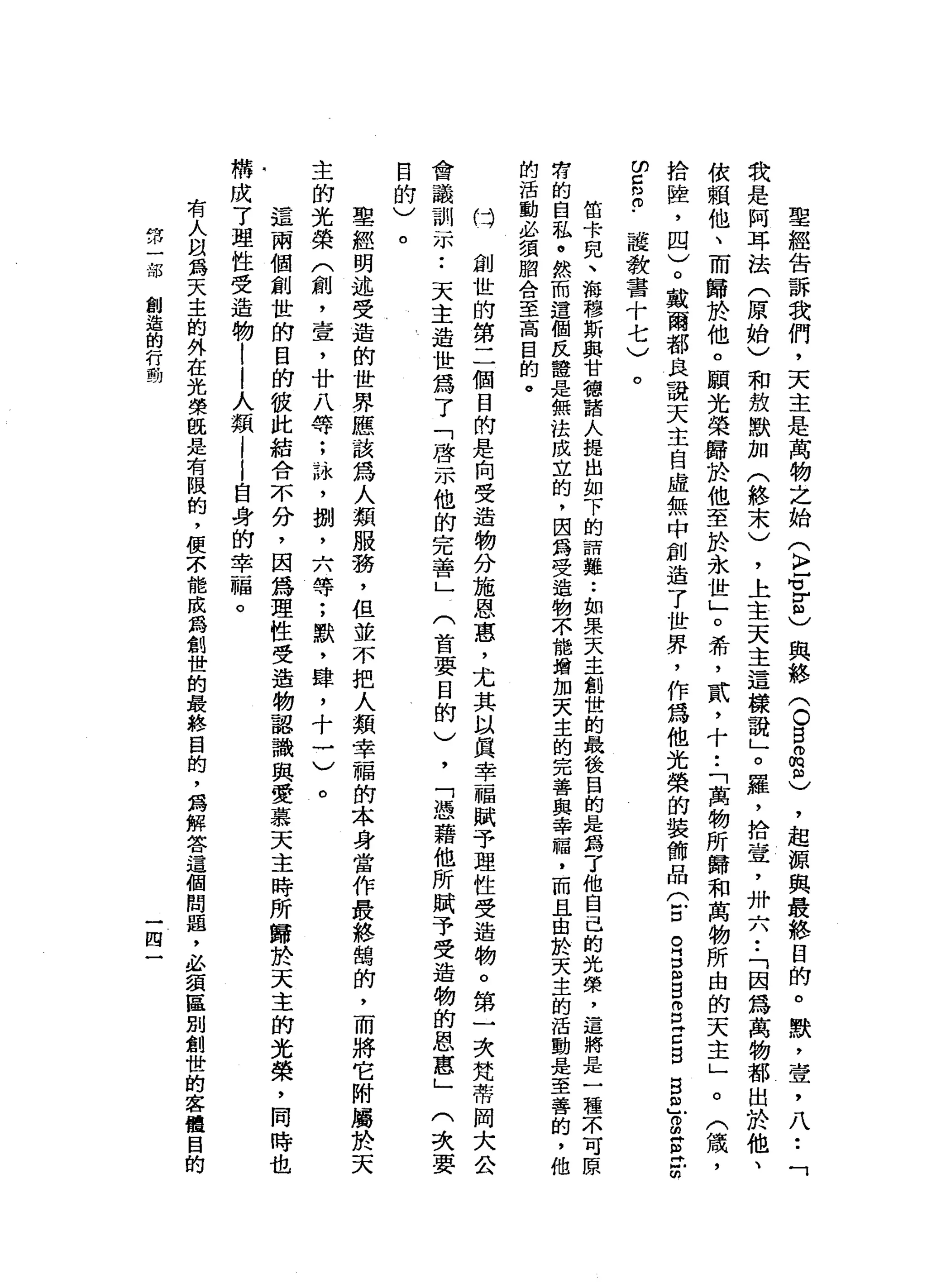 聖
經
告
訴
我
們
，
天
主
是
萬
物
之
始
(
k
r
f
z
)
與
絡
〈
O
B
品
忌
，
起
源
與
最
終
目
的
。
默
，
壹
'
八
•.
「
我
是
阿
耳
法
(
原
始
)
和
放
默
加
(
終
未
)
，
上
主
天
主
這
樣
說
」
。
羅
，
拾
壺
，
卅
六••
「
因
為
萬
物
都
出
於
他
、
依
賴
他
、
而
歸
於
他
。
願
光
榮
歸
於
他
至
於
永
世
」
。
希
，
貳
，
十•.
「
萬
物
所
歸
和
萬
物
所
由
的
天
主
」
。
(
績
，
拾
陸
，
四
)
。
戴
爾
都
良
說
天
主
自
虛
無
中
創
造
了
世
界
，
作
為
他
光
榮
的
裝
飾
品
(
古
巴E
目
g
z
g
g
a
g
g
t
m
m
c
m
m﹒
護
教
書
十
七
)
。
笛
卡
兒
、
游
穆
斯
典
甘
德
諸
人
提
出
如
下
的
話
難
••
如
果
天
主
創
世
的
最
後
目
的
是
為
了
他
自
己
的
光
榮
，
這
將
是
一
種
不
可
原
有
的
自
私
。
然
而
遺
個
民
證
是
無
法
成
立
的
，
因
為
受
造
物
不
能
增
加
天
主
的
完
善
與
幸
福
，
而
且
由
於
天
主
的
活
動
是
至
善
的
，
他
的
活
動
必
讀
間
合
至
高
目
的
。
口
創
世
的
第
二
個
目
的
是
向
受
造
物
分
施
恩
惠
，
尤
其
以
真
幸
福
賦
予
理
性
受
造
物
。
第
一
次
梵
蒂
岡
大
公
會
議
訓
示
:
天
主
造
世
為
了
「
啟
示
他
的
完
善
」
(
首
要
目
的
)
，
「
憑
藉
他
所
賦
予
受
造
物
的
恩
惠
」
(
次
要
目
的
)
。
聖
經
明
述
受
造
的
世
界
應
該
為
人
類
服
務
，
但
並
不
把
人
類
幸
福
的
本
身
當
作
最
終
鵲
的
，
而
將
它
附
屬
於
天
主
的
光
榮
(
創
，
壹
'
廿
八
等
;
詠
'
捌
'
六
等
;
默
，
肆
，
十
一
)
。
這
兩
個
創
世
的
目
前
彼
此
結
合
不
分
，
因
為
理
性
受
造
物
認
識
與
愛
慕
天
主
時
所
歸
於
天
主
的
光
榮
，
同
時
也
構
成
了
理
性
受
造
物
|
|
人
類
|
|
自
身
的
幸
福
。
有
人
以
為
天
主
的
外
在
光
榮
眼
是
有
限
的
，
便
不
能
成
為
創
世
的
最
終
目
的
，
為
解
答
這
個
問
題
，
必
讀
區
別
創
世
的
客
體
目
的
第
一
部
創
造
的
行
動
四
 