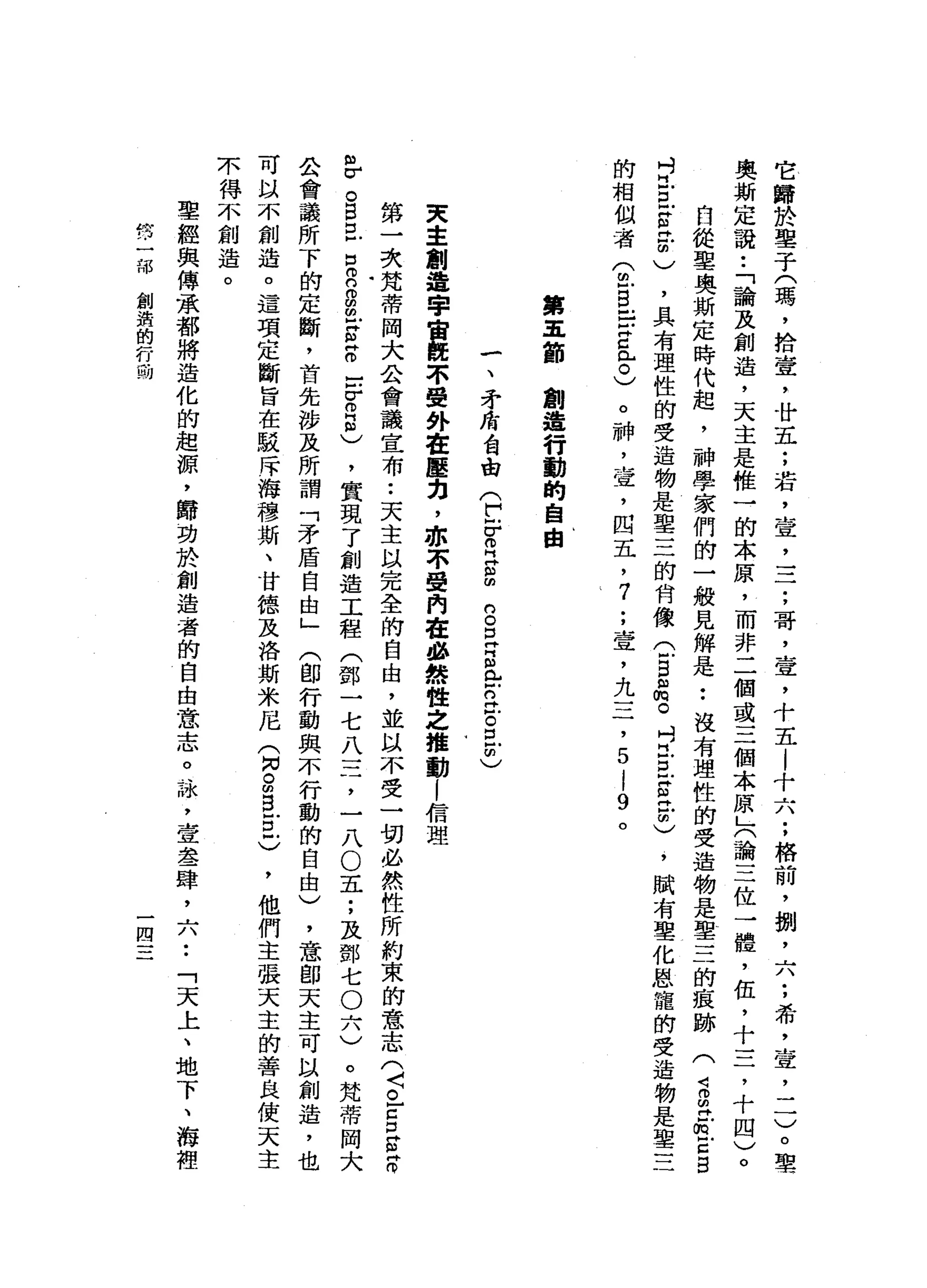 它
歸
於
鑒
于
(
瑪
'
拾
壹
'
廿
五
;
若
，
壹
二
二
;
哥
，
壹
，
十
五l
十
六
;
格
前
，
捌
'
六
:
希
，
壹
，
一
一
)
。
聖
奧
斯
定
說
•.
「
論
及
創
造
，
天
主
是
椎
一
的
本
原
，
而
非
二
個
或
三
個
本
原
」
(
論
三
位
一
體
，
伍
，
十
三
，
十
四
)
。
自
從
里
奧
斯
定
時
代
起
，
神
學
家
們
的
一
般
見
解
是
••
沒
有
理
性
的
受
造
物
是
聖
三
的
痕
跡
(
2
∞
丹
紅E
B
吋
旦
旦
官
民
間
)
，
具
有
理
性
的
受
造
物
是
聖
三
的
肯
像(
5
品
。
吋
旦
旦
古
已
明
)
，
賦
有
聖
化
恩
寵
的
受
造
物
是
聖
三
的
相
似
者
(
包B
E
Z
已
。
)
。
神
，
壺
，
四
五
，7
;
壹
'
九
三
，
5
l
9
。
第
五
節
創
造
行
動
的
自
由
一
、
矛
站
台
曲
(
t
r
z
s
g
E
E
門
戶
戶
口
泣
。
且
明
)
天
主
制
造
宇
宙
概
不
受
外
在
壓
力
，
亦
不
覺
門
在
品
然
性
之
推
動
l
信
理
第
一
次
梵
蒂
岡
大
合
會
議
宣
布
.•
天
主
以
完
全
的
自
由
，
並
以
不
受
一
切
必
然
性
所
約
束
的
意
志
(
〈
。
-
g
s
z
m
v
。
B
E
E
g
g
-
z
z
口
冒
5
)
，
實
現
了
創
造
工
程
(
鄧
一
七
八
三
，
一
八O
五
;
及
鄧
七
O
六
)
。
梵
蒂
岡
大
合
會
議
所
下
的
定
斷
，
首
先
涉
及
所
謂
「
矛
盾
自
由
」
(
即
行
動
與
不
行
動
的
自
由
)
，
意
即
天
主
可
以
創
造
，
也
可
以
不
創
造
。
這
項
定
斷
旨
在
駁
斥
海
穆
斯
、
甘
德
及
洛
斯
米
尼
(
同
。
師
自
古
戶
)
，
他
們
主
張
天
主
的
善
良
使
天
主
不
得
不
創
造
。
聖
經
與
傳
承
都
將
造
化
的
起
源
，
歸
功
於
創
造
者
的
自
由
意
志
。
詠
斗
室
舉
一
肆
，
六
••
「
天
上
、
地
下
、
海
裡
-
r
h
J
4
7
內
M
H
V
L
-
L
H
叫
創
潰
的
行
動
一
四
一
一
一
 