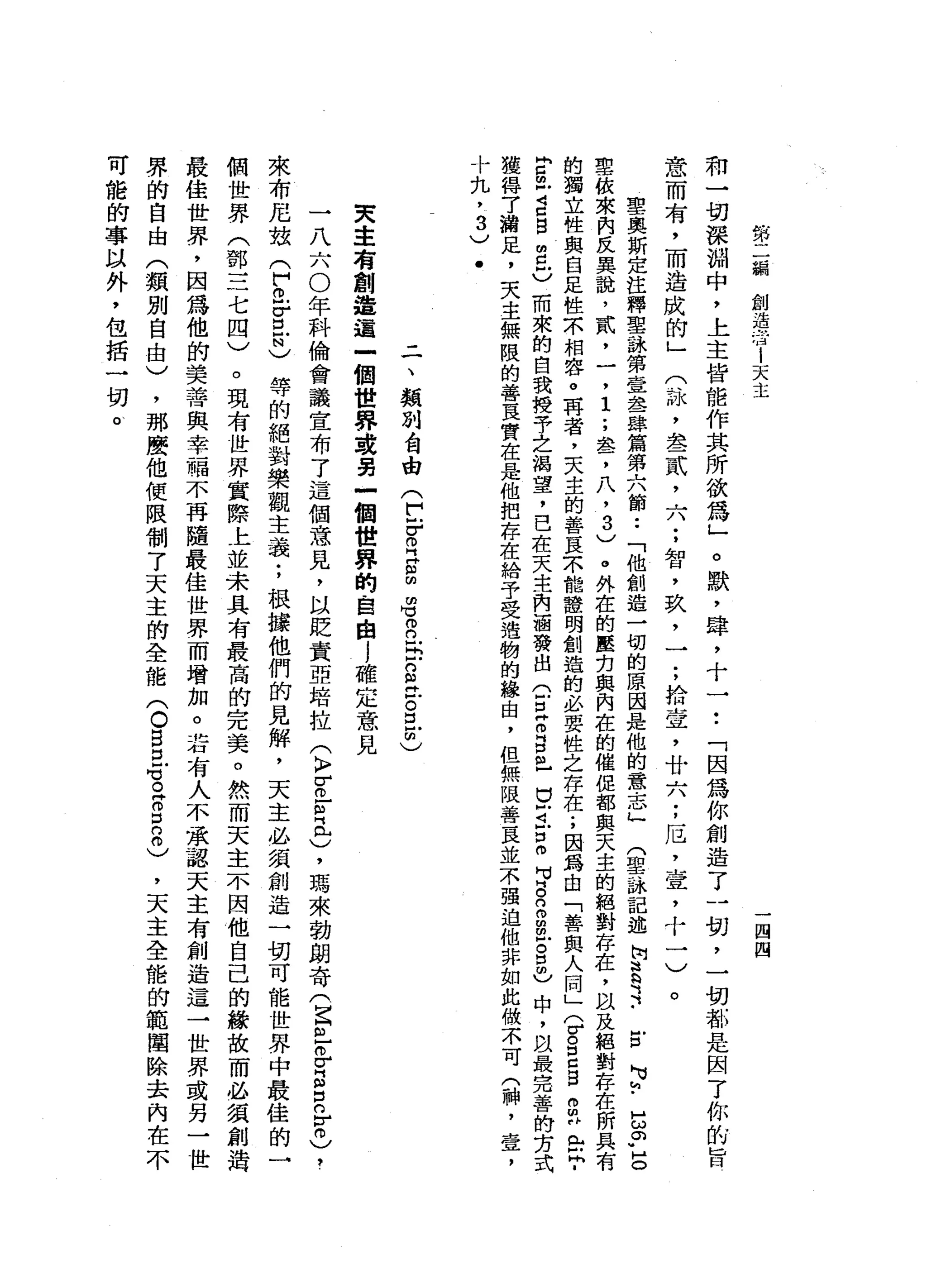第
二
，
鞠
創
造
活
i
天
主
一
四
四
和
一
切
深
淵
中
，
上
主
皆
能
作
其
所
欲
為
」
。
默
，
肆
，
十
一••
「
因
為
你
創
造
了
一
切
，
一
切
都
是
因
了
你
前
旨
意
而
有
，
而
造
成
的
」
(
詠
，
全
一
貳
二
八
;
智
，
玖
，
一
;
拾
宣
，
廿
六
;
厄
'
壺
，
十
一
〉。
聖
奧
斯
定
注
釋
聖
詠
第
壹
丞
肆
篇
第
六
節
••
「
他
創
造
一
切
的
原
因
是
他
的
意
志
」
門
里
詠
記
述
阿
言
之-
E
H
u
h
-
5
。
"
店
里
依
來
內
反
異
說
，
貳
，
一
，
1
.
，
盞
，
八
，
3
)
。
外
在
的
壓
克
與
內
在
的
催
促
都
與
天
主
的
絕
對
存
在
，
以
及
絕
對
存
在
所
具
有
的
獨
立
性
與
自
足
性
本
相
容
。
再
者
，
夫
主
的
善
良
宋
能
證
明
創
造
的
必
要
性
之
存
在
;
因
為
自
「
善
與
人
間
」(
v
g
c
g
m早
已
且
­
E
m
Z
口
白
自
己
而
來
的
自
我
攬
子
之
渴
望
，
已
在
天
主
內
涵
發
出
(
E
Z
g
m
-
U
Z
E
m
H
M
B
n
m
閻
明
戶
。
口
明
)
中
，
自
最
完
善
的
古
式
獲
得
7
浦
足
，
夫
主
無
限
的
善
豆
實
在
是
他
把
存
在
給
予
受
遺
物
的
緣
由
，
但
無
限
善
良
並
不
強
迫
他
非
如
此
做
不
可
(
神
，
壺
，
十
丸
，
3
)
﹒
二
、
類
別
會
由
(
F
F
R
E
m
m
可
仰
。 5
g
t
g
z
)
央
主
有
創
造
這
一
個
世
界
或
另
一
個
世
界
的
自
由j
確
定
意
見
一
八
六
0
年
科
倫
會
議
宣
布
了
這
個
意
見
，
以
貶
責
亞
培
拉
(
〉
『
已
向
已
)
，
瑪
來
勃
朗
奇
(
巴
巴
巴
E
E
r
m
)，
來
布
尼
站
(
們
已
吉
-
N
)等
的
絕
對
樂
觀
主
義
;
根
據
他
們
的
見
解
，
天
主
必
須
創
造
一
切
可
能
世
界
中
最
佳
的
一
個
世
界
(
鄧
三
七
四
)
。
現
有
世
界
實
際
上
並
未
具
有
最
高
的
完
美
。
然
而
天
主
不
因
他
自
己
的
錯
故
而
必
讀
創
造
最
佳
世
界
，
因
為
他
的
美
善
與
幸
福
不
再
隨
最
佳
世
界
而
增
加
。
若
有
人
不
承
認
天
主
有
創
造
這
一
世
界
或
另
一
世
界
的
自
由
(
類
別
自
由
)
，
那
麼
他
便
限
制
了
天
主
的
全
能
(
。
B
E
Z
Z
E
0
)
，
天
主
全
能
的
範
聞
除
去
內
在
不
可
能
的
事
以
外
，
包
括
一
切
。
 