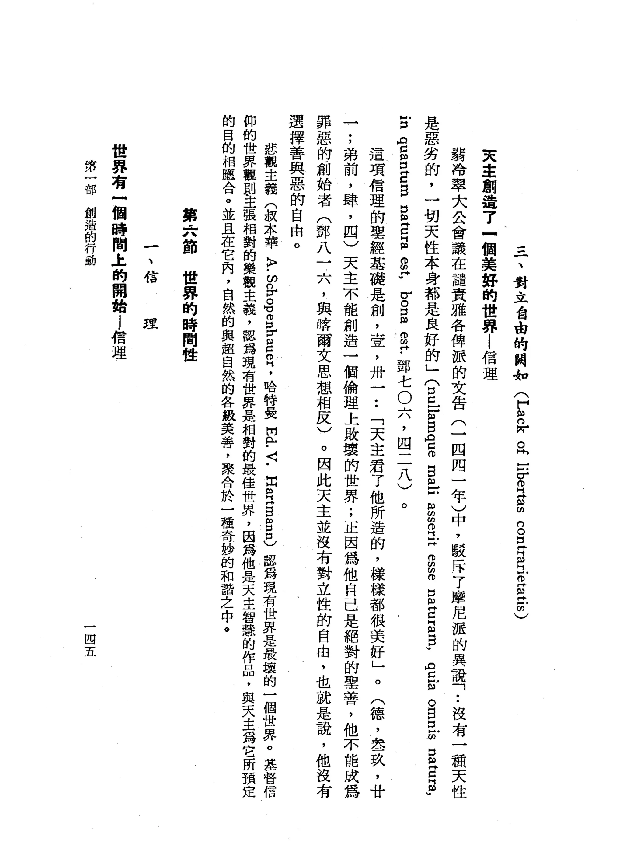 三
、
對
立
台
由
的
閥
如
(
F
S
r。
同
-
F
R
H
S
S
E
S
民
E
E
Z
)
夫
主
創
造
了
一
個
美
好
的
世
界
|
信
理
藹
冷
翠
大
公
會
議
在
譴
責
雅
各
俾
恆
的
文
告
(
一
四
四
一
年
)
中
，
駁
斥
了
摩
尼
派
的
異
議
「
•.
沒
有
一
種
天
性
是
惡
劣
的
，
一
切
天
性
本
身
都
是
良
好
的
」
(
5
-
E
S
A
Z
O
B
m
口
自
由
叩
門X
B
Z
B
E
E
R
君
拉
。
自
已
m
S
E
E
­
古
m吉
凶
口
Z
B
口
ω
E
E
E
P
-
u。
口
m
w
o
m
?
鄧
七
O
六
，
四
二
八
)
。
這
項
信
理
的
聖
經
基
礎
是
創
，
壹
'
卅
一
••
「
天
主
君
了
他
所
造
的
，
樣
樣
都
很
美
好
」
。
(
德
，
晶
晶
一
玖
'
廿
一
;
弟
前
，
肆
，
四
)
天
主
不
能
創
造
一
個
倫
理
上
敗
壞
的
世
界
;
正
因
為
他
自
己
是
絕
對
的
聖
善
，
他
不
能
成
為
罪
惡
的
創
始
者
(
鄧
八
一
六
，
與
喀
爾
文
思
想
相
反
)
。
因
此
天
主
並
沒
有
對
立
性
的
自
由
，
也
就
是
說
，
他
沒
有
選
擇
善
與
惡
的
自
由
。
悲
觀
主
義
(
叔
本
華
〉
﹒
ω
咎
。
可g
r
s
叩
門
，
哈
特
曼
開R
H﹒
〈
﹒
出
閏
月H
S
自
己
器
為
現
有
世
界
是
最
壞
的
一
個
世
界
。
基
督
信
仰
的
世
界
觀
則
主
張
相
對
的
樂
觀
主
義
，
認
為
現
有
世
界
是
相
對
的
最
佳
世
界
，
因
為
他
是
天
主
智
慧
的
作
品
，
興
夫
主
為
它
所
預
的
白
的
相
應
合
。
並
且
在
它
肉
，
自
然
的
與
超
自
然
的
各
級
美
善
，
聚
合
於
一
種
奇
妙
的
和
諧
之
中
。
第
六
節
世
界
的
時
間
性
一
、
信
理
世
界
有
一
個
時
間
土
的
開
始
j
信
理
第
一
部
創
造
的
行
動
一
四
五
 