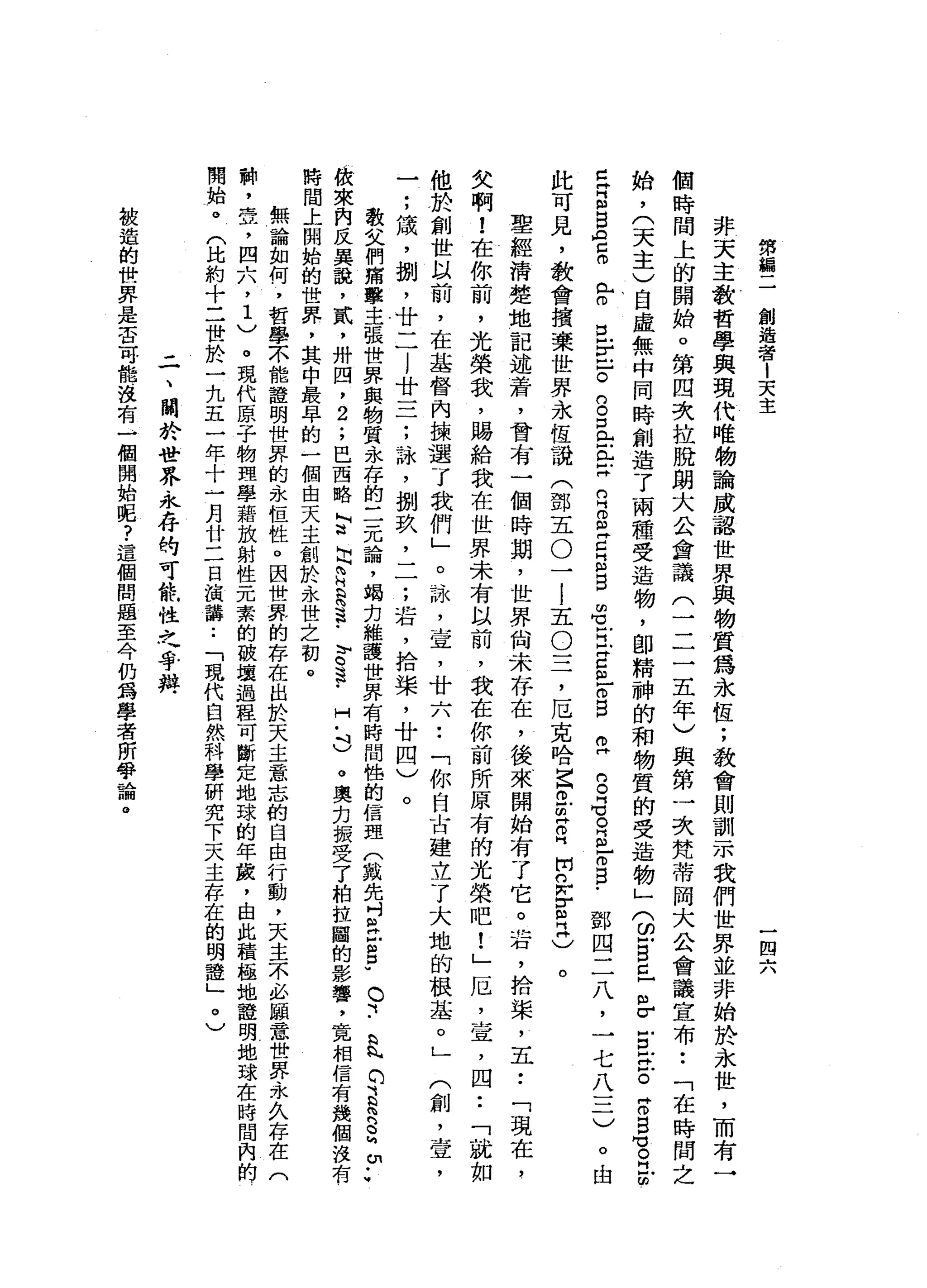 第
搧
二
創
造
者
1
天
主
一
四
六
非
天
主
教
哲
學
與
現
代
唯
物
論
威
認
世
界
與
物
質
為
永
恆
;
教
會
則
訓
示
我
們
世
界
並
非
始
於
永
世
，
而
有
一
個
時
間
上
的
開
始
。
第
四
次
拉
脫
朗
大
公
會
議
(
二
二
五
年
)
與
第
一
次
梵
蒂
岡
大
公
會
議
宣
布
••
「
在
時
間
之
始
，
(
天
主
)
自
虛
無
中
同
時
創
造
了
兩
種
受
造
物
，
即
精
神
的
和
物
質
的
受
造
物
」
(
2 自
已
m
r
E
E
。
Z
S
M
E
E
門
戶
。
旦E
F
S
口
門
口E
H
R
B
Z
E
自
由
1
阿
拉
C
m
E
S
R
S
G
R
N
H
F
E﹒
鄧
四
二
八
，
一
七
八
三
)
。
由
此
可
見
，
教
會
損
棄
世
界
永
恆
說
(
鄧
五
O
一
l
五
O
三
，
厄
克
哈
巴
巴
皂
白
開
n
w
E
民
)
。
聖
經
清
楚
地
記
述
蒼
，
曾
有
一
個
時
期
，
世
界
尚
未
存
在
，
後
來
開
始
有
了
它
。
岩
，
拾
棠
，
五••
「
現
在
，
欠
啊
!
在
你
前
，
光
榮
裁
，
賜
給
我
在
世
界
未
有
以
前
，
我
在
你
前
所
原
有
的
光
榮
吧
!
」
厄
，
查
，
四••
「
就
如
他
於
創
世
以
前
，
在
基
督
內
擴
選
了
我
們
」
。
詠
，
宣
，
廿
六
••
「
你
自
古
建
立
了
大
地
的
根
基
。
」
(
創
，
壺
，
一
;
績
，
捌
'
廿
二
l
廿
三
;
詠
'
捌
玖
'
一
一
;
若
，
拾
棠
，
廿
四
)
。
散
文
們
痛
擊
主
張
世
界
與
物
質
永
存
的
三
元
論
，
竭
力
維
護
世
界
有
時
間
性
的
信
盟
(
戴
先
吋
丘
吉
P
O
『
..
bnNCHJbRSMYW
故
來
內
反
異
說
，
貳
'
卅
四
，
2
.
，
巴
西
略
怕
這
出
E
R
S
-
E
F
H
﹒
吋
)
。
奧
克
振
受
了
柏
拉
圖
的
影
響
，
竟
相
信
有
幾
個
沒
有
時
間
上
開
始
的
世
界
，
其
中
最
早
的
一
個
由
天
主
創
於
永
世
之
初
。
無
論
如
何
，
哲
學
不
能
證
明
世
界
的
永
恆
牲
。
因
世
界
的
存
在
出
於
天
主
意
志
的
自
由
行
動
，
天
主
不
必
顧
意
世
界
永
久
存
在
料
，
笠
，
四
六
，
1
)
。
現
代
原
子
物
理
學
籍
放
射
性
元
素
的
破
壞
過
程
可
斷
定
地
球
的
年
麓
，
由
此
積
極
地
證
明
地
球
在
時
間
內
的
開
始
。
(
比
約
十
二
世
於
一
九
五
一
年
十
一
月
廿
二
日
演
講
..
「
現
代
自
然
科
學
研
究
下
天
主
存
在
的
明
證
」
。
)
已
再
叫H
M貝
]
F
ρ
口
。
三
、
關
於
世
界
永
存
的
可
能
性
之
手
辨
被
造
的
世
界
是
否
可
能
沒
有
一
個
開
始
呢
?
這
個
問
題
至
今
仍
為
學
者
所
學
論
。
 