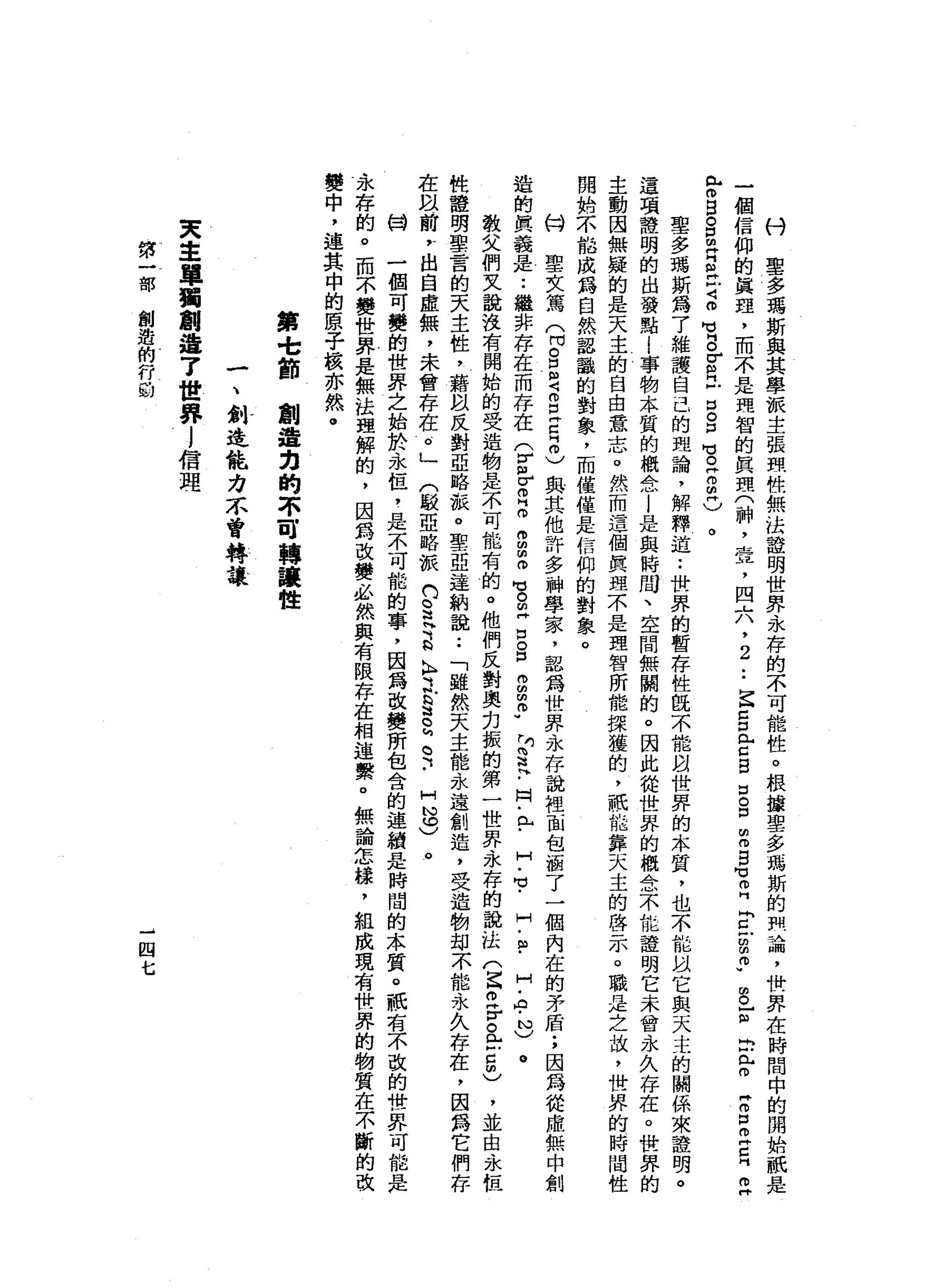 付
聖
多
瑪
斯
與
其
學
派
主
張
酷
性
無
法
證
明
世
界
永
存
的
不
可
能
性
。
根
攘
聖
多
瑪
斯
的
問
論
，
惜
一
界
在
時
間
中
的
開
始
祇
是
一
個
信
仰
的
真
理
，
而
不
是
理
智
的
真
理
(
神
，
壺
，
四
六
，
2
••
E
Z
口
門
古
巴
口
。
口
m
m
B
M
M
E
E
戶g
p
g
z
b
m
F
Z
口
叩
門
口
叫
早
已
閉
目
。
口
明
白
丘
吉m
M
V
g
r
m
門
戶
口
。
口
問
芯
片
而
且
)
。
聖
多
瑪
斯
為
了
維
護
自
己
的
理
論
，
解
釋
道
:
世
界
的
暫
存
性
且
不
能
間
世
界
的
本
質
，
也
不
能
以
它
與
天
主
的
關
係
來
證
明
。
這
項
種
明
的
出
發
點
i
事
物
本
質
的
概
念
|
是
與
時
間
、
空
間
無
關
的
。
因
此
從
世
界
的
概
念
不
位
證
明
它
未
曾
永
久
存
在
。
世
界
的
主
動
因
無
疑
的
是
天
主
的
自
由
意
志
。
然
而
這
個
真
理
不
是
理
智
所
能
接
獲
的
，
祇
位
靠
天
主
的
啟
示
。
職
是
之
故
，
世
界
的
時
間
性
開
始
不
能
成
為
自
然
認
識
的
對
象
，
而
僅
僅
是
信
仰
的
對
象
。
的
聖
女
篤
心
。
E
Z
E
Z
H
m
)與
其
他
許
多
神
學
家
，
認
為
世
界
永
存
說
裡
面
包
涵
了
一
個
內
在
的
矛
盾
;
因
為
從
處
無
中
創
造
的
真
義
是
••
繼
非
存
在
而
存
在
于
皂
白
昂
昂
扭
扭
而
穹
的
再
口
。
口
冉
的
由
悟
"
中
芝
﹒
同
﹒
已
﹒
H
-
M
V
-
H
﹒
自
﹒
H
-
A
-
N
)
。
教
文
們
又
說
沒
有
開
始
的
受
造
物
是
不
可
能
有
的
。
他
們
反
對
奧
﹒
刃
振
的
第
一
世
界
永
存
的
說
怯
們
E
z
r
a
-
5
)，
並
由
、
永
恆
性
種
明
聖
言
的
天
主
性
，
籍
以
反
對
亞
略
派
。
聖
亞
達
納
說
••
「
雖
然
天
主
能
永
遠
創
造
，
受
造
物
甜
不
能
永
A
存
在
，
因
為
它
們
存
在
問
前
?
出
自
虛
無
，
未
曾
存
在
。
」
(
駁
亞
略
派n
S
H
E
K
鼎
立
b
g
h
。
H
J
H
N
S
。
日
開
一
個
可
變
的
世
界
之
始
於
永
恆
，
是
不
可
能
的
事
，
因
為
改
變
所
包
含
的
連
續
是
時
間
的
本
質
。
祇
有
不
改
的
世
界
可
能
是
永
存
的
。
而
不
變
世
界
是
無
法
理
解
的
，
因
為
改
變
必
然
與
有
限
存
在
相
連
繫
。
無
論
怎
樣
，
組
成
現
有
世
界
的
物
質
在
不
斷
的
改
變
中
，
連
其
中
的
原
子
核
亦
然
。
第
t
節
翻
遍
力
的
不
可
轉
讓
性
一
、
創
造
能
力
不
曾
轉
讓
東
主
單
獨
創
造
7
世
界
l
信
理
第
一
部
創
造
的
行
的
一
四
七
 