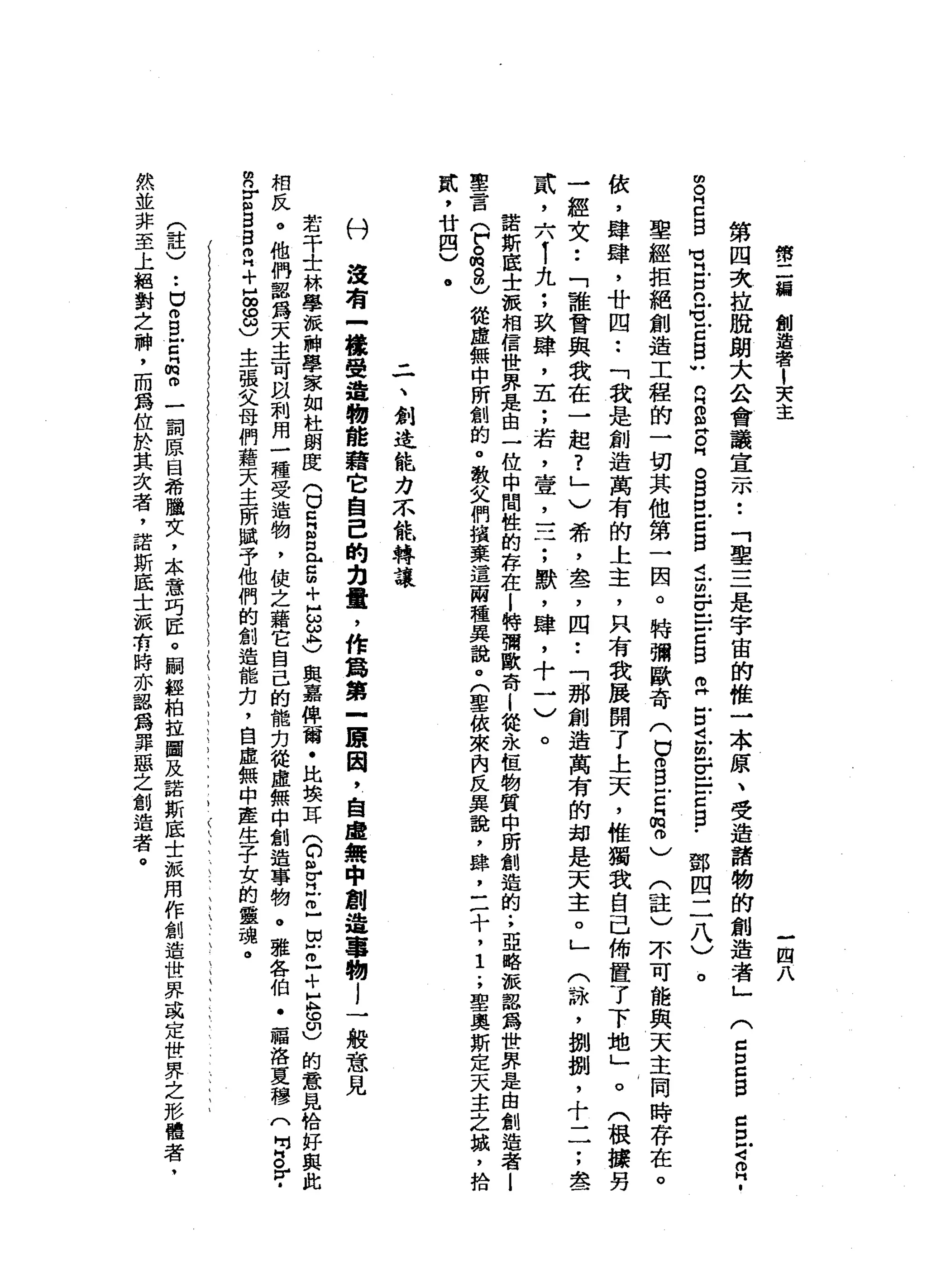 傳
二
緝
創
造
者
1
天
主
-
四
八
第
四
次
拉
脫
朗
大
公
會
議
宣
示
••
「
車
三
是
宇
宙
的
椎
一
本
原
、
受
造
諸
物
的
創
造
者
」
g
E
E
M
H
H
古
巴
M
V
E
E
U
R
S
E
H
。
自
E
Z
B
i
m
-
E
E
Z
S
E
E
且
也
『
皂
白
白
﹒
鄧
四
二
八
)
。
聖
經
拒
絕
創
造
工
程
的
一
切
其
他
第
一
因
。
特
彌
歐
奇
(
口
。B
E
品
。
)
(
註
)
不
可
能
與
天
主
同
時
存
在
。
依
，
肆
肆
，
廿
四
••
「
我
是
創
造
萬
有
的
上
主
，
只
有
我
展
開
了
上
天
，
椎
獨
我
自
己
佈
置
了
下
地
」
。
(
根
據
男
一
經
文
••
「
誰
會
與
我
在
一
起
?
」
)
希
，
盞
，
四
••
「
那
創
造
萬
有
的
姆
是
天
主
。
」
〈
詠
'
捌
捌
，
十
一
一
;
盡
武
，
六
1
九
;
玖
肆
，
五
;
若
斗
宜
，
一
二
;
默
，
肆
，
十
一
)
。
諾
斯
底
士
被
相
信
世
界
是
由
一
位
中
間
性
的
存
在l
特
彌
歐
脊
i
從
永
恆
物
質
中
昕
創
造
的
.
，
亞
略
被
認
為
世
界
是
由
創
造
者
l
聖
言
(
戶
。
的8
)
從
虛
無
中
所
創
的
。
敬
父
們
擴
棄
這
兩
種
異
說
。
(
聖
依
來
內
反
異
說
，
肆
，
三
十
，1
.
，
聖
奧
斯
定
天
主
之
撮
，
拾
鼠
，
廿
四
)
(
g
口
口
自
己
口
才
2
.
二
、
創
造
能
力
不
能
轉
讓
付
沒
有
-
槍
聲
遺
物
能
藉
它
自
己
的
力
量
，
作
為
第
一
聽
因
，
自
虛
無
中
創
造
事
物
l
一
般
意
見
若
干
士
林
學
樞
神
學
家
如
社
朗
度
(
口
旦
旦
旦5
+
H
S
志
與
嘉
俾
爾
﹒
比
接
耳
(
C個
佇
立
已
自
己
+
巨
。
印
)
的
意
見
恰
好
與
此
相
反
。
他
們
器
為
天
主
可
跟
別
用
一
種
受
造
物
，
使
之
藉
它
自
己
的
能
力
從
虛
無
中
創
造
事
物
。
雅
各
伯
﹒
福
洛
夏
穆
(
吋
g
r
­
m
n
E
S
自
己
+
品
8
)
主
張
父
母
們
藉
天
主
所
賦
予
他
們
的
創
造
能
力
，
自
虛
無
中
產
生
子
女
的
靈
魂
。
(
註
)
..
u
m
B
E
門
的
。
一
詞
原
目
希
腫
女
，
.
本
意
巧
匠
。
關
經
柏
拉
圖
及
諾
斯
底
士
派
用
作
創
造
世
界
或
定
世
界
之
形
體
者
﹒
然
並
非
至
上
絕
對
之
神
，
而
為
位
於
其
次
者
，
諾
斯
底
士
振
有
時
亦
認
為
罪
惡
之
創
造
者
。
 