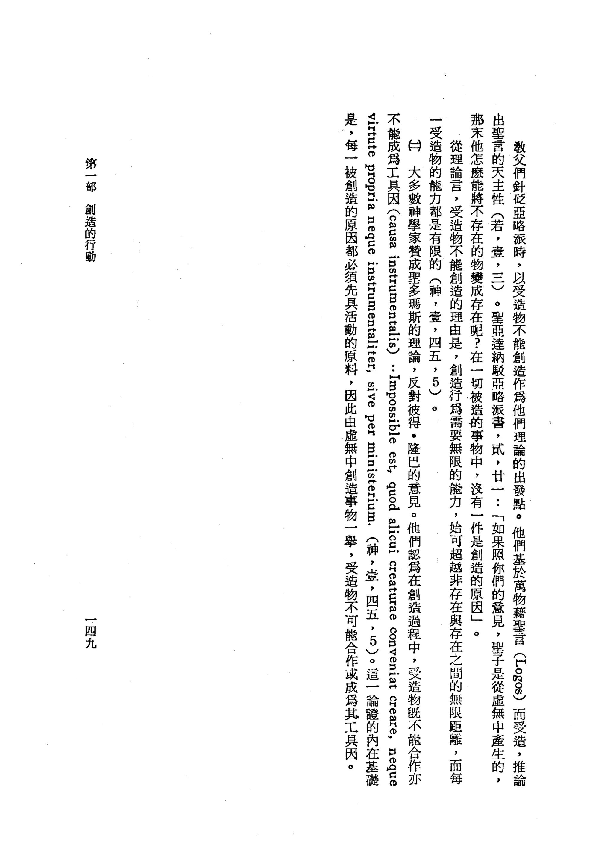 敬
父
們
針
M
K亞
略
派
時
，
以
受
造
物
不
能
創
造
作
為
他
們
理
論
的
出
發
點
。
他
們
基
於
萬
物
藉
聖
言
(
戶
。
俏
。
由
)
而
受
造
，
推
論
出
聖
言
的
天
主
性
(
若
，
壹
，
一
一
一
)
。
聖
亞
達
納
駁
亞
略
派
番
，
貳
'
廿
一
••
「
如
果
照
你
們
的
意
見
，
聖
子
是
從
虛
無
中
產
生
的
，
那
末
他
怎
麼
能
將
不
存
在
的
物
變
成
存
在
呢
?
在
一
切
被
造
的
事
物
中
，
沒
有
一
件
是
創
造
的
原
因
」
。
從
理
論
言
，
受
造
物
不
龍
創
造
的
理
由
是
，
創
造
行
為
需
要
無
限
的
能
力
，
始
可
超
越
非
存
在
與
存
在
之
間
的
無
以
距
離
，
而
每
一
受
造
物
的
能
刃
都
是
有
限
的
(
神
，
壹
，
四
五
，5
)
。
-
份
大
多
數
神
學
家
贊
成
聖
-
多
瑪
斯
的
理
論
，
反
對
彼
得
﹒
隆
巴
的
意
見
。
他
們
認
為
在
創
造
過
程
中
，
受
造
物
說
不
能
合
作
亦
不
能
成
為
工
具
因
(
n
s
z
g
m
H
E
S
S
E
-
戶
也
••
H
白
宮
m
m
F
F
g
p
R
H
z
a
個
戶
戶
口
已n
H
O
E
R
S
g
口
4
m
E
$
2
2
2
.
口
Z
c
o
t
早
已
。
】
U
S
M
M
H
E
口
m
A
C
m
E
m
苛
g
g
g
s
-
戶
宮
門
苟
且4
m
M
H 叩
門
白
白
旦
旦
R
E
S
-
(
神
，
章
，
四
五
，
5
)
。
這
一
論
證
的
內
在
基
礎
是
，
每
一
被
創
造
的
原
因
都
必
讀
先
具
活
動
的
原
料
，
因
此
自
虛
無
中
創
造
事
物
一
舉
，
受
造
物
不
可
能
合
作
或
成
為
其
工
具
因
。
第
一
部
創
造
的
行
動
一
四
九
 