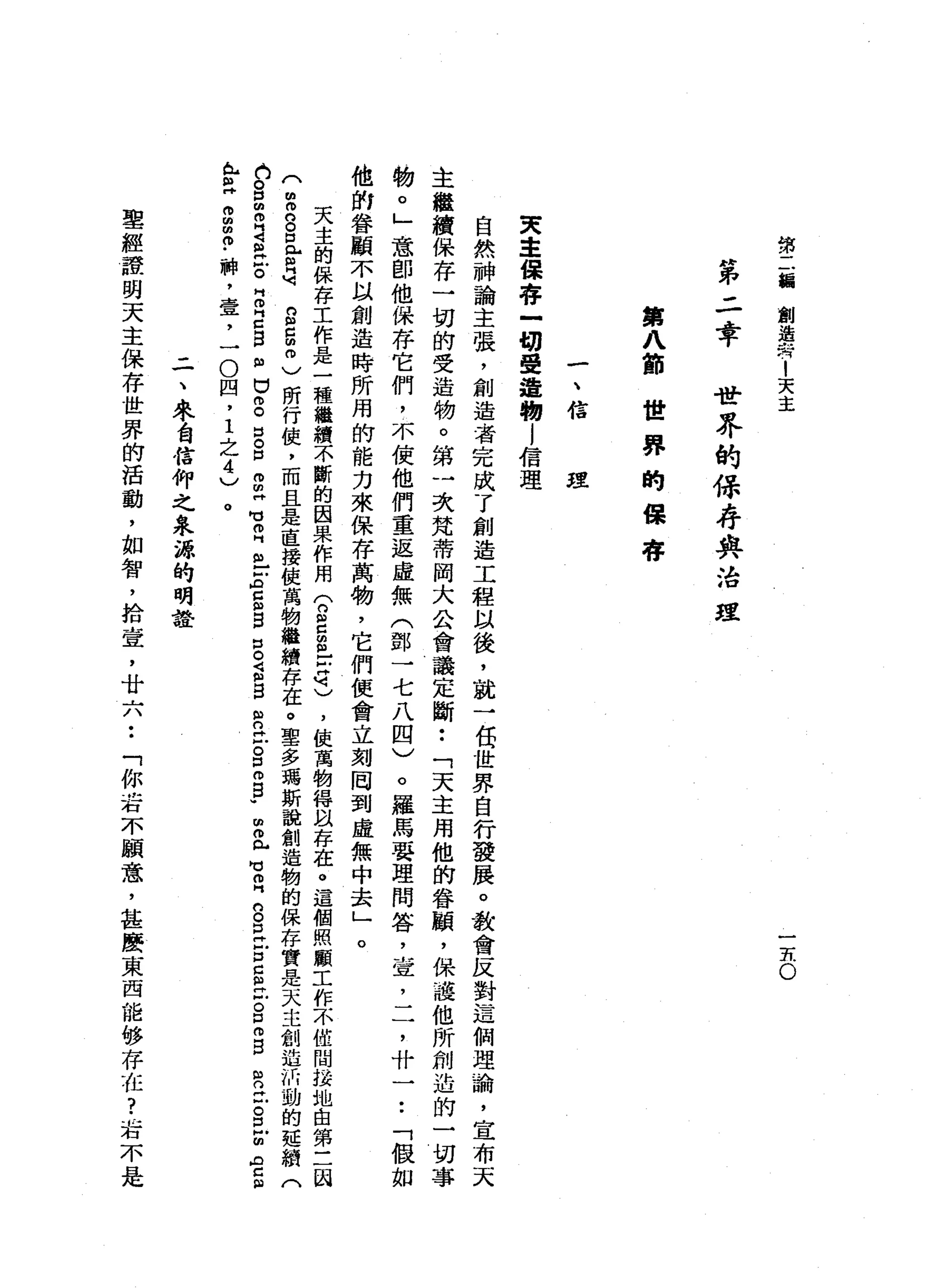 第
二
續
創
造
告
1
天
主
一
-
h
o
第
二
幸
世
界
的
保
存
與
治
理
第
八
節
世
界
的
保
存
一
、
信
理
東
主
保
存
一
切
受
造
物
l
信
理
自
然
神
論
主
張
，
創
造
者
完
成
了
創
造
工
程
以
後
，
就
一
包
世
界
自
行
發
展
。
教
會
反
對
這
個
理
論
，
宣
布
天
主
繼
續
保
存
一
切
的
受
造
物
。
第
一
次
梵
蒂
岡
大
公
會
議
定
斷
••
「
天
主
用
他
的
眷
頓
，
保
護
他
所
制
造
的
一
切
事
物
。
」
意
即
他
保
存
它
們
，
不
使
他
們
重
返
虛
無
(
鄧
一
七
八
四
)
。
羅
馬
要
理
問
答
，
宣
，
二
，
什
一
•.
「
假
如
他
的
眷
顧
不
以
創
造
時
所
用
的
能
力
來
保
存
萬
物
，
它
們
便
會
立
刻
罔
到
虛
無
中
去
」
。
天
主
的
保
存
工
作
是
一
種
繼
續
不
斷
的
因
果
作
用
(
n
S
S
-
-
悼
詞
)
，
使
萬
物
得
以
存
在
。
這
個
照
顧
工
作
不
僅
間
接
地
由
第
三
國
(
m
m
n
S
E
閻
明
g
g
m
)
所
行
使
，
而
且
是
直
接
使
萬
物
繼
續
存
在
。
聖
多
瑪
斯
說
創
造
物
的
保
存
實
是
天
主
創
造
的
動
的
延
續
(
白
。
口m
R
S
泣
。
同
叩
門
口3
個
口
g
口
。
口
m
m
H
M
U
E
m
-
-
ρ
E
B
口
。
S
B
R
泣
。
口
m
g
w
個
叩
門
戶
可
叩
門
口
。
E
E
C
個
泣
。
口m
B
R
H
古
巴
個
A
C
阻
A
H
E
Z
Z
﹒
神
，
壹
，
一
O
四
，
1
之
4
)
。
三
、
家
自
信
仰
之
泉
源
的
明
詮
聖
經
誰
明
天
主
保
存
世
界
的
活
動
，
如
智
，
拾
壹
'
廿
六
••
「
你
看
不
顧
意
，
甚
麼
東
西
龍
的V
存
在
?
右
不
是
 